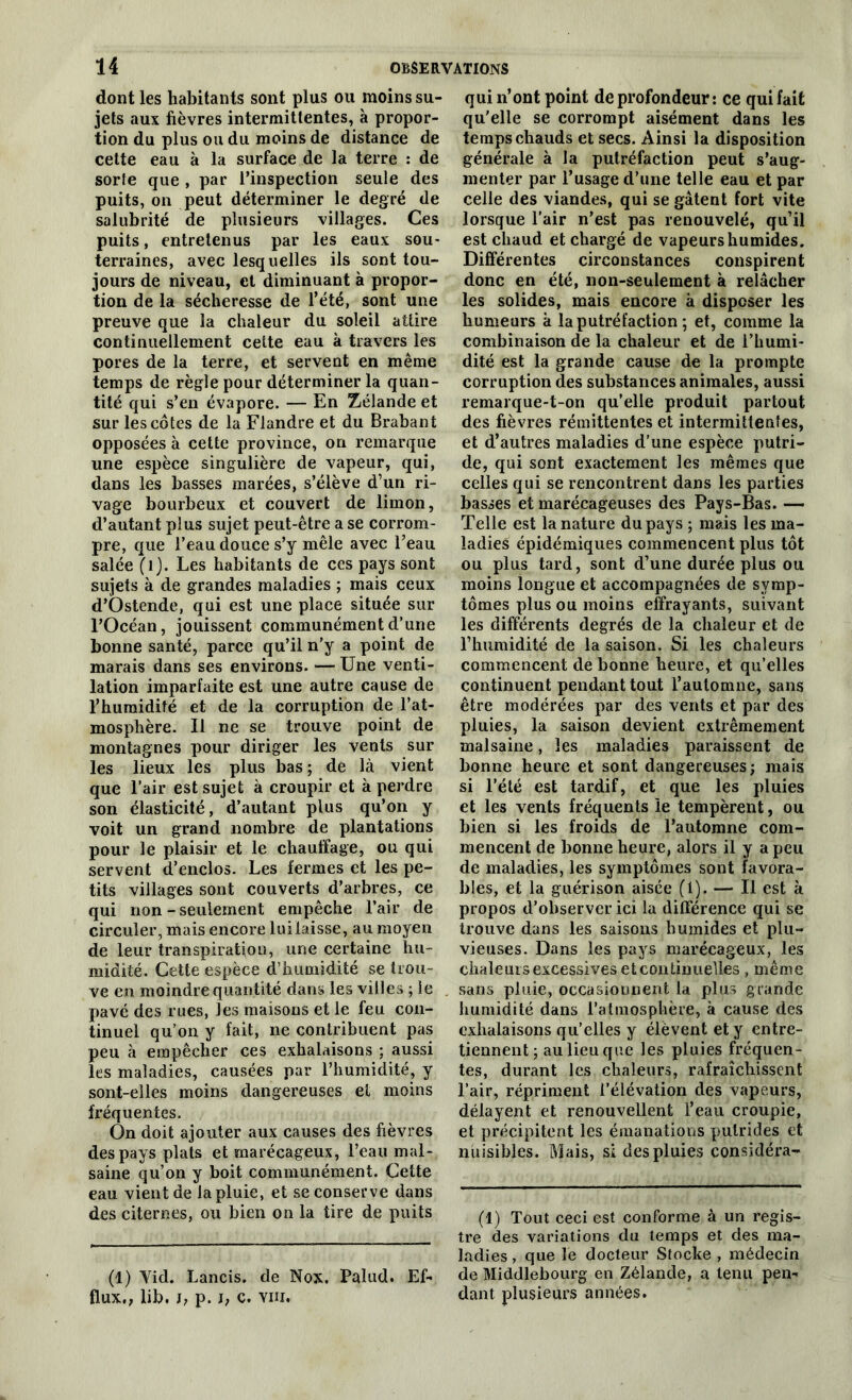 dont les habitants sont plus ou moins su- jets aux fièvres intermittentes, à propor- tion du plus ou du moins de distance de cette eau à la surface de la terre : de sorte que , par l’inspection seule des puits, on peut déterminer le degré de salubrité de plusieurs villages. Ces puits, entretenus par les eaux sou- terraines, avec lesquelles ils sont tou- jours de niveau, et diminuant à propor- tion de la sécheresse de l’été, sont une preuve que la chaleur du soleil attire continuellement celte eau à travers les pores de la terre, et servent en même temps de règle pour déterminer la quan- tité qui s’en évapore. — En Zélande et sur les côtes de la Flandre et du Brabant opposées à cette province, on remarque une espèce singulière de vapeur, qui, dans les basses marées, s’élève d’un ri- vage bourbeux et couvert de limon, d’autant plus sujet peut-être a se corrom- pre, que l’eau douce s’y mêle avec l’eau salée (i). Les habitants de ces pays sont sujets à de grandes maladies ; mais ceux d’Ostende, qui est une place située sur l’Océan, jouissent communément d’une bonne santé, parce qu’il n’y a point de marais dans ses environs. — Une venti- lation imparfaite est une autre cause de l’humidité et de la corruption de l’at- mosphère. Il ne se trouve point de montagnes pour diriger les vents sur les lieux les plus bas ; de là vient que l’air est sujet à croupir et à perdre son élasticité, d’autant plus qu’on y voit un grand nombre de plantations pour le plaisir et le chauffage, ou qui servent d’enclos. Les fermes et les pe- tits villages sont couverts d’arbres, ce qui non-seulement empêche l’air de circuler, mais encore lui laisse, au moyen de leur transpiration, une certaine hu- midité. Cette espèce d’humidité se trou- ve en moindre quantité dans les villes ; le pavé des rues, les maisons et le feu con- tinuel qu’on y fait, ne contribuent pas peu à empêcher ces exhalaisons ; aussi les maladies, causées par l’humidité, y sont-elles moins dangereuses et moins fréquentes. On doit ajouter aux causes des fièvres des pays plats et marécageux, l’eau mal- saine qu’on y boit communément. Cette eau vient de la pluie, et se conserve dans des citernes, ou bien on la tire de puits (1) Yid. Lancis. de Nox. Palud. Ef- flUX., Üb. p. J; c. vm. qui n’ont point de profondeur: ce qui fait qu’elle se corrompt aisément dans les temps chauds et secs. Ainsi la disposition générale à la putréfaction peut s’aug- menter par l’usage d’une telle eau et par celle des viandes, qui se gâtent fort vite lorsque l’air n’est pas renouvelé, qu’il est chaud et chargé de vapeurs humides. Différentes circonstances conspirent donc en été, non-seulement à relâcher les solides, mais encore à disposer les humeurs à la putréfaction ; et, comme la combinaison de la chaleur et de l’humi- dité est la grande cause de la prompte corruption des substances animales, aussi remarque-t-on qu’elle produit partout des fièvres rémittentes et intermittentes, et d’autres maladies d’une espèce putri- de, qui sont exactement les mêmes que celles qui se rencontrent dans les parties basses et marécageuses des Pays-Bas. — Telle est la nature du pays ; mais les ma- ladies épidémiques commencent plus tôt ou plus tard, sont d’une durée plus ou moins longue et accompagnées de symp- tômes plus ou moins effrayants, suivant les différents degrés de la chaleur et de l’humidité de la saison. Si les chaleurs commencent de bonne heure, et quelles continuent pendant tout l’automne, sans être modérées par des vents et par des pluies, la saison devient extrêmement malsaine, les maladies paraissent de bonne heure et sont dangereuses; mais si l’été est tardif, et que les pluies et les vents fréquents le tempèrent, ou bien si les froids de l’automne com- mencent de bonne heure, alors il y a peu de maladies, les symptômes sont favora- bles, et la guérison aisée (1). — Il est à propos d’observer ici la différence qui se trouve dans les saisons humides et plu- vieuses. Dans les pays marécageux, les chaleurs excessives et continuelles , même sans pluie, occasionnent la plus grande humidité dans l’atmosphère, à cause des exhalaisons qu’elles y élèvent et y entre- tiennent ; au lieu que les pluies fréquen- tes, durant les chaleurs, rafraîchissent l’air, répriment l’élévation des vapeurs, délayent et renouvellent l’eau croupie, et précipitent les émanations putrides et nuisibles. Mais, s; des pluies considéra- (1) Tout ceci est conforme à un regis- tre des variations du temps et des ma- ladies , que le docteur Stocke , médecin de Middlebourg en Zélande, a tenu pen- dant plusieurs années.