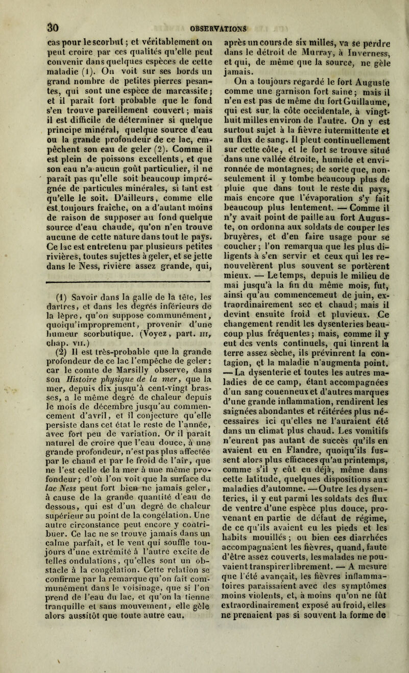 cas pour le scorbut ; et véritablement on peut croire par ces qualités qu’elle peut convenir dans quelques espèces de celte maladie (1). On voit sur ses bords un grand nombre de petites pierres pesan- tes, qui sont une espèce de marcassite; et il paraît fort probable que le fond s’en trouve pareillement couvert ; mais il est difficile de déterminer si quelque principe, minéral, quelque source d’eau ou la grande profondeur de ce lac, em- pêchent son eau de geler (2). Comme il est plein de poissons excellents, et que son eau n’a aucun goût particulier, il ne paraît pas qu’elle soit beaucoup impré- gnée de particules minérales, si tant est qu’elle le soit. D’ailleurs, comme elle est,toujours fraîche, on a d’autant moins de raison de supposer au fond quelque source d’eau chaude, qu’on n’en trouve aucune de cette nature dans tout le pays. Ce lac est entretenu par plusieurs petites rivières, toutes sujettes à geler, et se jette dans le Ness, rivière assez grande, qui, (1) Savoir dans la galle de la tête, les dartres, et dans les degrés inférieurs de la lèpre, qu’on suppose communément, quoiqu’improprement, provenir d'une humeur scorbutique. (Voyez , part, nr, chap. vii.) (2) Il est très-probable que la grande profondeur de ce lac l’empêche de geler: car le comte de Marsilly observe, dans son Histoire physique de la mer, que la mer, depuis dix jusqu’à cent-vingt bras- ses, a le même degré de chaleur depuis le mois de décembre jusqu’au commen- cement d’avril, et il conjecture qu’elle persiste dans cet état le reste de l’année, avec fort peu de variation. Or il paraît naturel de croire que l’eau douce, à une grande profondeur, n’est pas plus affectée par le chaud et par le froid de l’air, que ne l’est celle de la mer à une même pro- fondeur; d’où l’on voit que la surface du lac Ness peut fort bien ne jamais geler, à cause de la grande quantité d’eau de dessous, qui est d’un degré de chaleur supérieur au point de la congélation. Une autre circonstance peut encore y contri- buer. Ce lac ne se trouve jamais dans un calme parfait, et le vent qui souffle tou- jours d’une extrémité à l’autre excite de telles ondulations, qu’elles sont un ob- stacle à la congélation. Cette relation se confirme par la remarque qu’on fait com- munément dans le voisinage, que si l’on prend de l’eau du lac, et qu’on la tienne tranquille et sans mouvement, elle gèle alors aussitôt que toute autre eau. après un cours de six milles, va se perdre dans le détroit de Murray, à ïnverness, et qui, de même que la source, ne gèle jamais. On a toujours regardé le fort Auguste comme une garnison fort saine ; mais il n’en est pas de même du fort Guillaume, qui est sur. la côte occidentale, à vingt- huit milles environ de l’autre. On y est surtout sujet à la fièvre intermittente et au flux de sang. Il pleut continuellement sur cette côte, et le fort se trouve situé dans une vallée étroite, humide et envi- ronnée de montagnes; de sorte que, non- seulement il y tombe beaucoup plus de pluie que dans tout le reste du pays, mais encore que l’évaporation s’y fait beaucoup plus lentement. — Comme il n’y avait point de paille au fort Augus- te, on ordonna aux soldats de couper les bruyères, et d’en faire usage pour se coucher ; l’on remarqua que les plus di- ligents à s’en servir et ceux qui les re- nouvelèrent plus souvent se portèrent mieux. — Le temps, depuis le milieu de mai jusqu’à la fin du même mois-, fut, ainsi qu’au commencemeut de juin, ex- traordinairement sec et chaud; mais il devint ensuite froid et pluvieux. Ce changement rendit les dysenteries beau- coup plus fréquentes ; mais, comme il y eut des vents continuels, qui tinrent la terre assez sèche, ils prévinrent la con- tagion, çt la maladie n’augmenta point. — La dysenterie et toutes les autres ma- ladies de ce camp, étant accompagnées d’un sang couenneux et d’autres marques d’une grande inflammation, rendirent les saignées abondantes et réitérées plus né- cessaires ici qu’elles ne l’auraient été dans un climat plus chaud. Les vomitifs n’eurent pas autant de succès qu’ils en avaient eu en Flandre, quoiqu’ils fus- sent alors plus efficaces qu’au printemps, comme s’il y eût eu déjà, même dans cette latitude, quelques dispositions aux maladies d’automne. —Outre les dysen- teries, il y eut parmi les soldats des flux de ventre d’une espèce plus douce, pro- venant en partie de défaut de régime, de ce qu’ils avaient eu les pieds et les habits mouillés ; ou bien ces diarrhées accompagnaient les fièvres, quand, faute d’être assez couverts, les malades ne pou- vaient transpirerlibrement. — A mesure que l’été avançait, les fièvres inflamma- toires paraissaient avec des symptômes moins violents, et, à moins qu’on ne fût extraordinairement exposé au froid, elles ne prenaient pas si souvent la forme de