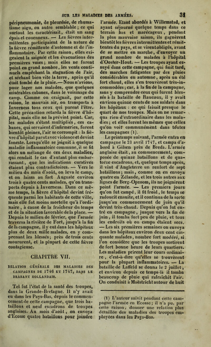 péripneumonie, de pleurésie, de rhuma- tisme aigu, ou autre semblable ; ce qui surtout les caractérisait, était un sang épais et couenneux. — Les fièvres inter- mittentes participaient de la nature de la fièvre rémittente d’automne et de l’in- flammatoire. Par cette raison, elles exi- geaient la saignée et les évacuations des premières voies ; mais elles ne furent point en grand nombre, les vents conti- nuels empêchant la stagnation de l’air, et séchant bien vite la terre , après qu’il était tombé de la pluie.— Nous n’avions, pour loger nos malades, que quelques misérables cabanes, dans le voisinage du camp. Comme on craignait, par cette raison, le mauvais air, on transporta à Inverness tous ceux qui purent l’être. Cette précaution retarda la fièvre d’hô- pital, mais elle ne la prévint point. Car, les malades s’étant multipliés, ces ca- banes, qui servaient d’infirmeries., furent bientôt pleines, l’air se corrompit : la fiè- vre d’hôpital parutavec violence et devint fnneste. Lorsqu’elle se joignit à quelque maladie inflammatoire commune, il se fit alors un mélange de ces deux maladies, qui rendait le cas d’autant plus embar- rassant , que les indications curatives étaient plus contradictoires. — Vers le milieu du mois d’août, on leva le camp, et on laissa au fort Auguste environ trois à quatre cents malades, qu’on trans- porta depuis à Inverness. Dans ce mê- me temps, la fièvre d’hôpital devint fré- quente parmi les habitants de cette ville, mais elle fut moins mortelle qu’à l’ordi- naire , à cause de la fraîcheur du temps et de la situation favorable delà place. — Depuis le milieu de février, que l’armée traversa la rivière de Fort, jusqu’à la fin de la campagne, il y eut dans les hôpitaux plus de deux mille malades, en y com- prenant les blessés; près de trois cents moururent, et la plupart de cette fièvre contagieuse. CHAPITRE VII. RELATION GÉNÉRALE DES MALADIES DES CAMPAGNES DE 1746 ET 1747, DANS LE BRABANT HOLLANDAIS. Tel fut l’état de la santé des troupes, dans la Grande-Bretagne. 11 n’y avait eu dans les Pays-Bas, depuis le commen- cement de celte campagne, que trois ba- taillons et neuf escadrons de troupes anglaises. Au mois d’août, on envoya d’Ecosse quatre bataillons pour joindre l’armée. Etant abordés à Willemstad, et ayant séjourné quelque temps dans ce terrain bas et marécageux, pendant la plus mauvaise saison, ils gagnèrent bientôt les fièvres intermittentes et rémit- tentes du pays, et se virentobligés, avant de se mettre en marche, d’envoyer un grand nombre de malades à l’hôpital d’Ooster-Hout. — Les troupes ayant es- suyé dans cette campagne, qui finit tard, des marches fatigantes par des pluies considérables en automne, après un été fort chaud, elles s’en trouvèrent très-in- commodées ; car, à la fin de la campagne, sans y comprendre ceux qui furent bles- sés à la bataille de Raucoux, il y avait environ quinze cents de nos soldats dans les hôpitaux : ce qui faisait presque le quart de nos troupes. Mais on ne remar- qua rien d’extraordinaire dans les mala- dies; et elles furent les mêmes que celles qu’on voit communément dans tcfutes les campagnes (1). Le printemps suivant, l’armée entra en campagne le 23 avril 1747, et campa d’a- bord à Gilsen près de Breda. L’armée anglaise était, au commencement, com- posée de quinze bataillons et de qua- torze escadrons, et, quelque temps après, il vint d’Angleterre un renfort de sept bataillons; mais, comme on en envoya quatre en Zélande, et les trois autres aux lignes de Berg-Opzoom, ils ne joignirent point l’armée. — Les premiers jours qu’on fut campé, il fit froid, le temps se radoucit ensuite, et il continua de la sorte jusqu’au commencement de juin qu’il devint très-chaud. Depuis qu’on fut en- tré en campagne, jusque vers la fin de juin , il tomba fort peu de pluie, et tous les endroits où on campa étaient secs. — Les six premières semaines on envoya dans les hôpitaux environ deux cent cin- quante malades, nombre fort modéré, si l’on considère que les troupes sortirent de fort bonne heure de leurs quartiers. Les maladies prirent leur cours ordinai- re , c’est-à-dire qu’elles se trouvèrent pour la plupart inflammatoires. — La bataille de Laffeld se donna le 2 juillet, et environ depuis ce temps-là il tomba beaucoup de pluie qui rafraîchit l’air. On conduisit à Maëstricht autour de huit (1) L’auteur suivit pendant cette cam- pagne l’armée en Ecosse; il n’a pu, par celte raison, donner une relation plus détaillée des maladies des troupes em- ployées dans les Pays-Bas.