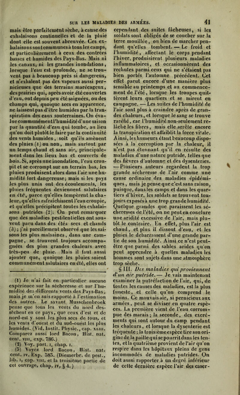 mais être parfaitement sèche, à cause des exhalaisons continuelles et de la pluie dont elle est souvent abreuvée. Ces ex- halaisons sont communes à tous les camps, et particulièrement à ceux des contrées basses et humides des Pays-Bas. Mais ni les canaux, ni les grandes inondations, lorsque l’eau est profonde, ne se trou- vent pas à beaucoup près si dangereux, et n’exhalent pas des vapeurs aussi per- nicieuses que des terrains marécageux, des prairies qui, après avoir été couvertes d’eau, ont depuis peu été saignées, ou des champs qui, quoique secs en apparence, ne laissent pas d’être humides par la tran- spiration des eaux souterraines. On éva- lue communémentl’humidité d’une saison par la quantité d’eau qui tombe, au lieu qu’on doit plutôt le faire par la continuité des vents humides , soit qu’ils amènent des pluies (l) ou non, mais surlout par un temps chaud et sans air, principale- ment dans les lieux bas et couverts de bois. Si, après une inondation, l’eau crou- pit et se corrompt sur un terrain bas, les pluies produisent alors dans l’air une hu- midité fort dangereuse; mais si les pays les plus unis ont des écoulements, les pluies fréquentes deviennent salutaires en été*, parce qu’elles tempèrent la cha- leur, qu'elles rafraîchissent l’eau croupie, et qu’elles précipitent toutes les exhalai- sons putrides (2); On peut remarquer que des maladies pestilentielles ont sou- vent paru dans des étés secs et chauds (3) ; j’ai pareillement observé que les sai- sons les plus malsaines, dans une cam- pagne, se trouvent toujours accompa- gnées des plus grandes chaleurs avec très-peu de pluie. Mais il faut aussi ajouter que, quoique les pluies soient communément salutaires en été, elles ont (1) Je n’ai fait en particulier aucune expérience sur la sécheresse et sur l’hu- midité des différents vents des Pays-Bas, mais je m’en suis rapporté à l’estimation des autres. Le savant Mussclienbroek pense que tous les vents du nord des- sèchent en ce pays, que ceux d’est et de nord-est y sont les plus secs de tous, et les vents d’ouest et du sud-ouest les plus humides. (Vid. Instit. Physic., cap. xuu. Comparez aussi lord Bacon, Hist. nat. cent, vin, exp. 786.) (2) Yoy. part, i, chap. i. (3) Voyez lord Bacon, Hist. nat. cent. iv. Exp. 583. (Diemerbr. de pest., lib. i, cap. vin, et la troisième partie de cet ouvrage, chap. iv, § 4.) cependant des suites fâcheuses, si les soldais sont obligés de se coucher sur la terre mouillée , ou bien de marcher pen- dant qu’elles tombent. — Le froid et l’humidité, affectant le corps pendant l’hiver, produisirent plusieurs maladies inflammatoires, et occasionnèrent des rechutes parmi ceux qui ne s'étaient pas bien portés l’automne précédent. Cet effet parut encore d’une manière plus sensible au printemps et au commence- ment de l’été, lorsque les troupes quit- tèrent leurs quartiers et se mirent en campagne. — Les suites de l’humidité de l’air sont plus à craindre après de gran- des chaleurs, et lorsque le sang se trouve raréfié, car l’humidité non-seulement re- lâche les fibres, mais elle arrête encore la transpiration et affaiblit la force vilale. Ainsi, les humeurs étant beaucoup dispo- sées à la corruption par la chaleur, il n’est pas étonnant qu’il en résulte des maladies d’une nature putride, telles que des fièvres d’automne et des dysenteries. •—Plusieurs auteurs regardent la trop grande sécheresse de l’air comme line cause ordinaire des maladies épidémi- ques , mais je pense que c’est sans raison, puisque, dans les camps et dans les quar- tiers d’hiver, les soldats se trouvent tou- jours exposés à une trop grande humidité. Quelque grandes que paraissent les sé- cheresses de l’été, on ne peut en conclure une aridité excessive de l’air, mais plu- tôt le contraire. En effet, plus l’air est chaud , et plus il dissout d’eau, et les pluies le débarrassent d’une grande par- tie de son humidité. Ainsi ce n’est peut- être que parmi des sables arides qu’on peut apprendre à quelles maladies les hommes sont sujets dans une atmosphère trop sèche. § III. Des maladies qui proviennent d'un air putride.— Je vais maintenant examiner la putréfaction de l’air, qui, de toutes les causes des maladies, est la plus funeste, et celle qu’on comprend le moins. Ce mauvais air, si pernicieux aux armées, peut se diviser en quatre espè- ces. La première vient de l’eau corrom- pue des marais; la seconde, des excré- ments qui sont autour du camp pendant les chaleurs, et lorsque la dysenterie est fréquente ; ln troisièmeespèce tire son ori- gine de la paillequisepourritdans les ten- tes, et la quatrième provient de l’air qu’on respire dans les hôpitaux pleins de gens incommodés de maladies putrides. On doit aussi rapporter à un degré inférieur de cette dernière espèce l’air des caser-