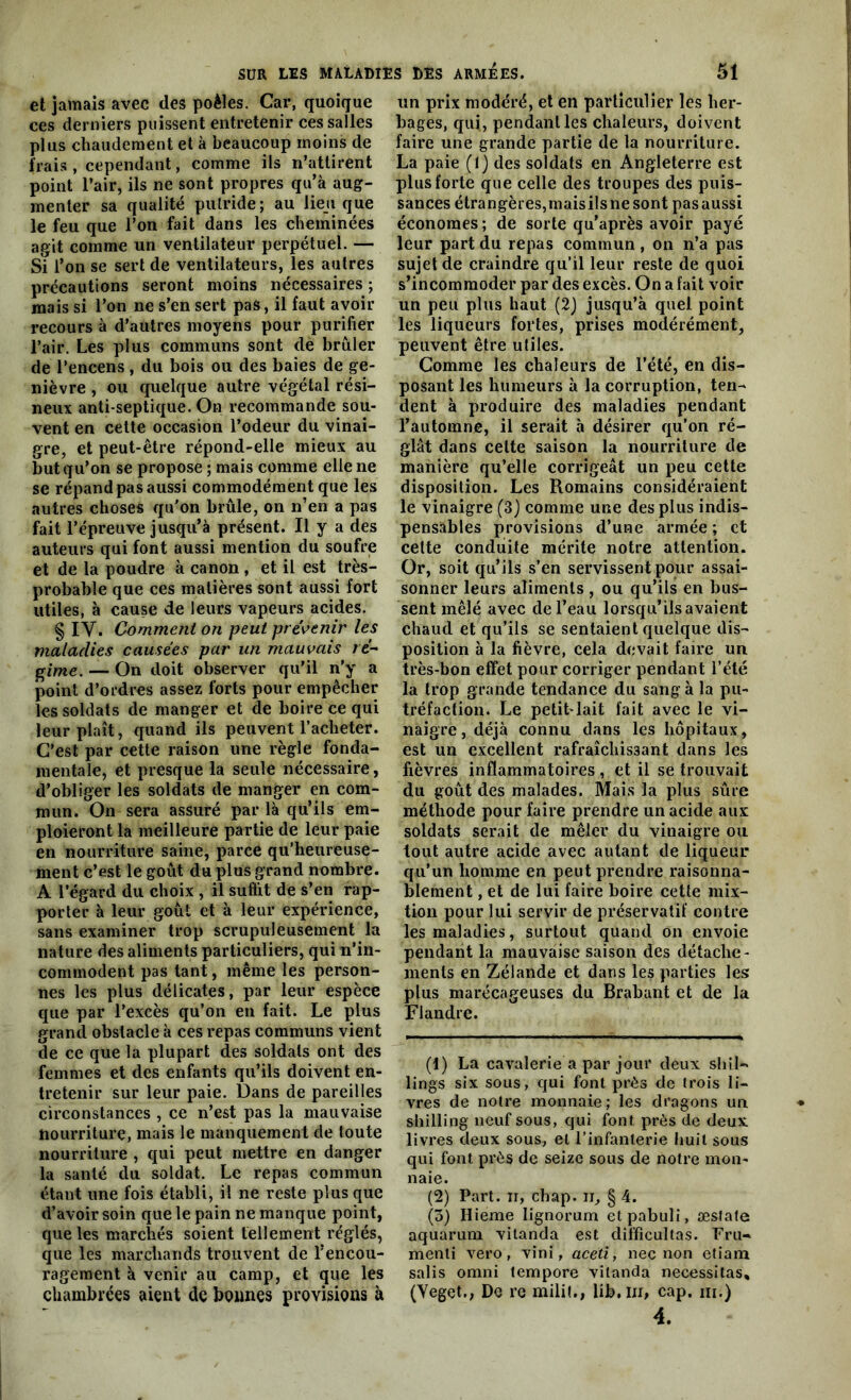 et jamais avec des poêles. Car, quoique ces derniers puissent entretenir ces salles plus chaudement et à beaucoup moins de frais , cependant, comme ils n’attirent point l’air, ils ne sont propres qu’à aug- menter sa qualité putride; au lieu que le feu que l’on fait dans les cheminées agit comme un ventilateur perpétuel. — Si l’on se sert de ventilateurs, les autres précautions seront moins nécessaires ; mais si l’on ne s’en sert pas, il faut avoir recours à d’autres moyens pour purifier l’air. Les plus communs sont de brûler de l’encens , du bois ou des baies de ge- nièvre , ou quelque autre végétal rési- neux anti septique. On recommande sou- vent en cette occasion l’odeur du vinai- gre, et peut-être répond-elle mieux au but qu’on se propose ; mais comme elle ne se répand pas aussi commodément que les autres choses qu'on brûle, on n’en a pas fait l’épreuve jusqu’à présent. Il y a des auteurs qui font aussi mention du soufre et de la poudre à canon , et il est très- probable que ces matières sont aussi fort utiles, à cause de leurs vapeurs acides. § IV. Comment on peut prévenir les maladies causées par un mauvais ré- gime. — On doit observer qu’il n'y a point d’ordres assez forts pour empêcher les soldats de manger et de boire ce qui leur plaît, quand ils peuvent l’acheter. C’est par cette raison une règle fonda- mentale, et presque la seule nécessaire, d’obliger les soldats de manger en com- mun. On sera assuré par là qu’ils em- ploieront la meilleure partie de leur paie en nourriture saine, parce qu’heureuse- ment c’est le goût du plus grand nombre. A l’égard du choix , il suffit de s’en rap- porter à leur goût et à leur expérience, sans examiner trop scrupuleusement la nature des aliments particuliers, qui n’in- commodent pas tant, même les person- nes les plus délicates, par leur espèce que par l’excès qu’on en fait. Le plus grand obstacle à ces repas communs vient de ce que la plupart des soldats ont des femmes et des enfants qu’ils doivent en- tretenir sur leur paie. Dans de pareilles circonstances , ce n’est pas la mauvaise nourriture, mais le manquement de toute nourriture , qui peut mettre en danger la santé du soldat. Le repas commun étant une fois établi, il ne reste plus que d’avoir soin que le pain ne manque point, que les marchés soient tellement réglés, que les marchands trouvent de l’encou- ragement à venir au camp, et que les chambrées aient de bonnes provisions à un prix modéré, et en particulier les her- bages, qui, pendant les chaleurs, doivent faire une grande partie de la nourriture. La paie (1) des soldats en Angleterre est plus forte que celle des troupes des puis- sances étrangères,maisilsne sont pasaussi économes ; de sorte qu’après avoir payé leur part du repas commun , on n’a pas sujet de craindre qu’il leur reste de quoi s’incommoder par des excès. On a fait voir un peu plus haut (2) jusqu’à quel point les liqueurs fortes, prises modérément, peuvent être utiles. Comme les chaleurs de l’été, en dis- posant les humeurs à la corruption, ten- dent à produire des maladies pendant l’automne, il serait à désirer qu'on ré- glât dans cette saison la nourriture de manière qu’elle corrigeât un peu cette disposition. Les Romains considéraient le vinaigre (3) comme une des plus indis- pensables provisions d’une armée ; et cette conduite mérite notre attention. Or, soit qu’ils s’en servissent pour assai- sonner leurs aliments , ou qu’ils en bus- sent mêlé avec de l’eau lorsqu’ils avaient chaud et qu’ils se sentaient quelque dis- position à la fièvre, cela devait faire un très-bon effet pour corriger pendant l’été la trop grande tendance du sang à la pu- tréfaction. Le petit-lait fait avec le vi- naigre, déjà connu dans les hôpitaux, est un excellent rafraîchissant dans les fièvres inflammatoires , et il se trouvait du goût des malades. Mais la plus sûre méthode pour faire prendre un acide aux soldats serait de mêler du vinaigre ou tout autre acide avec autant de liqueur qu’un homme en peut prendre raisonna- blement , et de lui faire boire cette mix- tion pour lui servir de préservatif contre les maladies, surtout quand on envoie pendant la mauvaise saison des détache- ments en Zélande et dans les parties les plus marécageuses du Brabant et de la Flandre. (1) La cavalerie a par jour deux sliil* lings six sous, qui font près de trois li- vres de notre monnaie; les dragons un shilling neuf sous, qui font près de deux livres deux sous, et l’infanterie huit sous qui font près de seize sous de notre mon- naie. (2) Part, ii, chap. n, § 4. (3) Hieme Iignorum etpabuli, æsfafe aquarum vitanda est difficultas. Fru- menti vero, vini, aceti, nec non etiam salis omni tempore vitanda nécessitas, (Yeget., De re milit., lib.Iii, cap. m.) 4.