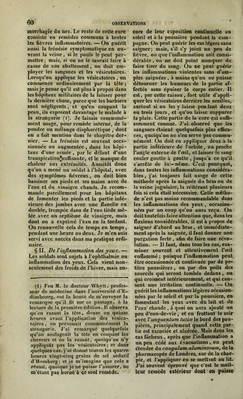 morrhagie du nez. Le reste de cette cure consiste en remèdes communs à toutes les fièvres inflammatoires. — On guérit aussi la frénésie symptomatique en ou- vrant la veine , si le pouls le peut per- mettre; mais, si on ne le saurait faire à cause de son abattement, on doit em- ployer les sangsues et les vésicatoires. Lorsqu’on applique les vésicatoires , on commence ordinairement par la tête ; mais je pense qu’il est plus à propos dans les hôpitaux militaires de la laisser pour la dernière chose, parce que les barbiers sont négligents, et qu’en coupant la peau, ils exposent davantage le malade à la strangurie (l). Je faisais communé- ment usage, pour remède interne, de la poudre ou mélange diapliorétique , dont on a fait mention dans le chapitre der- nier. — La frénésie est souvent occa- sionnée ou augmentée , dans les hôpi- taux d’une armée , par le défaut d’une transpirationjsuffisante, et le manque de chaleur aux extrémités. Aussitôt donc qu’on a mené un soldat à l’hôpital, avec des symptômes fiévreux, on doit bien bassiner ses pieds et ses mains avec de l’eau et du vinaigre chauds. Je recom- mande pareillement pour les hôpitaux de fomenter les pieds et la partie infé- rieure des jambes avec une flanelle en double, trempée dans de l’eau tiède mê- lée avec un septième de vinaigre, mais dont on a exprimé l’eau en la tordant. On renouvelle cela de temps en temps , pendant une heure ou deux. Je m’en suis servi avec succès dans ma pratique ordi- naire. § IL De Vinflammation des yeux. — Les soldats sont sujets à l’ophthalmie ou inflammation des yeux. Cela vient non- seulement des froids de l’hiver, mais en- (1) Feu M. le docteur Whytt, profes- seur de médecine dans l’université d’E- dimbourg, eut la bonté de m’envoyer la remarque qu’il fit sur ce passage, à la lecture de la première édition. 11 observa qu’en rasant la tête, douze ou quinze heures avant l’application des vésica- toires , on prévenait communément la strangurie. J’ai remarqué quelquefois qu'on soulageait la tête en coupant les cheveux et en la rasant, quoiqu’on n'y appliquât pas les vésicaloircs ; et dans quelques cas, j’ai donné toutes les quatre heures vingt-cinq grains de sel sédatif d’Homberg; et je m’imagine que cela a réussi, quoique je ne puisse l’assurer, ne m’étant pas borné à ce seul remède. core de leur exposition continuelle au soleil et à la poussière pendant la cam- pagne. On peut guérir les cas légers sans saigner; mais, s’il s’y joint un peu de fièvre, ou que l’inflammation soit consi- dérable , on ne doit point manquer de faire tirer du sang. On ne peut guérir les inflammations violentes sans d’am- ples saignées , «à moins qu’on ne puisse détourner les humeurs de la partie af- fectée sans épuiser le corps entier. Il est, par cette raison , fort utile d’appli- quer les vésicatoires derrière les oreilles, surtout si on les y laisse penJant deux ou trois jours, et qu’on laisse suppurer la plaie. Cette partie de la cure est suffi- samment connue. J’ai observé que les sangsues étaient quelquefois plus effica- ces, quoiqu’on ne s’en serve pas commu- nément. On doit en appliquer deux à la partie inférieure de l’orbite, ou proche l’angle externe de l’œil, et laisser le sang couler goutte à goutte , jusqu’à ce qu’il s’arrête de lui-même. C’est pourquoi, dans toutes les inflammations considéra- bles , j’ai toujours fait usage de cette méthode après la saignée du bras ou de la veine jugulaire, la réitérant plusieurs fois si cela était nécessaire. Cette métho- de n’est pas moins recommandable dans les inflammations des yeux , occasion- nées par un coup qu’on aura reçu. On doit toutefois faire attention que, dans les fluxions considérables, il est à propos de saigner d’abord au bras , et immédiate- ment après la saignée, il faut donner une purgation forte , afin de faire une révo- lution. — Il faut, dans tous les cas, exa- miner souvent et attentivement l’œil enflammé ; puisque l’inflammation peut être occasionnée et continuée par de pe- tites poussières , ou par des poils des sourcils qui seront tombés dedans , ou qui croissent intérieurement, et qui cau- sent une irritation continuelle. — On guérit les inflammations légères occasion- nées par le soleil et par la poussière, en fomentant les yeux avec du lait et de l’eau’ chaude , à quoi on aura ajouté un peu d’eau-de-vie, et en frottant le soir avec Yunguenluru tutiœ le bord des pau- pières, principalement quand cette par- tie est excoriée et ulcérée. Mais dans les cas fâcheux , après que l’inflammation a un peu cédé aux évacuations, on peut étendre du coagulum aluminosum, de la pharmacopée de Londres, sur de la char- pie, et l’appliquer en se mettant au lit. J’ai souvent éprouvé que c’est le meil- leur remède extérieur dont on puisse