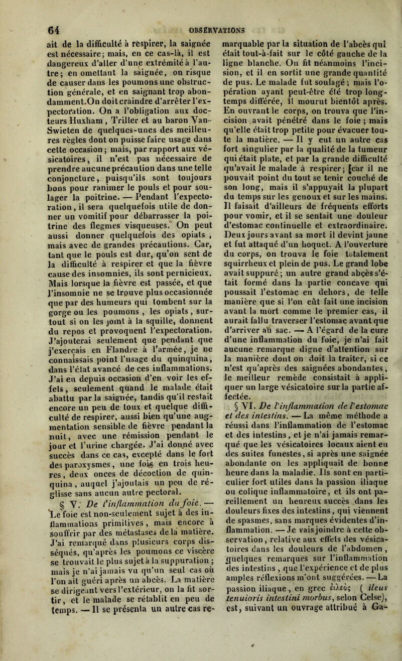 ait de la difficulté à respirer, la saignée est nécessaire; mais, en ce cas-là, il est dangereux d’aller d’une extrémité à l’au- tre; en omettant la saignée, on risque de causer dans les poumons une obstruc- tion générale, et en saignant trop abon- damment.On doit craindre d’arrêter l'ex- pectoration. On a l’obligation aux doc- teurs Huxham , Trilter et au baron Van- Swieten de quelques-unes des meilleu- res règles dont on puisse faire usage dans cette occasion ; mais, par rapport aux vé- sicatoires, il n’est pas nécessaire de prendre aucune précaution dans une telle conjoncture, puisqu’ils sont toujours bons pour ranimer le pouls et pour sou- lager la poitrine. — Pendant l’expecto- ration, il sera quelquefois utile de don- ner un vomitif pour débarrasser la poi- trine des flegmes visqueuses. On peut aussi donner quelquefois des opials , mais avec de grandes précautions. Car, tant que le pouls est dur, qu’on sent de la difficulté à respirer et que la fièvre cause des insomnies, ils sont pernicieux. Mais lorsque la fièvre est passée, et que l’insomnie ne se trouve plus occasionnée que par des humeurs qui tombent sur la gorge ou les poumons , les opiats , sur- tout si on les joint à la squille, donnent du repos et provoquent l'expectoration. J’ajouterai seulement que pendant que j’exerçais en Flandre à l’armée, je ne connaissais point l’usage du quinquina, dans l’état avancé de ces inflammations. J’ai eu depuis occasion d’en voir les ef- fets , seulement quand le malade était abattu par la saignée, tandis qu’il restait encore un peu de toux et quelque diffi- culté de respirer, aussi bien qu’une aug- mentation sensible de fièvre pendant la nuit, avec une rémission pendant le jour et Purine chargée. J’ai donné avec succès dans ce cas, excepté dans le fort des paroxysmes, une fok en trois heu- res , deux onces de décoction de quin- quina , auquel j’ajoutais un peu de re- glisse sans aucun autre pectoral. § V. De ly inflammation du foie. — *Le foie est non-seulement sujet à des in- flammations primitives, mais encore à souffrir par des métastases de la matière. J’ai remarqué dans plusieurs corps dis- séqués, qu’après les poumons ce viscère se trouvait le plus sujet à la suppuration ; mais je n’ai jamais vu qu’un seul cas où l’on ait guéri après un abcès. La matière se dirigeant vers l’extérieur, on la fit sor- tir, et le malade se rétablit en peu de temps. — Il se présenta un autre cas re- marquable par la situation de l’abcès qui était tout-à-fait sur le côté gauche de la ligne blanche. On fit néanmoins l’inci- sion, et il en sortit une grande quantité de pus. Le malade fut soulagé; mais l’o- pération ayant peut-être été trop long- temps différée, il mourut bientôt après. En ouvrant le corps, on trouva que l’in- cision avait pénétré dans le foie ; mais qu’elle était trop petite pour évacuer tou- te la matière. — Il y eut un autre cas fort singulier par la qualité de la tumeur qui était plate, et par la grande difficulté qu’avait le malade à respirer; [car il ne pouvait point du tout se tenir couché de son long, mais il s’appuyait la plupart du temps sur les genoux et sur les mains. Il faisait d’ailleurs de fréquents efforts pour vomir, et il se sentait une douleur d’estomac continuelle et extraordinaire. Deux jours avant sa mort il devint jaune et fut attaqué d’un hoquet. A l’ouverture du corps, on trouva le foie totalement squirrheux et plein de pus. Le grand lobe avait suppuré ; un autre grand abçès s’é- tait formé dans la partie concave qui poussait l’estomac en dehors, de telle manière que si l’on eût fait une incision avant la mort comme le premier cas, il aurait fallu traverser l’estomac avant que d’arriver au sac. — A l’égard de la cure d’une inflammation du foie, je n’ai fait aucune remarque digne d’attention sur la manière dont on doit la traiter, si ce n’est qu’après des saignées abondantes, le meilleur remède consistait à appli- quer un large vésicatoire sur la partie af- fectée. § VI. De l'inflammation de l'estomac et des intestins. — La même méthode a réussi dans l’inflammation de l’estomac et des intestins , et je n’ai jamais remar- qué que les vésicatoires locaux aient eu des suites funestes, si après une saignée abondante on les appliquait de bonne heure dans la maladie. Ils sont en parti- culier fort utiles dans la passion iliaque ou colique inflammatoire, et ils ont pa- reillement un heureux succès dans les douleurs fixes des intestins , qui viennent de spasmes, sans marques évidentes d’in- flammation. — Je vais joindre à cette ob- servation , relative aux effets des vésica- toires dans les douleurs de l’abdomen , quelques remarques sur l’inflammation *des intestins , que l’expérience et de plus amples réflexions m’ont suggérées. — La passion iliaque, en grec ithôç ( iléus tenuioris intestini morbus, selon GelseJ, est, suivant un ouvrage attribué à Ga-