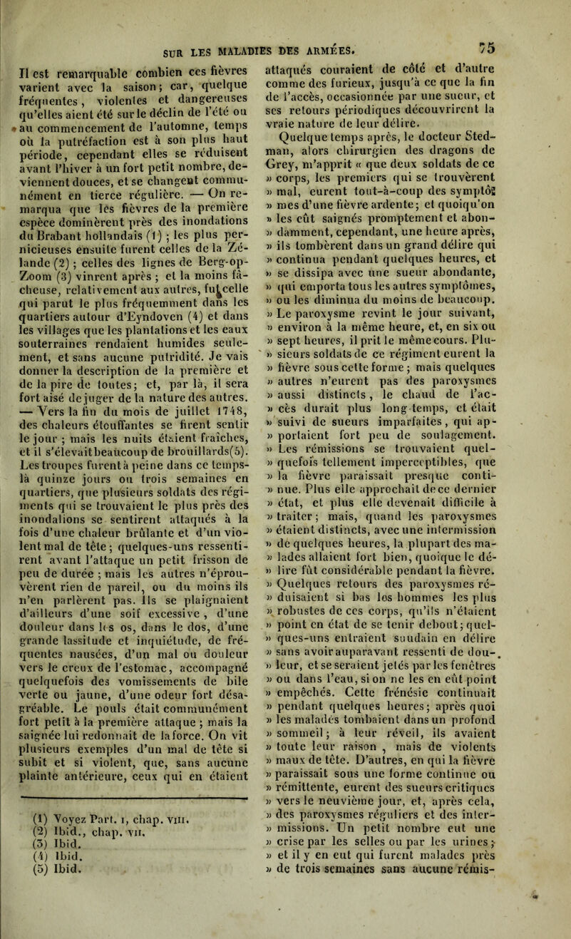 55 Il est remarquable combien ces fièvres varient avec la saison; car, quelque fréquentes, violentes et dangereuses qu’elles aient été sur le déclin de 1 été ou » au commencement de l’automne, temps où la putréfaction est à son plus haut période, cependant elles se réduisent avant l’hiver à un fort petit nombre, de- viennent douces, et se changent commu- nément en tierce régulière. — On re- marqua que les fièvres de la première espèce dominèrent près des inondations du Brabant hollandais (P) ; les plus per- nicieuses ensuite furent celles de la Zé- lande (2) ; celles des lignes de Berg-op- Zoom (3) vinrent après ; et la moins fâ- cheuse, relativement aux autres, fu^celle qui parut le plus fréquemment dans les quartiers autour d’Eyndoven (4) et dans les villages que les plantations et les eaux souterraines rendaient humides seule- ment, et sans aucune putridité. levais donner la description de la première et de la pire de toutes; et, par là, il sera fort aisé dé juger de la nature des autres. — Vers la fin du mois de juillet 1748, des chaleurs étouffantes se firent sentir le jour ; mais les nuits étaient fraîches, et il s’élevaitbeaùcoup de brouillards(5). Les troupes furent à peine dans ce tcinps- là quinze jours ou trois semaines en quartiers, que plusieurs soldats des régi- ments qui se trouvaient le plus près des inondations se sentirent attaqués à la fois d’une chaleur brûlante et d’un vio- lent mal de tête; quelques-uns ressenti- rent avant l'attaque un petit frisson de peu de durée ; mais les autres n’éprou- vèrent rien de pareil, ou du moins ils n’en parlèrent pas. Ils se plaignaient d’ailleurs d’une soif excessive , d’une douleur dans fi s os, dans le dos, d’une grande lassitude et inquiétude, de fré- quentes nausées, d’un mal ou douleur vers le creux de l’estomac , accompagné quelquefois des vomissements de bile verte ou jaune, d’une odeur fort désa- gréable. Le pouls était communément fort petit à la première attaque ; mais la saignée lui redonnait de laforce. On vit plusieurs exemples d’un mal de tète si subit et si violent, que, sans aucune plainte antérieure, ceux qui en étaient (1) Voyez Part, i, chap. viii. (2) Ibid., chap. vii. (3) Ibid. (4) Ibid. (5) Ibid. attaqués couraient de côté et d’autre comme des furieux, jusqu’à ce que la fin de l’accès, occasionnée par une sueur, et scs retours périodiques découvrirent la vraie nature de leur délire. Quelque temps après, le docteur Sted- man, alors chirurgien des dragons de Grey, m’apprit « que deux soldats de ce » corps, les premiers qui se trouvèrent » mal, eurent tout-à-coup des symptôg » mes d’une fièvre ardente; et quoiqu’on » les eût saignés promptement et abon- « damment, cependant, une heure après, » ils tombèrent dans un grand délire qui » continua pendant quelques heures, et » se dissipa avec une sueur abondante, » qui emporta tous les autres symptômes, « ou les diminua du moins de beaucoup. » Le paroxysme revint le jour suivant, » environ à la même heure, et, en six ou « sept heures, il prit le même cours. Plu- » sieurs soldats de ce régiment eurent la » fièvre sous cette forme ; mais quelques « autres n’eurent pas des paroxysmes » aussi distincts, le chaud de l’ac- » cès durait plus long temps, et était « suivi de sueurs imparfaites, qui ap- » portaient fort peu de soulagement. » Les rémissions se trouvaient quel- » quefois tellement imperceptibles, que « la fièvre paraissait presque conti- » nue. Plus elle approchait de ce dernier » état, et plus elle devenait difficile à «traiter; mais, quand les paroxysmes « étaient distincts, avec une intermission » dé quelques heures, la plupart des ma- » lades allaient fort bien, quoique le dé- » lire fût considérable pendant la fièvre. « Quelques retours des paroxysmes ré- « duisaient si bas los hommes les plus » robustes de ces corps, qu’ils n’étaient » point en état de se tenir debout; quel- » ques-uns entraient soudain en délire « sans avoir auparavant ressenti de dou-. » leur, et se seraient jetés parles fenêtres « ou dans l’eau, si on ne les en eût point » empêchés. Cette frénésie continuait » pendant quelques heures; après quoi « les malades tombaient dans un profond «sommeil; à leur réveil, ils avaient » toute leur raison , mais de violents « maux de tête. D’autres, en qui la fièvre «paraissait sous une forme continue ou » rémittente, eurent des sueurs critiques » vers le neuvième jour, et, après cela, « des paroxysmes réguliers et des inler- » missions. Un petit nombre eut une « crise par les selles ou par les urines ;- » et il y en eut qui furent malades près « de trois semaines sans aucune rémis-