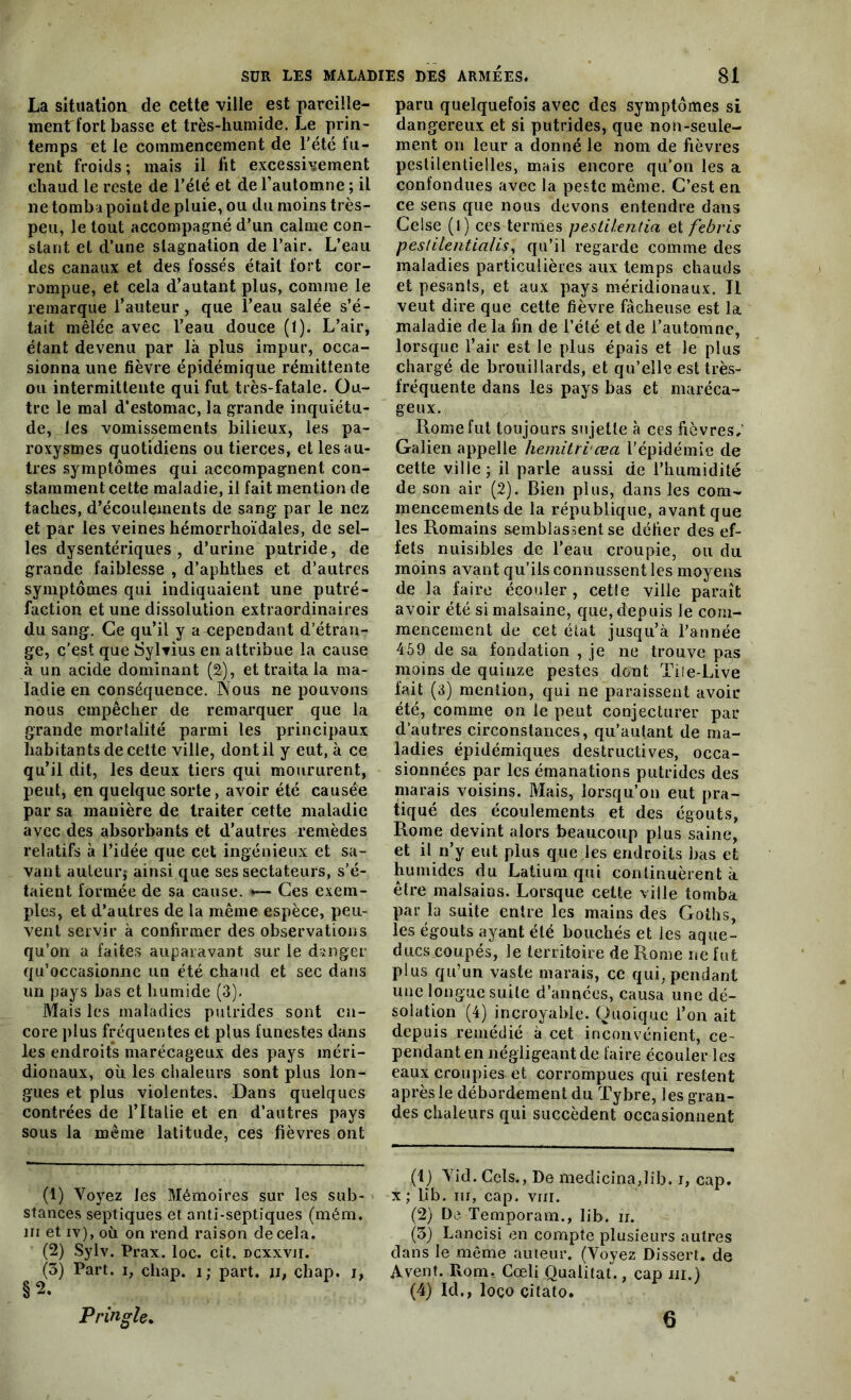 La situation de cette ville est pareille- ment fort basse et très-humide. Le prin- temps et le commencement de l’été fu- rent froids; mais il fit excessivement chaud le reste de l’été et de l’automne ; il ne tomba point de pluie, ou du moins très- peu, le tout accompagné d’un calme con- stant et d’une stagnation de l’air. L’eau des canaux et des fossés était fort cor- rompue, et cela d’autant plus, comme le remarque l’auteur , que l’eau salée s’é- tait mêlée avec l’eau douce (1). L’air, étant devenu par là plus impur, occa- sionna une fièvre épidémique rémittente ou intermittente qui fut très-fatale. Ou- tre le mal d’estomac, la grande inquiétu- de, les vomissements bilieux, les pa- roxysmes quotidiens ou tierces, et les au- tres symptômes qui accompagnent con- stamment cette maladie, il fait mention de taches, d’écoulements de sang par le nez et par les veines hémorrhoïdales, de sel- les dysentériques , d’urine putride, de grande faiblesse , d’aphtlies et d’autres symptômes qui indiquaient une putré- faction et une dissolution extraordinaires du sang. Ce qu’il y a cependant d’étran- ge, c’est que Syltius en attribue la cause à un acide dominant (2), et traita la ma- ladie en conséquence. Nous ne pouvons nous empêcher de remarquer que la grande mortalité parmi les principaux habitants de cette ville, dont il y eut, à ce qu’il dit, les deux tiers qui moururent, peut, en quelque sorte, avoir été causée par sa manière de traiter cette maladie avec des absorbants et d’autres remèdes relatifs à l’idée que cet ingénieux et sa- vant auteur? ainsi que ses sectateurs, s’é- taient formée de sa cause. »— Ces exem- ples, et d’autres de la même espèce, peu- vent servir à confirmer des observations qu’on a faites auparavant sur le danger qu’occasionne un été chaud et sec dans un pays bas et humide (3). Mais les maladies putrides sont en- core plus fréquentes et plus funestes dans les endroits marécageux des pays méri- dionaux, où les chaleurs sont plus lon- gues et plus violentes. Dans quelques contrées de l’Italie et en d’autres pays sous la même latitude, ces fièvres ont (1) Voyez les Mémoires sur les sub- stances septiques et anti-septiques (mém. ni et iv), où on rend raison decela. (2) Sylv. Prax. loc. cit. dcxxvii. (3) Part, i, cliap. i; part, u, chap. j, paru quelquefois avec des symptômes si dangereux et si putrides, que non-seule- ment on leur a donné le nom de fièvres pestilentielles, mais encore qu’on les a confondues avec la peste même. C’est en ce sens que nous devons entendre dans Celse (l) ces termes pestH-entia et febris peslilentia/is, qu’il regarde comme des maladies particulières aux temps chauds et pesants, et aux pays méridionaux. Il veut dire que cette fièvre fâcheuse est la maladie de la fin de l’été et de l’automne, lorsque l’air est le plus épais et le plus chargé de brouillards, et qu’elle est très- fréquente dans les pays bas et maréca- geux. Rome fut toujours sujette à ces fièvres,' Galien appelle hemitriœa l’épidémie de cette ville; il parle aussi de l’humidité de son air (2). Bien plus, dans les com- mencements de la république, avant que les Romains semblassent se défier des ef- fets nuisibles de l’eau croupie, ou du moins avant qu’ils connussent les moyens de la faire écouler , cette ville paraît avoir été si malsaine, que, depuis le com- mencement de cet état jusqu’à l’année 459 de sa fondation , je ne trouve pas moins de quinze pestes dont Tile-Live fait (3) mention, qui ne paraissent avoir été, comme on le peut conjecturer par d’autres circonstances, qu’autant de ma- ladies épidémiques destructives, occa- sionnées par les émanations putrides des marais voisins. Mais, lorsqu’on eut pra- tiqué des écoulements et des égouts, Rome devint alors beaucoup plus saine, et il n’y eut plus que les endroits bas et humides du Latium qui continuèrent à. être malsains. Lorsque cette ville tomba par la suite entre les mains des Goths, les égouts ayant été bouchés et les aque- ducs coupés, le territoire de Rome ne fut plus qu’un vaste marais, ce qui, pendant une longue suite d’années, causa une dé- solation (4) incroyable. Quoique l’on ait depuis remédié à cet inconvénient, ce- pendant en négligeant de faire écouler les eaux croupies et corrompues qui restent après le débordement du Tybre, les gran- des chaleurs qui succèdent occasionnent (1) Vid. Cels., De medicina,Iib. i, cap. x ; lib. ni, cap. vrn. (2) De Teniporam., lib. ir. (3) Lancisi en compte plusieurs autres dans le même auteur. (Voyez Dissert, de Avent. Rom. Cœli Qualitat., cap ni.) (4) Id., loco çitato.