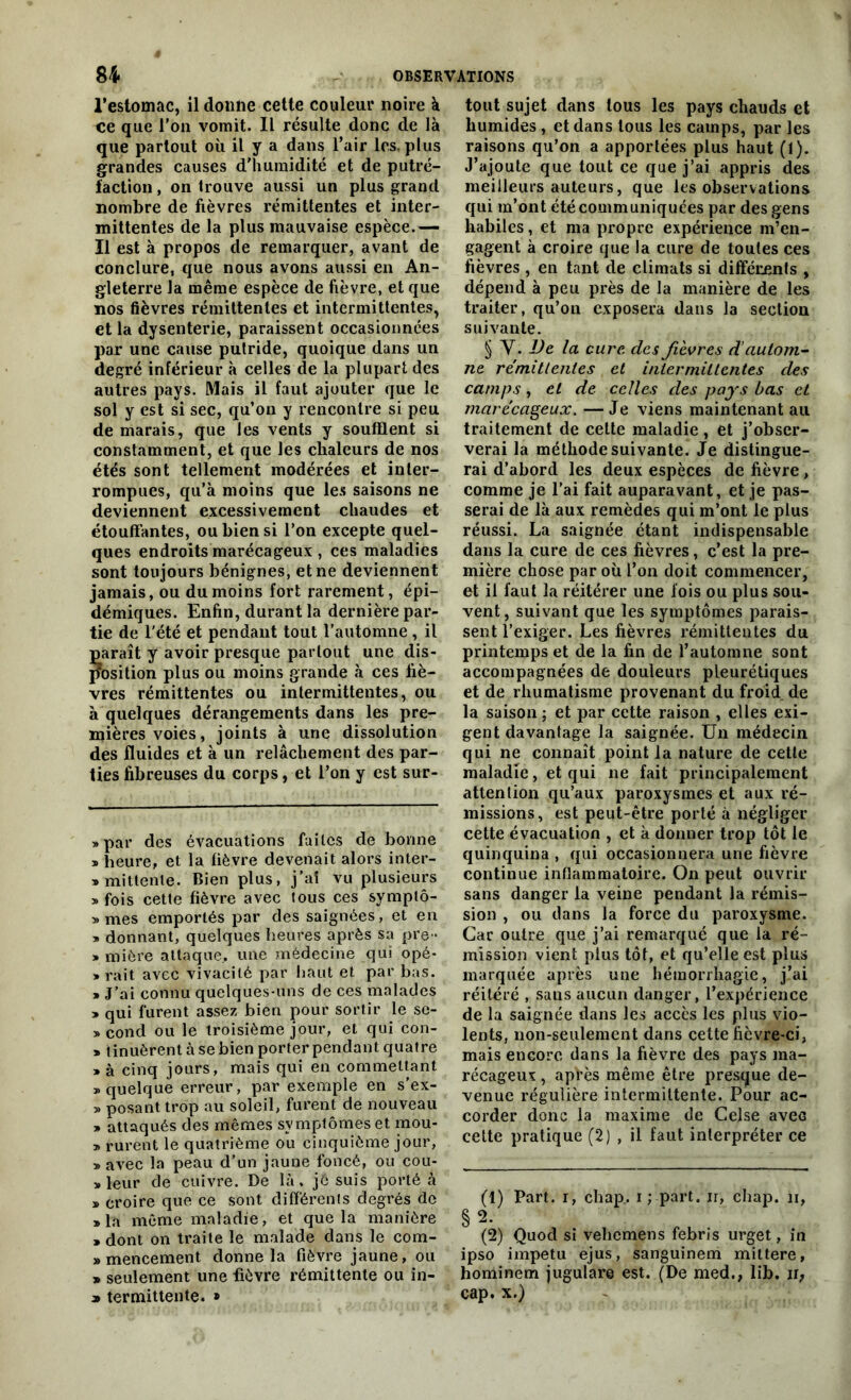 l’estomac, il donne cette couleur noire à ce que l’on vomit. Il résulte donc de là que partout où il y a dans l’air 1rs, plus grandes causes d'humidité et de putré- faction , on trouve aussi un plus grand nombre de fièvres rémittentes et inter- mittentes de la plus mauvaise espèce.— Il est à propos de remarquer, avant de conclure, que nous avons aussi en An- gleterre la même espèce de fièvre, et que nos fièvres rémittentes et intermittentes, et la dysenterie, paraissent occasionnées par une cause putride, quoique dans un degré inférieur à celles de la plupart des autres pays. Mais il faut ajouter que le sol y est si sec, qu’on y rencontre si peu de marais, que les vents y soufflent si constamment, et que les chaleurs de nos étés sont tellement modérées et inter- rompues, qu’à moins que les saisons ne deviennent excessivement chaudes et étouffantes, ou bien si l’on excepte quel- ques endroits marécageux , ces maladies sont toujours bénignes, et ne deviennent jamais, ou du moins fort rarement, épi- démiques. Enfin, durant la dernière par- tie de l'été et pendant tout l’automne, il paraît y avoir presque partout une dis- position plus ou moins grande à ces fiè- vres rémittentes ou intermittentes, ou à quelques dérangements dans les pre- mières voies, joints à une dissolution des fluides et à un relâchement des par- ties fibreuses du corps, et l’on y est sur- » par des évacuations faites de bonne » heure, et la fièvre devenait alors inter- «mittenle. Bien plus, j’at vu plusieurs » fois cette fièvre avec tous ces symptô- » mes emportés par des saignées, et en » donnant, quelques heures après sa pre- » miôre attaque., une médecine qui opé- » rait avec vivacité par haut et par bas. » J’ai connu quelques-uns de ces malades » qui furent assez bien pour sortir le se- » cond ou le troisième jour, et qui con- » t inuèrent à se bien porter pendant quatre » à cinq jours, mais qui en commettant » quelque erreur, par exemple en s’ex- » posant trop au soleil, furent de nouveau » attaqués des mêmes symptômes et mou- » rurent le quatrième ou cinquième jour, » avec la peau d’un jaune foncé, ou cou- pleur de cuivre. De là. jé suis porté à » croire que ce sont différents degrés de » la même maladie, et que la manière > dont on traite le malade dans le com- » mencement donne la fièvre jaune, ou » seulement une fièvre rémittente ou in- tout sujet dans tous les pays chauds et humides , et dans tous les camps, par les raisons qu’on a apportées plus haut (1). J’ajoute que tout ce que j’ai appris des meilleurs auteurs, que les observations qui m’ont été communiquées par des gens habiles, et ma propre expérience m’en- gagent à croire que la cure de toutes ces fièvres , en tant de climats si différents , dépend à peu près de la manière de les traiter, qu’on exposera dans la section suivante. § Y. De la cure, des fièvres d’autom- ne rémittentes et intermittentes des camps, et de celles des pays bas et marécageux. —Je viens maintenant ail traitement de cette maladie , et j’obser- verai la méthode suivante. Je distingue- rai d’abord les deux espèces de fièvre, comme je l’ai fait auparavant, et je pas- serai de là aux remèdes qui m’ont le plus réussi. La saignée étant indispensable dans la cure de ces fièvres, c’est la pre- mière chose par où l’on doit commencer, et il faut la réitérer une fois ou plus sou- vent, suivant que les symptômes parais- sent l’exiger. Les fièvres rémittentes du printemps et de la fin de l’automne sont accompagnées de douleurs pleurétiques et de rhumatisme provenant du froid de la saison ; et par cette raison , elles exi- gent davantage la saignée. Un médecin qui ne connaît point la nature de cette maladie, et qui ne fait principalement attention qu’aux paroxysmes et aux ré- missions, est peut-être porté à négliger cette évacuation , et à donner trop tôt le quinquina , qui occasionnera une fièvre continue inflammatoire. On peut ouvrir sans danger la veine pendant la rémis- sion , ou dans la force du paroxysme. Car outre que j’ai remarqué que la ré- mission vient plus tôt, et qu’elle est plus marquée après une hémorrhagie, j’ai réitéré , sans aucun danger, l’expérience de la saignée dans les accès les plus vio- lents, non-seulement dans cette fièvre-ci, mais encore dans la fièvre des pays ma- récageux , apVès même être presque de- venue régulière intermittente. Pour ac- corder donc la maxime de Celse avec cette pratique (2) , il faut interpréter ce (1) Part, i, chap.. i ; part, ir, chap. ii, §2. (2) Quod si vehemens febris urget, in ipso impetu ejus, sanguinem mittere, hominem jugulare est. (De med., lib. ir,