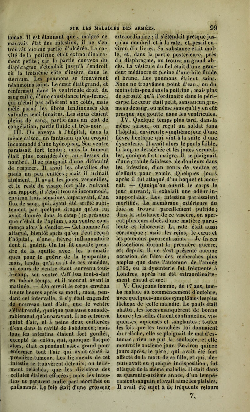 tomac. 11 est étonnant que, malgré ce mauvais état des intestins, il ne s’en trouvât aucune partie d’ulcérée. La ca- vité de la poitrine était extraordinaire- ment petite; car la partie convexe du diaphragme s’étendait jusqu’à l’endroit où la troisième côte s’insère dans le sternum. Les poumons se trouvèrent néanmoins sains. Le cœur était grand, et renfermait dans le ventricule droit du sang caillé, d’une consistance très-ferme, qui n’était pas adhérent aux côtés, mais mêlé parmi les fibres tendineuses des valvules semi-lunaires. Les sinus étaient pleins de sang, partie dans un état de congélation, partie fluide et très-noir. 111. On envoya à l’hôpital, dans la même saison, un fantassin qu’on croyait incommodé d’une hydropisie* Son ventre paraissait fort tendu ; mais la tumeur était plus considérable au-dessus du nombril. Il se plaignait d’une difficulté de respirer. Il avait les chevilles des pieds un peu enflées ; mais il urinait aisément. Il avait les joues vermeilles, et le reste du visage fort pâle. Suivant son rapport, il s’était trouvé incommodé, environ trois semaines auparavant, d’un flux de sang, qui, ayant été arrêté subi- tement par quelque drogue qu’on lui avait donnée dans le camp (je présume que c’était de l’opium), son ventre com- mença alors à s’enfler.— Cet homme fut attaqué, bientôt après qu’on l’eut reçu à l'hôpital, d’une fièvre inflammatoire dont il guérit. On lui fit ensuite pren- dre de la squille avec les aromati- ques pour le guérir de la tympanite ; mais, tandis qu’il usait de ces remèdes, un cours de ventre étant survenu tout- à-coup, son ventre s’affaissa tout-à-fait en même temps, et il mourut avant la matinée. — On ouvrit le corps environ trente heures après sa mort ; mais, pen- dant cet intervalle, il s’y était engendré de nouveau tant d'air , que le ventre s’était renflé, quoique pas aussi considé- rablement qu’auparavant. Il ne se trouva point d’air, et à peine deux cuillerées d’eau dans la cavité de l'abdomen; mais tous les intestins étaient fort gonflés, excepté le colon, qui, quoique flasque alors, était cependant assez grand pour enfermer tout l’air qui avait causé la première tumeur. Les ligaments de cet intestin se trouvèrent détruits, ou telle- ment relâchés, que les divisions des cellules étaient effacées ; mais les intes- tins ne parurent nulle part mortifiés ou enflammés. Lç foie était d’une grQSSçur extraordinaire ; il s’étendait presque jus- qu’au nombril et à la rate, et pesait en- viron dix livres. Sa substance était mol- le, et, dans la partie postérieure, près du diaphragme, on trouva un grand ab- cès. La vésicule du fiel était d une gran- deur médiocre et pleine d’une bile fluide et brune. Les poumons étaient sains. Nous ne trouvâmes point d’eau, ou du moins très-peu dans la poitrine ; mais plus de sérosité qu’a l’ordinaire dans le péri- carpe.Le cœur était petit, sansaucun gru- meau de sang, ou même sans qu’il y en eût presque une goutte dans les ventricules. IV. Quelque temps plus tard, dansla même saison, on reçut un soldat dans l’hôpital, environ le vingtième jour d’une fièvre hectique qui vint à la suite d’une dysenterie. 11 avait alors le pouls faible, la langue desséchée et les joues vermeil- les, quoique fort maigre. Il se plaignait d’une grande faiblesse, de douleurs dans lès intestins, d’un cours de ventre et d’efforts pour vomir. Quelques jours après il fut attaqué d’un hoquet et mou- rut. — Quoiqu’on ouvrît le corps le jour suivant, il exhalait une odeur in- supportable. Les intestins paraissaient mortifiés. La membrane extérieure du foie se trouva pareillement putride; dans la substance de ce viscère, on aper- çut plusieurs abcès d’une matière puru- lente et ichoreuse. La rate était aussi corrompue ; mais les reins, le cœur et les poumons parurent sains. — Je fis ces dissections durant la première guerre, et; depuis, il ne s’est présenté aucune occasion de faire des recherches plus amples que dans l’automne de l’année 1702, où la dysenterie fut fréquente à Londres, après un été extraordinaire- ment chaud et sec. Y. Une jeune femme, de 17 ans, tom- ba malade au commencement d’octobre, avec quelques-uns des symptômes les plus fâcheux de cette maladie. Le pouls était abattu , les forces manquèrent de bonne heure ; les selles étaient continuelles, vis- queuses, aqueuses et sanglantes ; toutes les fois que les tranchées lui donnaient du relâche, elle se plaignait de mal d’es- tomac ; rien ne put la soulager, et elle mourut le onzième jour. Environ quinze jours après, le père, qui avait été fort affecté de la mort de sa fille, et qui, de- puis avait eu quelque indisposition, fut attaqué de la même maladie. Il était dans sa quarante-sixième année, d’un tempé- ramentsanguin et avait aimé les plaisirs. Il avait été sujet à fréquents retours 7,