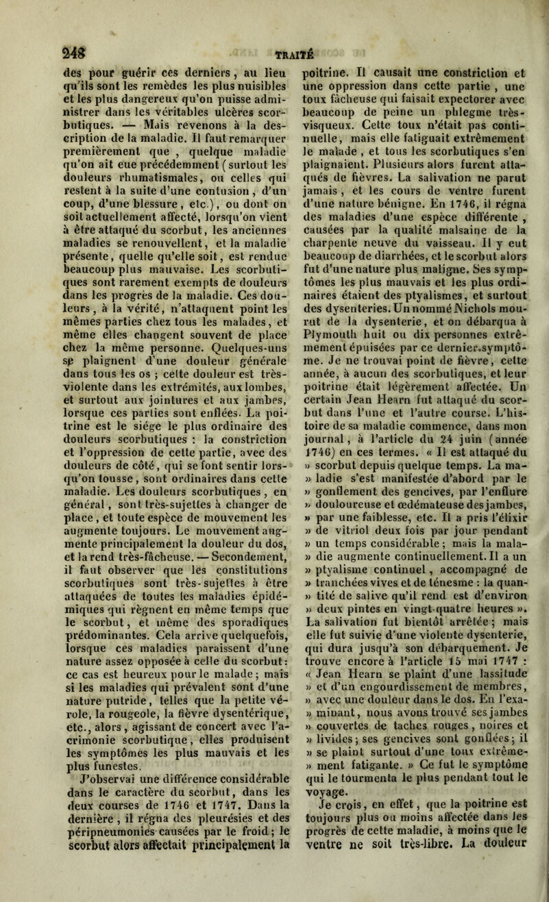 des pour guérir ces derniers, au lieu qu'ils sont les remèdes les plus nuisibles et les plus dangereux qu’on puisse admi- nistrer dans les véritables ulcères scor- butiques. — Mais revenons à la des- cription de la maladie. Il faut remarquer premièrement que , quelque maladie qu’on ait eue précédemment ( surtout les douleurs rhumatismales, ou celles qui restent à la suite d’une contusion , d’un coup, d’une blessure , etc ), ou dont on soit actuellement affecté, lorsqu’on vient à être attaqué du scorbut, les anciennes maladies se renouvellent, et la maladie présente, quelle qu’elle soit, est rendue beaucoup plus mauvaise. Les scorbuti- ques sont rarement exempts de douleurs dans les progrès de la maladie. Ces dou- leurs , à la vérité, n’attaquent point les mêmes parties chez tous les malades, et même elles changent souvent de place chez la même personne. Quelques-uns sp plaignent d’une douleur générale dans tous les os ; celte douleur est très- violente dans les extrémités, aux lombes, et surtout aux jointures et aux jambes, lorsque ces parties sont enflées. La poi- trine est le siège le plus ordinaire des douleurs scorbutiques : la constriction et l’oppression de cette partie, avec des douleurs de côté, qui se font sentir lors- qu’on tousse, sont ordinaires dans cette maladie. Les douleurs scorbutiques , en général, sont très-sujettes à changer de place , et toute espèce de mouvement les augmente toujours. Le mouvement aug- mente principalement la douleur du dos, et la rend très-fâcheuse. — Secondement, il faut observer que les constitutions scorbutiques sont très-sujettes à être attaquées de toutes les maladies épidé- miques qui régnent en même temps que le scorbut, et même des sporadiques prédominantes. Cela arrive quelquefois, lorsque ces maladies paraissent d’une nature assez opposée à celle du scorbut: ce cas est heureux pour le malade; mais si les maladies qui prévalent sont d’une nature putride , telles que la petite vé- role, la rougeole, la fièvre dysentérique, etc., alors, agissant de concert avec l’a- crimonie scorbutique, elles produisent les symptômes les plus mauvais et les plus funestes. J’observai une différence considérable dans le caractère du scorbut, dans les deux courses de 1746 et 1747. Dans la dernière , il régna des pleurésies et des peripneurnonies causées par le froid ; le scorbut alors affectait principalement la poitrine. Il causait une constriction et une oppression dans cette partie , une toux fâcheuse qui faisait expectorer avec beaucoup de peine un phlegme très- visqueux. Cette toux n’était pas conti- nuelle, mais elle fatiguait extrêmement le malade , et tous les scorbutiques s’en plaignaient. Plusieurs alors furent atta- qués de fièvres. La salivation ne parut jamais , et les cours de ventre furent d’une nature bénigne. En 1746, il régna des maladies d’une espèce différente , causées par la qualité malsaine de la charpente neuve du vaisseau. Il y eut beaucoup de diarrhées, et le scorbut alors fut d’une nature plus maligne. Ses symp- tômes les plus mauvais et les plus ordi- naires étaient des ptyalismes, et surtout des dysenteries. Un nommé JNichols mou- rut de la dysenterie, et on débarqua à Piymouth huit ou dix personnes extrê- mement épuisées parce dernier.symptô- me. Je ne trouvai point de fièvre, cette année, à aucun des scorbutiques, et leur poitrine était légèrement affectée. Un certain Jean Hearn fut attaqué du scor- but dans l’une et l’autre course. L’his- toire de sa maladie commence, dans mon journal, à l’article du 24 juin (année 1746) en ces termes. « Il est attaqué du » scorbut depuis quelque temps. La ma- » ladie s’est manifestée d’abord par le » gonflement des gencives, par l’enflure » douloureuse et œdémateuse des jambes, » par une faiblesse, etc. Il a pris l’élixir » de vitriol deux fois par jour pendant n un temps considérable ; mais la mala- » die augmente continueilement.il a un » ptyalisme continuel, accompagné de » tranchées vives et de ténesme : la quan- » tité de salive qu’il rend est d’environ » deux pintes en vingt-quatre heures ». La salivation fut bientôt arrêtée ; mais elle fut suivie d’une violente dysenterie, qui dura jusqu’à son débarquement. Je trouve encore à l’article 15 mai 1747 : « Jean Hearn se plaint d’une lassitude » et d’un engourdissement de membres, » avec une douleur dans le dos. En l’exa- » minant, nous avons trouvé ses jambes » couvertes de taches rouges, noires et » livides; ses gencives sont gonflées; il » se plaint surtout d’une toux extrême- » ment fatigante. » Ce fut le symptôme qui le tourmenta le plus pendant tout le voyage. Je crois, en effet, que la poitrine est toujours plus ou moins affectée dans Jes progrès de cette maladie, à moins que le ventre ne soit très-libre. La douleur