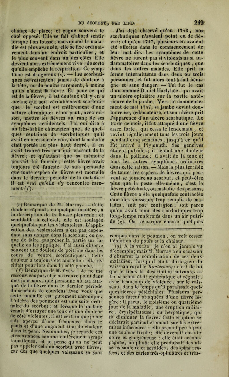 change de plaee, et gagne souvent le côté opposé. Elle se fait d’abord sentir lorsque l’on tousse ; mais quand la mala- die est plus avancée, elle se fixe ordinai- rement dans un endroit particulier , et le plus souvent dans un des côtés. Elle devient alors extrêmement vive ; de sorte qu’elle empêche la respiration. Ce symp- tôme est dangereux (e). — Les scorbuti- ques ne ressentent jamais de douleur à la tête, ou du moins rarement, à moins qu’ils n’aient la fièvre. Et pour ce qui est de la fièvre , il est douteux s’il y en a aucune qui soit véritablement scorbuti- que : le scorbut est entièrement d’une nature chronique; et on peut, avec rai- son , mettre les fièvres au rang de ses symptômes accidentels. J’ai ouï dire à un très-habile chirurgien que, de quel- ques centaines de scorbutiques qu’il avait eu occasion de voir, dont la maladie était portée au plus haut degré , il en avait trouvé très peu qui eussent de la fièvre ; et qu’autant que sa mémoire pouvait lui fournir , cette fièvre avait toujours été funeste. Je suis persuadé que toute espèce de fièvre est mortelle dans le dernier période de la maladie : il est vrai qu’elle s’y rencontre rare- ment (/). (e) Remarque de M. Murray. — Cette douleur répond , en quelque manière , à la description de la fausse pleurésie; et semblable à celle-ci, elle est soulagée quelquefois par les vésicatoires. L’appli- cation des vésicatoires n’est pas cepen- dant sans danger dans le scorbut ; on ris- que de faire gangréner la partie sur la- quelle on les applique. J’ai aussi observé souvent une douleur de poitrine dans les cours de ventre scorbutiques. Celte douleur a toujours été mortelle : elle ré- sidait pour lors dans le côté gauche. (/) Remarque de M.Yves.— Je ne me ressouviens pas, et je ne trouve point dans mes journaux, que personne ait été atta- qué de la fièvre dans le dernier période du scorbut. Je conviens avec vous que cette maladie est purement chronique. L’ulcère des poumons est une suite ordi- naire du scorbut : et lorsque le malade venait d’essuyer une toux et une douleur de côté violentes, il est certain que je me suis aperçu d’une fréquence dans le pouls et d’une augmentation de chaleur dans la peau. Néanmoins, je regarde ces circonstances comme entièrement symp- tomatiques, et je pense qu’on ne peut pas appeler cela un scorbut avec fièvre ; car dès que quelques vaisseaux se sont PAR LIND. 249 J’ai déjà observé qu’en 1746 , nos scorbutiques n’avaient point eu de fiè- vre; et qu’en 1747, plusieurs en avaient été affectés dans le commencement de leur maladie. Les symptômes de cette fièvre ne furent pas si violents ni si in- flammatoires dans les scorbutiques , que dans les autres malades. Elle prit la forme intermittente dans deux ou trois personnes, et fut alors tout-à-fait béni-* gne et sans danger. — Tel fut le cas d’un nommé Daniel Harlyhée , qui avait un ulcère opiniâtre sur la partie anté- rieure de la jambe. Vers le commence- ment de mai 1747, sa jambe devint dou- loureuse, œdémateuse, et son ulcère prit l’apparence d’un ulcère scorbutique. Le 12 de ce mois, il fut attaqué d’une fièvre assez forte , qui cessa le lendemain , et revint régulièrement tous les trois jours pendant cinq semaines , jusqu’à ce qu’il fût arrivé à Plymouth. Ses gencives étaient putrides} il sentait une douleur dans la poitrine ; il avait de la toux et tous les autres symptômes ordinaires dans cette saison. — Mais la plus terrible de toutes les espèces de fièvres qui peu- vent se joindre au scorbut, et peut-être plus que la peste elle-même , c’est la fièvre pétéchiale, ou maladie des prisons. Cette fièvre a été quelquefois contractée dans des vaisseaux trop remplis de ma- lades , soit par contagion , soit parce qu’on avait tenu des scorbutiques trop long-temps renfermés dans un air putri- de (ÿ). Ou remarque encore quelques rompus dans le poumon , on voit cesser l’émotion du pouls et la chaleur. (g) A la vérité, je n’en ai jamais vu d’exemple; maisM. Murray a eu occasion d’observer la complication de ces deux maladies, lorsqu’il était chirurgien du vaisseau royal le Kanterbunj : c’est de lui que je tiens la description suivante. — Le scorbut était épidémique et régnait, avec beaucoup de violence, sur le vais- seau, dans le temps qu’il paraissait quel- ques fièvres pétéchiales. Plusieurs per- sonnes furent attaquées d'une fièvre lé- gère : il parut, le troisième ou quatrième jour delà maladie , une éruption miliai- re, érysipélateuse, ou herpétique, qui fit diminuer la fièvre. Cette éruption se déclarait particulièrement sur les extré- mités inférieures : elle prenait peu à peu une couleur livide; elle devenait ensuite noire et gangréneuse : elle ôtait accom- pagnée, ou plutôt elle produisait des ul- cères sanieux et sordides , des spina vert- tosa, et des çaries très-opiniâtres et très-