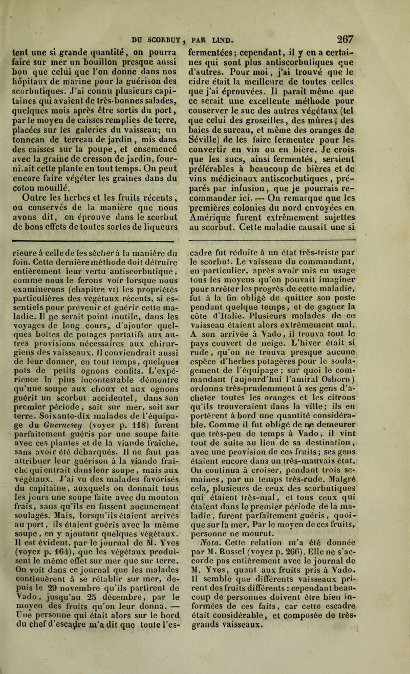 tent une si grande quantité , on pourra faire sur mer un bouillon presque aussi bon que celui que l’on donne dans nos hôpitaux de marine pour la guérison des scorbutiques. J’ai connu plusieurs capi- taines qui avaient de très-bonnes salades, quelques mois après être sortis du port, par le moyen de caisses remplies de terre, placées sur les galeries du vaisseau; un tonnean de terreau de jardin , mis dans des caisses sur la poupe, et ensemencé avec la graine de cresson de jardin, four- ni.ait cette plante en tout temps. On peut encore faire végéter les graines dans du coton mouillé. Outre les herbes et les fruits récents , ou conservés de la manière que nous avons dit, on éprouve dans le scorbut de bons effets de toutes sortes de liqueurs rieure à celle de les sécher à la manière du foin. Cette dernière méthode doit détruire entièrement ieur vertu antiscorbulique , comme nous le ferons voir lorsque nous examinerons (chapitre vi) les propriétés particulières des végétaux récents, si es- sentiels pour prévenir et guérir cette ma- ladie. Il ne serait point inutile, dans les voyages de long cours, d’ajouter quel- ques boîtes de potages portatifs aux au- tres provisions nécessaires aux chirur- giens des vaisseaux. 11 conviendrait aussi de leur donner, en tout temps, quelques pots de petits ognons confits. L’expé- rience la plus incontestable démontre qu’une soupe aux choux et aux ognons guérit un scorbut accidentel, dans son premier période, soit sur mer, soit sur terre. Soixante-dix malades de l’équipa- ge du Guerneseij (voyez p. 118) furent parfaitement guéris par une soupe faite avec ces plantes et de la viande fraîche, sans avoir été débarqués. Il ne faut pas attribuer leur guérison à la viande fraî- che qui entrait dansleur soupe, mais aux végétaux. J'ai vu des malades favorisés du capitaine, auxquels on donnait tous les jours une soupe faite avec du mouton frais, sans qu’ils en fussent aucunement soulagés. Mais, lorsqu’ils étaient arrivés au port, ils étaient guéris avec la même soupe, en y ajoutant quelques végétaux. Il est évident, par le journal de M. Yves (voyez p. 164), que les végétaux produi- sent le même effet sur mer que sur terre. On voit dans ce journal que les malades continuèrent h se rétablir sur mer, de- puis le 29 novembre qu’ils partirent de Vado, jusqu’au 25 décembre, par le moyen des fruits qu’on leur donna. — Une personne qui était alors sur le bord du chef d’escadre m’a dit que toute l'es- PAR L1ND. 267 fermentées; cependant, il y en a certai- nes qui sont plus antiscorbutiques que d’autres. Pour moi, j’ai trouvé que le cidre était la meilleure de toutes celles que j’ai éprouvées. Il paraît même que ce serait une excellente méthode pour conserver le suc des autres végétaux (tel que celui des groseilles, des mûres, des baies de sureau, et même des oranges de Séville) de les faire fermenter pour les convertir en vin ou en bière. Je crois que les sucs, ainsi fermentés, seraient préférables à beaucoup de bières et de vins médicinaux antiscorbutiques , pré- parés par infusion, que je pourrais re- commander ici.— On remarque que les premières colonies du nord envoyées en Amérique furent extrêmement sujettes au scorbut. Cette maladie causait une si cadre fut réduite à un état très-triste par le scorbut. Le vaisseau du commandant, en particulier, après avoir mis en usage tous les moyens qu’on pouvait imaginer pour arrêter les progrès de cette maladie, fut à la fin obligé de quitter son poste pendant quelque temps, et de gagner la côte d’Italie. Plusieurs malades de ce vaisseau étaient aloi’s extrêmement mal. A son arrivée à Vado, il trouva tout le pays couvert de neige. L’hiver était si rude, qu’on ne trouva presque aucune espèce d’herbes potagères pour le soula- gement de l’équipage ; sur quoi le com- mandant (aujourd’hui l'amiral Osborn) ordonna très-prudemment à ses gens d'a- cheter toutes les oranges et les citrons qu’ils trouveraient dans la ville; ils en portèrent à bord une quantité considéra- ble. Comme il fut obligé de n>e demeurer que très-peu de temps à Vado, il vint tout de suite au lieu de sa destination, avec une provision de ces fruits; ses gens étaient encore dans un très-mauvais état. On continua à croiser, pendant trois se- maines, par un temps très-rude. Malgré cela, plusieurs de ceux des scorbutiques qui étaient très-mal, et tous ceux qui étaient dans le premier période de la ma- ladie, furent parfaitement guéris, quoi- que sur la mer. Par le moyen de ces fruits, personne ne mourut. Nota. Cette relation m’a été donnée par M. Russel (voyez p. 266). Elle ne s’ac- corde pas entièrement avec le journal de M. Yves, quant aux fruits pris à Vado. Il semble que différents vaisseaux pri- rent des fruits différents : cependant beau- coup de personnes doivent être bien in- formées de ces faits, car cette escadre était considérable, et composée de très- grands vaisseaux.