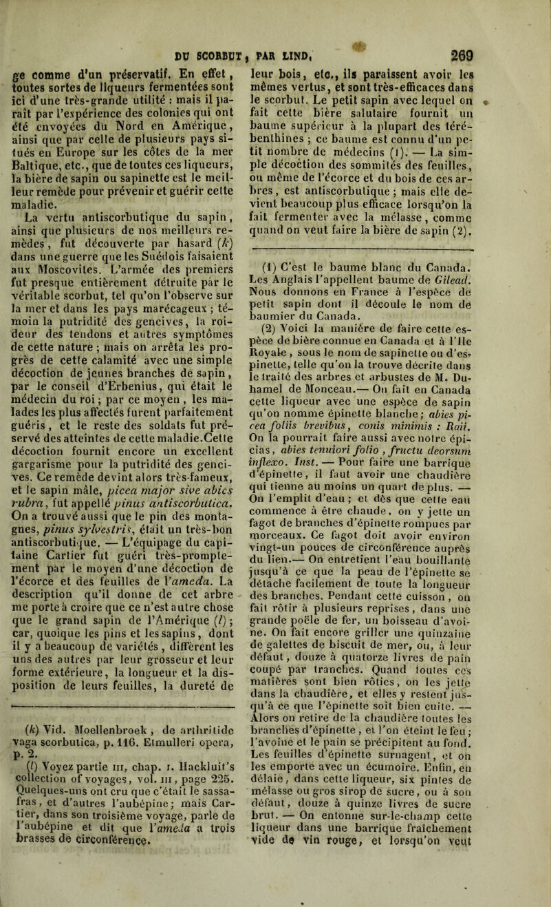 ge comme d'un préservatif. En effet, toutes sortes de liqueurs fermentées sont ici d'une très-grande utilité : mais il pa- raît par l’expérience des colonies qui ont été envoyées du Nord en Amérique, ainsi que par celle de plusieurs pays si- tués en Europe sur les côtes de la mer Baltique, etc., que de toutes ces liqueurs, la bière de sapin ou sapinette est le meil- leur remède pour prévenir et guérir cette maladie. La vertu antiscorbutique du sapin, ainsi que plusieurs de nos meilleurs re- mèdes , fut découverte par hasard (k) dans une guerre que les Suédois faisaient aux Moscovites. L’armée des premiers fut presque entièrement détruite par le véritable scorbut, tel qu’on l’observe sur la mer et dans les pays marécageux ; té- moin la putridité des gencives, la roi- deur des tendons et autres symptômes de cette nature ; mais on arrêta les pro- grès de cetle calamité avec une simple décoction de jeunes branches de sapin , par le conseil d’Erbenius, qui était le médecin du roi ; par ce moyen , les ma- lades les plus affectés furent parfaitement guéris , et le reste des soldats fut pré- servé des atteintes de celte maladie.Cette décoction fournit encore un excellent gargarisme pour la putridité des genci- ves. Ce remède devint alors très-fameux, et le sapin mâle, picea major sive abics rubra, fut appellé pinus antiscorbuiica. On a trouvé aussi que le pin des monta- gnes, pinus sylvestris, était un très-bon antiscorbutique. — L’équipage du capi- taine Cartier fut guéri très-prompte- ment par le moyen d’une décoction de l’écorce et des feuilles de Vameda. La description qu’il donne de cet arbre me porte à croire que ce n’est autre chose que le grand sapin de l’Amérique (/) ; car, quoique les pins et les sapins, dont il y a beaucoup de variétés, diffèrent les uns des autres par leur grosseur et leur forme extérieure, la longueur et la dis- position de leurs feuilles, la dureté de (k) Vid. Moellenbroek , de arthritide vaga scorbutica, p. 116. Etmulleri opéra, p. 2. (/) Voyez partie m, chap. i. Ilackluit’s collection of voyages, vol. ni, page 225. Quelques-uns ont cru que c’était le sassa- fras , et d’autres l’aubépine; mais Car- tier, dans son troisième voyage, parle de l’aubépine et dit que Vameda a trois brasses de circonférence. leur bois, etc., ils paraissent avoir les mêmes vertus, et sont très-efficaces dans le scorbut. Le petit sapin avec lequel on fait cette bière salutaire fournit un baume supérieur à la plupart des téré- benthines ; ce baume est connu d’un pe- tit nombre de médecins (l). — La sim- ple décoction des sommités des feuilles, ou même de l’écorce et du bois de ces ar- bres , est antiscorbutique ; mais elle de- vient beaucoup plus efficace lorsqu’on la fait fermenter avec la mélasse, comme quand on veut faire la bière de sapin (2). (1) C’est le baume blanc du Canada. Les Anglais l’appellent baume de Gilead. Nous donnons en France à l’espèce de petit sapin dont il découle le nom de baumier du Canada. (2) Voici la manière de faire cette es- pèce de bière connue en Canada et à l’ile Royale , sous le nom de sapinette ou d’es- pinelle, telle qu’on la trouve décrite dans le traité des arbres et arbustes de M. Du- hamel de Monceau.— On fait en Canada cette liqueur avec une espèce de sapin qu’on nomme épinette blanche; abies pi- cea foliis brevibus, conis minimis : Raii. On la pourrait faire aussi avec notre épi- cias, abies tenuiori folio , fructu deorsum inflexo. Inst. — Pour faire une barrique d’épinetfe, il faut avoir une chaudière qui tienne au moins un quart déplus. — On l’emplit d’eau ; et dès que cette eau commence à être chaude, on y jette un fagot de branches d’épinetle rompues par morceaux. Ce fagot doit avoir environ vingt-un pouces de circonférence auprès du lien.— On entretient l’eau bouillante jusqu’à ce que la peau de l’épinette se détache facilement de toute la longueur des branches. Pendant cette cuisson , on fait rôtir à plusieurs reprises, dans une grande poêle de fer, un boisseau d’avoi- ne. On fait encore griller une quinzaine de galettes de biscuit de mer, ou, à leur défaut, douze à quatorze livres de pain coupé par tranches. Quand toutes ccs matières sont bien rôties, on les jette dans la chaudière, et elles y restent jus- qu’à ce que l’épinette soit bien cuite. — Alors on relire de la chaudière toutes les branches d’épinette , et l’on éteint le feu ; l’avoine et le pain se précipitent au fond. Les feuilles d’épinette surnagent, et on les emporte avec un écumoire. Enfin, en délaie, dans celte liqueur, six pintes de mélasse ou gros sirop de sucre, ou à son défaut, douze à quinze livres de sucre brut. — On entonne sur-le-champ cetle liqueur dans une barrique fraîchement vide de vin rouge, et lorsqu’on vent