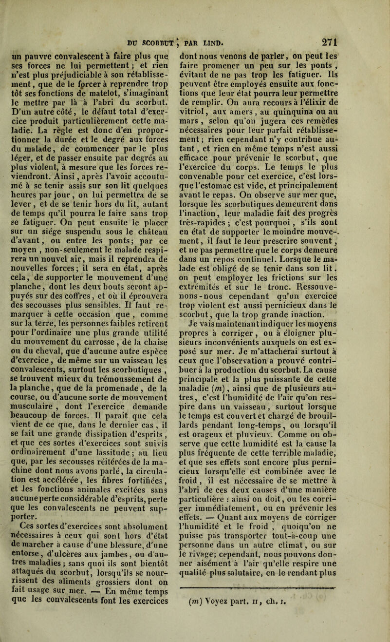 un pauvre convalescent à faire plus que ses forces ne lui permettent ; et rien n’est plus préjudiciable à son rétablisse- ment , que de le fpreer à reprendre trop tôt ses fonctions de matelot, s’imaginant le mettre par là à l’abri du scorbut. D’un autre côté, le défaut total d’exer- cice produit particulièrement cette ma- ladie. La règle est donc d’en propor- tionner la durée et le degré aux forces du malade, de commencer parle plus léger, et de passer ensuite par degrés au plus violent, à mesure que les forces re- viendront. Ainsi, après l’avoir accoutu- mé à se tenir assis sur son lit quelques heures par jour, on lui permettra de se lever , et de se tenir hors du lit, autant de temps qu’il pourra le faire sans trop se fatiguer. On peut ensuite le placer sur un siège suspendu sous le château d’avant, ou entre les ponts; par ce moyen , non-seulement le malade respi- rera un nouvel air , mais il reprendra de nouvelles forces ; il sera en état, après cela, de supporter le mouvement d’une planche, dont les deux bouts seront ap- puyés sur des coffres, et où il éprouvera des secousses plus sensibles. Il faut re- marquer à cette occasion que , comme sur la terre, les personnes faibles retirent pour l’ordinaire une plus grande utilité du mouvement du carrosse, de la chaise ou du cheval, que d’aucune autre espèce d’exercice, de même sur un vaisseau les convalescents, surtout les scorbutiques , se trouvent mieux du trémoussement de la planche, que de la promenade , de la course, ou d’aucune sorte de mouvement musculaire , dont l’exercice demande beaucoup de forces. Il paraît que cela vient de ce que, dans le dernier cas , il se fait une grande dissipation d’esprits , et que ces sortes d’exercices sont suivis ordinairement d’une lassitude; au lieu que, par les secousses réitérées de la ma- chine dont nous avons parlé, la circula- tion est accélérée , les fibres fortifiées , et les fonctions animales excitées sans aucuneperte considérable d’esprits, perte que les convalescents ne peuvent sup- porter. Ces sortes d’exercices sont absolument nécessaires à ceux qui sont hors d’état de marcher à cause d’une blessure, d'une entorse, d’ulcères aux jambes, ou d’au- tres maladies ; sans quoi ils sont bientôt attaqués du scorbut, lorsqu’ils se nour- rissent des aliments grossiers dont on fait usage sur mer. — En même temps dont nous venons de parler, on peut les faire promener un peu sur les ponts , évitant de ne pas trop les fatiguer. Ils peuvent être employés ensuite aux fonc- tions que leur état pourra leur permettre de remplir. On aura recours à l’élixir de vitriol, aux amers , au quinquina ou au mars , selon qu’ou jugera ces remèdes nécessaires pour leur parfait rétablisse- ment ; rien cependant n’y contribue au- tant , et rien en même temps n’est aussi efficace pour prévenir le scorbut, que l’exercice du corps. Le temps le plus convenable pour cet exercice, c’est lors- que l’estomac est vide, et principalement avant le repas. On observe sur mer que, lorsque les scorbutiques demeurent dans l’inaction, leur maladie fait des progrès très-rapides ; c’est pourquoi, s’ils sont en état de supporter le moindre mouve-. ment, il faut le leur prescrire souvent, et ne pas permettre que le corps demeure dans un repos continuel. Lorsque le ma- lade est obligé de se tenir dans son lit. on peut employer les frictions sur les extrémités et sur le tronc. Ressouve- nons-nous cependant qu’un exercice trop violent est aussi pernicieux dans le scorbut, que la trop grande inaction. Je vaismaintenant indiquer les moyens propres à corriger, ou à éloigner plu- sieurs inconvénients auxquels on est ex- posé sur mer. Je m’attacherai surtout à ceux que l’observation a prouvé contri- buer à la production du scorbut. La cause principale et la plus puissante de cette maladie [ni), ainsi que de plusieurs au- tres, c’est l’humidité de l’air qu’on res- pire dans un vaisseau, surtout lorsque le temps est couvert et chargé de brouil- lards pendant long-temps, ou lorsqu’il est orageux et pluvieux. Comme on ob- serve que cette humidité est la cause la plus fréquente de cette terrible maladie, et que ses effets sont encore plus perni- cieux lorsqu’elle est combinée avec le froid, il est nécessaire de se mettre à l’abri de ces deux causes d’une manière particulière : ainsi on doit, ou les corri- ger immédiatement, ou en prévenir les effets. — Quant aux moyens de corriger l’humidité et le froid , quoiqu’on ne puisse pas transporter tout-à-coup une personne dans un autre climat, ou sur le rivage; cependant, nous pouvons don- ner aisément à l’air qu’elle respire une qualité plus salutaire, en le rendant plus