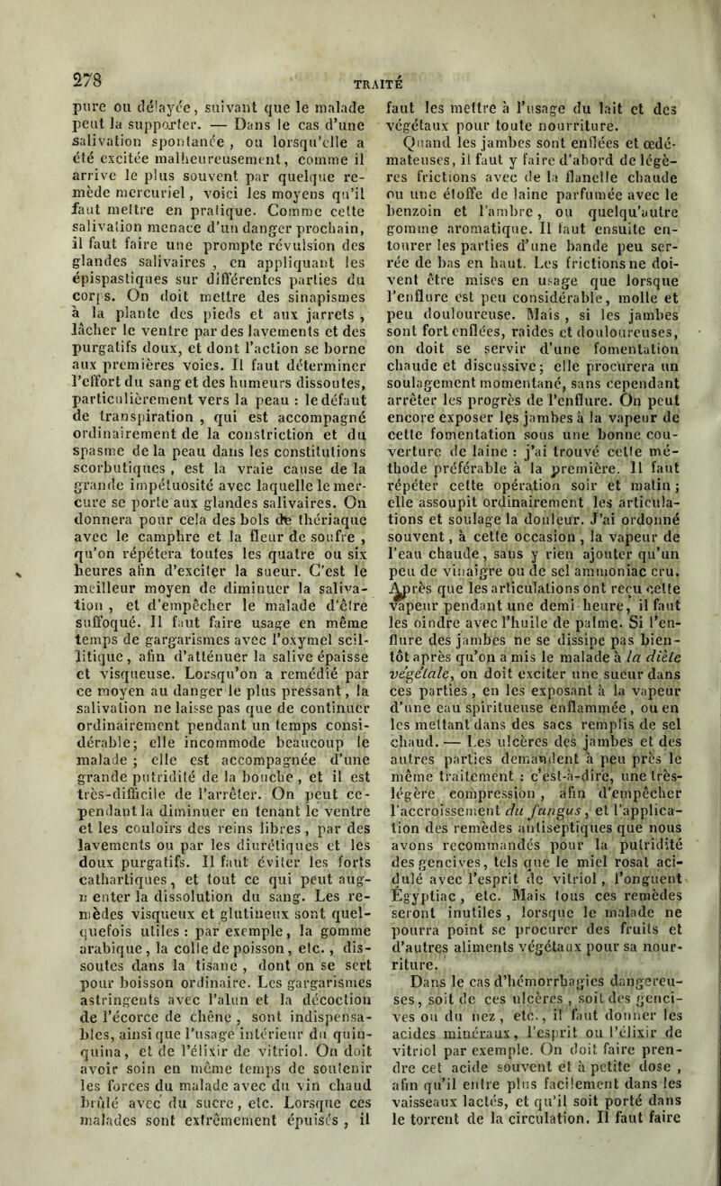pure ou délayée, suivant que le malade peut la supporter. — Dans le cas d’une salivation spontanée , ou lorsqu’elle a été excitée malheureusement, comme il arrive le plus souvent par quelque re- mède mercuriel, voici les moyens qu’il faut mettre en pratique. Comme cette salivation menace d’un danger prochain, il faut faire une prompte révulsion des glandes salivaires , en appliquant les épispastiques sur différentes parties du corps. On doit mettre des sinapismes à la plante des pieds et aux jarrets , lâcher le ventre par des lavements et des purgatifs doux, et dont l’action se borne aux premières voies. Il faut déterminer l’effort du sang et des humeurs dissoutes, particulièrement vers la peau : le défaut de transpiration , qui est accompagné ordinairement de la constriction et du spasme de la peau dans les constitutions scorbutiques , est la vraie cause de la grande impétuosité avec laquelle le mer- cure se porte aux glandes salivaires. On donnera pour cela des bols chs thériaque avec le camphre et la fleur de soufre , qu’on répétera toutes les quatre ou six heures afin d’exciter la sueur. C’est le meilleur moyen de diminuer la saliva- tion , et d’empêcher le malade d’êlre suffoqué. Il faut faire usage en même temps de gargarismes avec l’oxymel scil- litique, afin d’atténuer la salive épaisse et visqueuse. Lorsqu’on a remédié par ce moyen au danger le plus pressant, la salivation ne laisse pas que de continuer ordinairement pendant un temps consi- dérable; elle incommode beaucoup le malade ; elle est accompagnée d’une grande putridité de la bouche , et il est très-difficile de l’arrêter. On peut ce- pendant la diminuer en tenant le ventre et les couloirs des reins libres , par des lavements ou par les diurétiques et les doux purgatifs. Il faut éviter les forts cathartiques, et tout ce qui peut aug- n enter la dissolution du sang. Les re- mèdes visqueux et glutineux sont quel- quefois utiles: par exemple, la gomme arabique, la colle de poisson, etc., dis- soutes dans la tisane , dont on se sert pour boisson ordinaire. Les gargarismes astringents avec l’alun et la décoction de l’écorce de chêne , sont indispensa- bles, ainsique l’usage intérieur du quin- quina, et de l’élixir de vitriol. On doit avoir soin en même temps de soutenir les forces du malade avec du vin chaud brûlé avec du sucre, etc. Lorsque ces malades sont extrêmement épuisés , il faut les mettre h l’usage du lait et des végétaux pour toute nourriture. Quand les jambes sont enflées et œdé- mateuses, il faut y faire d’abord de légè- res frictions avec de la flanelle chaude ou une étoffe de laine parfumée avec le benzoin et l’ambre, ou quelqu’autre gomme aromatique. Il faut ensuite en- tourer les parties d’une bande peu ser- rée de bas en haut. Les frictions ne doi- vent être mises en usage que lorsque l’enflure est peu considérable, molle et peu douloureuse. Mais , si les jambes sont fort enflées, raides et douloureuses, on doit se servir d’une fomentation chaude et discussive; elle procurera un soulagement momentané, sans cependant arrêter les progrès de Penflure. On peut encore exposer lçs jambes à la vapeur de cette fomentation sous une bonne cou- verture de laine : j’ai trouvé celte mé- thode préférable à la première. Il faut répéter cette opération soir et matin ; elle assoupit ordinairement les articula- tions et soulage la douleur. J’ai ordonné souvent, à cette occasion , la vapeur de Peau chaude, sans y rien ajouter qu’un peu de vinaigre ou de sel ammoniac cru. j^près que les articulations ont reçu celte vapeur pendant une demi heure, il faut les oindre avec l’huile de palme. Si l’en- flure des jambes ne se dissipe pas bien- tôt après qu’on a mis le malade à la diète végétale, on doit exciter une sueur dans ces parties , en les exposant à la vapeur d’une eau spirilueuse enflammée, ou en les mettant dans des sacs remplis de sel chaud. — Les ulcères des jambes et des autres parties demandent à peu près le même traitement : c’est-à-dire, une très- légère compression , afin d’empêcher l’accroissement du fun gus, et l’applica- tion des remèdes antiseptiques que nous avons recommandés pour la putridité des gencives, tels que le miel rosal aci- dulé avec l’esprit de vitriol, l’onguent Égyptiac , etc. Mais tous ces remèdes seront inutiles , lorsque le malade ne pourra point se procurer des fruits et d’autres aliments végétaux pour sa nour- riture. Dans le cas d’hémorrhagies dangereu- ses, soit de ces ulcères , soit des genci- ves ou du nez, etc., il faut donner les acides minéraux, l’esprit ou l’élixir de vitriol par exemple. On doit faire pren- dre cet acide souvent et à petite dose , afin qu’il entre plus facilement dans les vaisseaux lactés, et qu’il soit porté dans le torrent de la circulation. Il faut faire