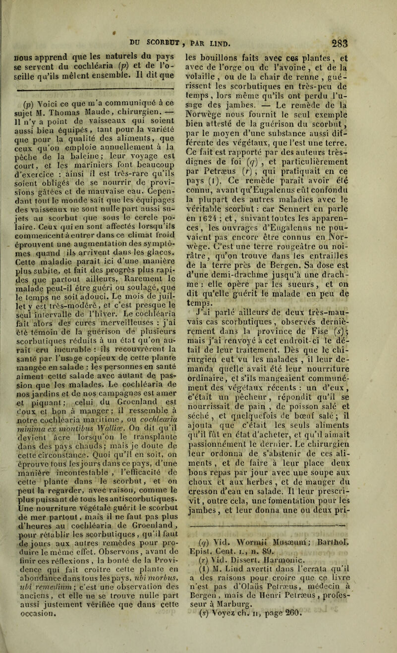 nous apprend que les naturels du pays se servent du cocliléaria (p) et de l’o- seille qu’ils mêlent ensemble. Il dit que (p) Voici ce que m’a communiqué à ce sujet M. Thomas Maude, chirurgien. — 11 n’y a point de vaisseaux qui soient aussi bien équipés , tant pour la variété que pour la qualité des aliments, que ceux qu’on emploie annuellement à la pêche de la baleine; leur voyage est court , et les mariniers font beaucoup d’exercice : ainsi il est très-rare qu’ils soient obligés de se nourrir de provi- sions gâtées et de mauvaise eau. Cepen- dant tout le monde sait que les équipages des vaisseaux ne sont nulle part aussi su- jets au scorbut que sous le cercle po- laire. Ceux qui en sont affectés lorsqu’ils commencent à entrer dans ce climat froid éprouvent une augmentation des symptô- mes quand ils arrivent dans les glaces. Cette maladie paraît ici d’une manière plus subite, et fait des progrès plus rapi- des que partout ailleurs. Rarement le malade peut-il être guéri ou soulagé, que le temps ne soit adouci. Le mois de juil- let y est très-modéré , et c’est presque le seul intervalle de l’hiver. Le cochléaria fait alors des cures merveilleuses : j’ai été témoin de la guérison de plusieurs scorbutiques réduits à un état qu'on au- rait cru incurable : ils recouvrèrent la santé par l’usage copieux de celte plante mangée en salade : les personnes en santé aiment celte salade avec autant de pas- sion que les malades. Le cochléaria de nos jardins et de nos campagnes est amer et piquant; celui du Groenland est doux et bon à manger ; il ressemble à notre cochléaria maritime, ou cochléaria minima ex montibus Walliæ. On dit qu’il devient âcre lorsqu’on le transplante dans des pays chauds; mais je doute de cette circonstance. Quoi qu’il en soit, on éprouve tous les jours dans ce pays, d’une manière incontestable , l’efficacité de celte plante dans le scorbut, et on peut la regarder, avec raison, comme le plus puissant de tous les antiscorbuliques. Une nourriture végétale guérit le scorbut de mer partout, mais il ne faut pas plus d’heures au cochléaria de Groenland, pour rétablir les scorbutiques, qu’il faut de jours aux autres remèdes pour pro- duire le même effet. Observons , avant de finir ces réflexions , la bonté de la Provi- dence qui fait croître cette plante en abondance dans tous les pays, ubi morbas, ubi remedium ; c’est une observation des anciens, et elle ne se trouve nulle part aussi justement vérifiée que dans cette occasion. les bouillons faits avec ces plantes, et avec de l’orge ou de l’avoine, et de la volaille , ou de la chair de renne , gué- rissent les scorbutiques en très-peu de temps, lors même qu’ils ont perdu l’u- sage des jambes. — Le remède de la Norwège nous fournit le seul exemple bien attesté de la guérison du scorbut, par le moyen d’une substance aussi dif- férente des végétaux, que l’est une terre. Ce fait est rapporté par des auteurs très- dignes de foi (q) , et particulièrement par Petræus (r) , qui pratiquait en ce pays (l). Ce remède paraît avoir élé connu, avant qu’Eugalenus eût confondu la plupart des autres maladies avec le véritable scorbut : car Sennert en parle en 1624 ; et, suivant toutes les apparen- ces , les ouvrages d’Eugalenus ne pou- vaient pas encore être connus en Nor- wège. C'est une terre rougeâtre ou noi- râtre, qu’on trouve dans les entrailles de la terre près de Bergen. Sa dose est d’une demi-draclime jusqu’à une drach- me : elle opère par les sueurs, et on dit qu’elle guérit le malade en peu de temps. J’ai parlé ailleurs de deux très-mau- vais cas scorbutiques, observés derniè- rement dans la province de Fisc mais j’ai renvoyé à cet endroit-ci le dé- tail de leur traitement. Dès que le chi- rurgien eut vu les malades , il leur de- manda quelle avait été leur nourriture ordinaire, et s’ils mangeaient communé- ment des végétaux récents : un d’eux , c’était un pêcheur, répondit qu’il se nourrissait de pain , de poisson salé et séché, et quelquefois de bœuf salé; il ajouta que c’était les seuls aliments qu’il fût en état d'acheter, et qu’il aimait passionnément le dernier. Le chirurgien leur ordonna de s’abstenir de ces ali- ments , et de faire à leur place deux bons repas par jour avec une soupe aux choux et aux herbes , et de manger du cresson d’eau en salade. Il leur prescri- vit , outre cela, une fomentation pour les jambes, et leur donna une ou deux pri- (q) Vid. Wormii Musæimf ; Barlliol. Epist. Cent, i., n. 80. (r) T ici. Dissert. Harmonie. (1) M. Lind avertit dans l’errala qu’il a des raisons pour croire que ce livre n’est pas d’Olaüs Petræus, médecin à Bergen , mais de Henri Petræus , profes- seur à Marburg. (s) Voyea ch. ii, page 260.