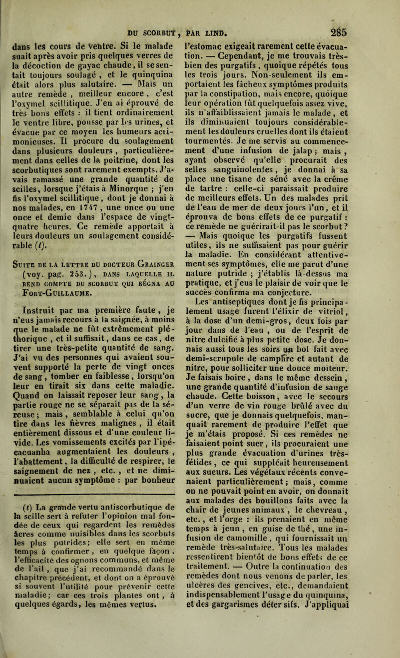 dans les cours de vehtre. Si le malade suait après avoir pris quelques verres de la décoction de gayac chaude, il se sen- tait toujours soulagé , et le quinquina était alors plus salutaire. — Mais un autre remède , meilleur encore , c’est l’oxymel scilütique. J’en ai éprouvé de très bons effets : il tient ordinairement le ventre libre, pousse par les urines, et évacue par ce moyen les humeurs acii- monieuses. Il procure du soulagement dans plusieurs douleurs , particulière- ment dans celles de la poitrine, dont les scorbutiques sont rarement exempts. J’a- vais ramassé une grande quantité de scilles, lorsque j’étais à Minorque ; j’en fis l’oxymel scillitique, dont je donnai à nos malades, en 1747 , une once ou une once et demie dans l’espace de vingt- quatre heures. Ce remède apportait à leurs douleurs un soulagement considé- rable (/). Suite de la lettre lu docteur Grainger (voy. pag. 253.), dans laquelle il rend compte du scorbut qui régna au Fort-Guillaume. Instruit par ma première faute , je n’eus jamais recours à la saignée, à moins que le malade ne fût extrêmement plé- thorique , et il suffisait, dans ce cas , de tirer une très-petite quantité de sang. J’ai vu des personnes qui avaient sou- vent supporté la perte de vingt onces de sang, tomber en faiblesse , lorsqu’on leur en tirait six dans cette maladie. Quand on laissait reposer leur sang, la partie rouge ne se séparait pas de la sé- reuse ; mais , semblable à celui qu’on tire dans les fièvres malignes , il était entièrement dissous et d’une couleur li- vide. Les vomissements excités par l’ipé- cacuanha augmentaient les douleurs , l’abattement, la difficulté de respirer, le saignement de nez , etc. , et ne dimi- nuaient aucun symptôme : par bonheur (t) La grande vertu antiscorbutique de la scille sert à réfuter l’opinion mal fon- dée de ceux qui regardent les remèdes âcres comme nuisibles dans les scorbuts les plus putrides; elle sert en même temps à confirmer , en quelque façon . l’efficacité des ognons communs, et même de l’ail , que j'ai recommandé dans le chapitre précédent, et dont on a éprouvé si souvent l’uiilité pour prévenir cette maladie; car ces trois plantes ont , à quelques égards, les mêmes vertus. l’estomac exigeait rarement cette évacua- tion. — Cependant, je me trouvais très- bien des purgatifs , quoique répétés tous les trois jours. Non-seulement ils em- portaient les fâcheux symptômes produits par la constipation, mais encore, quoique leur opération lut quelquefois assez vive, ils n’affaiblissaient jamais le malade, et ils diminuaient toujours considérable- ment les douleurs cruelles dont ils étaient tourmentés. Je me servis au commence- ment d’une infusion de jalap ; mais , ayant observé qu’elle procurait des selles sanguinolentes, je donnai à sa place une tisane de séné avec la crème de tartre : celle-ci paraissait produire de meilleurs effets. Un des malades prit de l’eau de mer de deux jours l’un, et il éprouva de bons effets de ce purgatif : ce remède ne guérirait-il pas le scorbut ? — Mais quoique les purgatifs fussent utiles, ils ne suffisaient pas pour guérir la maladie. En considérant attentive- ment ses symptômes, elle me parut d’une nature putride ; j’établis là-dessus ma pratique, et j’eus le plaisir de voir que le succès confirma ma conjecture. Les antiseptiques dont je fis principa- lement usage furent l’élixir de vitriol, à la dose d’un demi-gros, deux fois par jour dans de l’eau , ou de l’esprit de nitre dulcifié à plus petite dose. Je don- nais aussi tous les soirs çya bol fait avec demi-scrupule de campffre et autant de nitre, pour solliciter une douce moiteur. Je faisais boire , dans le même dessein , une grande quantité d’infusion de sauge chaude. Cette boisson, avec le secours d’un verre de vin rouge brûlé avec du sucre, que je donnais quelquefois, man- quait rarement de produire l’effet que je m’étais proposé. Si ces remèdes ne faisaient point suer, ils procuraient une plus grande évacuation d’urines très- fétides , ce qui suppléait heureusement aux sueurs. Les végétaux récents conve- naient particulièrement; mais, comme on ne pouvait point en avoir, on donnait aux malades des bouillons faits avec la chair de jeunes animaux , le chevreau , etc., et l’orge : ils prenaient en même temps à jeun , en guise de thé, une in- fusion de camomille , qui fournissait un remède très-salutaire. Tous les malades ressentirent bientôt de bons effets de ce traitement. — Outre la continuation des remèdes dont nous venons de parler, les ulcères des gencives, etc., demandaient indispensablement l’iisage du quinquina, et des gargarismes déter sifs. J'appliquai