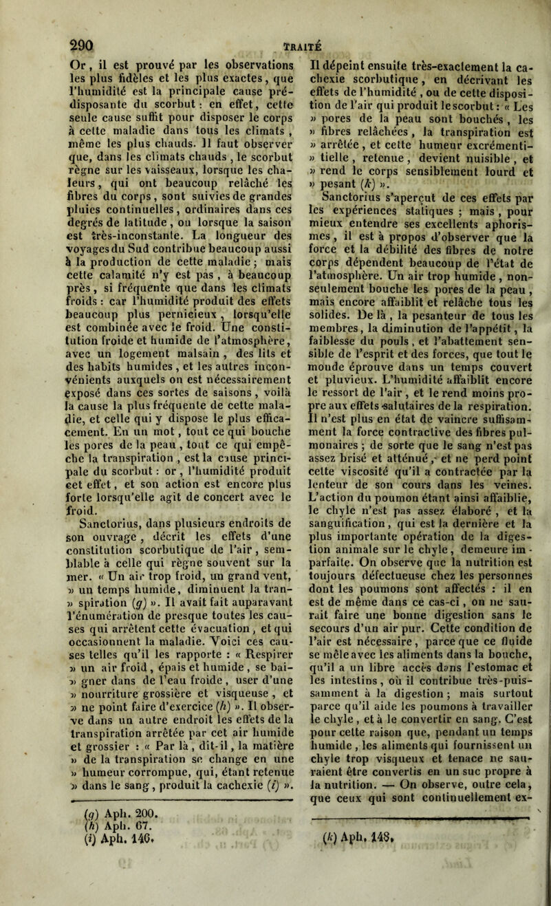 Or, il est prouvé par les observations les plus fidèles et les plus exactes, que l’humidité est la principale cause pré- disposante du scorbut: en effet, cette seule cause suffit pour disposer le corps à celte maladie dans tous les climats , même les plus chauds. Il faut observer que, dans les climats chauds , le scorbut règne sur les \aisseaux, lorsque les cha- leurs , qui ont beaucoup relâché les fibres du corps, sont suivies de grandes pluies continuelles, ordinaires dans ces degrés de latitude , ou lorsque la saison est très-inconstante. La longueur des voyages du Sud contribue beaucoup aussi à la production de cette maladie ; mais cette calamité n’y est pas , à beaucoup près, si fréquente que dans les climats froids : car l’humidité produit des effets beaucoup plus pernicieux , lorsqu’elle est combinée avec le froid. Une consti- tution froide et humide de l’atmosphère, avec un logement malsain , des lits et des habits humides , et les autres incon- vénients auxquels on est nécessairement exposé dans ces sortes de saisons , voilà la cause la plus fréquente de cette mala- die, et celle qui y dispose le plus effica- cement. En un mot, tout ce qui bouche les pores de la peau , tout ce qui empê- che la transpiration , est la cause princi- pale du scorbut : or , l’humidité produit cet effet, et son action est encore plus forte lorsqu'elle agit de concert avec le froid. Sanclorius, dans plusieurs endroits de son ouvrage, décrit les effets d’une constitution scorbutique de l’air, sem- blable à celle qui règne souvent sur la mer. « Un air trop froid, un grand vent, ■» un temps humide, diminuent la tran- v spiration (g) ». Il avait fait auparavant l'énumération de presque toutes les cau- ses qui arrêtent cette évacuation, et qui occasionnent la maladie. Voici ces cau- ses telles qu’il les rapporte : « Respirer ■» un air froid, épais et humide , se bai- }> gner dans de l’eau froide , user d’une v nourriture grossière et visqueuse , et » ne point faire d’exercice (h) ». Il obser- ve dans un autre endroit les effets de la transpiration arrêtée par cet air humide et grossier : « Par là , dit-il, la matière » de la transpiration se change en une » humeur corrompue, qui, étant retenue » dans le sang, produit la cachexie (/) ». (g) Aph. 200. (h) Aph. 67. (i) Aph. 146, Il dépeint ensuite très-exactement la ca- chexie scorbutique, en décrivant les effets de l’humidité , ou de cette disposi- tion de l’air qui produit le scorbut : « Les » pores de la peau sont bouchés , les » fibres relâchées , la transpiration est » arrêtée , et cette humeur excrémenti- » tielle , retenue, devient nuisible, et » rend le corps sensiblement lourd et » pesant (/c) ». Sanctorius s’aperçut de ces effets par les expériences statiques ; mais , pour mieux entendre ses excellents aphoris- mes , il est à propos d’observer que la force et la débilité des fibres de notre corps dépendent beaucoup de l’état de l’atmosphère. Un air trop humide , non- seulement bouche les pores de la peau , mais encore affaiblit et relâche tous les solides. De là , la pesanteur de tous les membres, la diminution de l’appétit, la faiblesse du pouls , et l’abattement sen- sible de l’esprit et des forces, que tout le monde éprouve dans un temps couvert et pluvieux. L’humidité affaiblit encore le ressort de l’air , et le rend moins pro- Ïre aux effets «salutaires delà respiration. 1 n’est plus en état de vaincre suffisam- ment la force contractive des fibres pul- monaires ; de sorte que le sang n’est pas assez brisé et atténué ,- et ne perd point cette viscosité qu’il a contractée par la lenteur de son cours dans les veines. L’action du poumon étant ainsi affaiblie, le chyle n’est pas assez élaboré , et la sanguification , qui est la dernière et la plus importante opération de la diges- tion animale sur le chyle , demeure im - parfaite. On observe que la nutrition est toujours défectueuse chez les personnes dont les poumons sont affectés : il en est de même dans ce cas-ci, on ne sau- rait faire une bonne digestion sans le secours d’un air pur. Cette condition de l’air est nécessaire, parce que ce fluide se mêle avec les aliments dans la bouche, qu’il a un libre accès dons l’estomac et les intestins, où il contribue très-puis- samment à la digestion ; mais surtout parce qu’il aide les poumons à travailler le chyle , et à le convertir en sang. C’est pour cette raison que, pendant un temps humide , les aliments qui fournissent un chyle trop visqueux et tenace ne sau- raient être convertis en un suc propre à la nutrition. — On observe, outre cela, que ceux qui sont continuellement ex- (*) Aph, m*