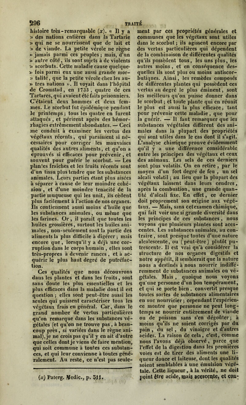 5196 TRAITÉ histoire très-remarquable (x). « Il y a 3> des nations entières dans la Tartarie qui ne se nourrissent que de lait et » de viande. La petite vérole ne règne » jamais parmi ces peuples j mais, d’un 3) autre côté, ils sont sujets à de violents scorbuts. Cette maladie cause quelque- 3) fois parmi eux une aussi grande mor- 3) talité, que la petite vérole chez les au- » très nations ». Il voyait dans l’hôpital de Cromstad, en 1733, quatre de ces Tartares, qui avaient été faits prisonniers. C’étaient deux hommes et deux fem- mes. Le scorbut fut épidémique pendant le printemps ; tous les quatre en furent attaqués , et périrent après des hémor- rhagies extrêmement abondantes. — Ceci me conduit à examiner les vertus des végétaux récents, qui paraissent si né- cessaires pour corriger les mauvaises qualités des autres aliments, et qu’on a éprouvés si efficaces pour prévenir , et souvent pour guérir le scorbut. — Les plantes fraîches et les fruits récents sont d'un tissu plus tendre que les substances animales. Leurs parties étant plus aisées à séparer à cause de leur moindre cohé- sion , et d’une moindre ténacité de la partie muqueuse qui les unit, ils cèdent plus facilement à l’action de nos organes. Ils contiennent aussi moins d’huile que les substances animales, ou même que les farines. Or , il paraît que toutes les huiles grossières, surtout les huiles ani- males , non-seulement sont la partie des aliments la plus difficile à digérer; mais encore que , lorsqu’il y a déjà une cor- ruption dans le corps humain , elles sont très-propres à devenir rances , et à ac- quérir le plus haut degré de putréfac- tion. Ces qualités que nous découvrons dans les plantes et dans les fruits, sont sans doute les plus essentielles et les plus efficaces dans la maladie dont il est question ; elles sont peut-être aussi les seules qui puissent caractériser tous les végétaux frais en général. Car, dans le grand nombre de vertus particulières qu’on remarque dans les substances vé- gétales (et qu’on ne trouve pas , à beau- coup près , si variées dans le règne ani- mal), je ne crois pas qu’il y en ait d’autre que celles dont je viens de faire mention, qui soit commune à toutes ces substan- ces, et qui leur convienne à toutes géné- ralement. Au reste, ce n’est pas seule- ment par ces propriétés générales et communes que les végétaux sont utiles dans le scorbut ; ils agissent encore par des vertus particulières qui dépendent de la combinaison de différentes qualités qu’ils possèdent tous, les uns plus, les autres moins , et en conséquence des- quelles ils sont plus ou moins antiscor- butiques. Ainsi, les remèdes composés de différentes plantes qui possèdent ces vertus au degré le plus éminent, sont les meilleurs qu’on puisse donner dans le scorbut ; et toute plante qui en réunit le plus est aussi la plus efficace, tant pour prévenir cette maladie , que pour la guérir. — Il faut remarquer que les substances végétales different des ani- males dans la plupart des propriétés qui sont utiles dans le cas dont il s’agit. L’analyse chimique prouve évidemment qu’il y a une différence considérable entre les principes des végétaux et ceux des animaux. Les sels de ces derniers sont plus volatils. On en retire , par le moyen d’un fort degré de feu , un sel alcali volatil ; au lieu que la plupart des végétaux laissent dans leurs cendres, après la combustion, une grande quan- tité d’alcali fixe. En effet, ce dernier doit proprement son origine aux végé- taux. — Mais, sans cetexamen chimique, qui fait voir une si grande diversité dans les principes de ces substances , nous voyons que plusieurs plantes sont aces- centes. Les substances animales, au con- traire , sont presque toutes d’une nature alcalescente, ou (peut-être) plutôt pu- trescente. Il est vrai qu’à considérer la structure de nos organes digestifs et notre appétit, il semblerait que la nature nous a destinés à nous nourrir indiffé- remment de substances animales ou vé- gétales. Mais , quoique nous voyons qu'une personne d’un bon tempérament, et qui se porte bien , convertit presque toutes sortes de substances alimentaires en suc nourricier; cependant l’expérien- ce montre que personne ne peut long- temps se nourrir entièrement de viande ou de poisson sans s’en dégoûter; à moins qu’ils ne soient corrigés par du pain , du sel , du vinaigre et d’autres acides. La raison de cela, c’est, comme nous l’avons déjà observé, parce que l’effet de la digestion dans les premières voies est de tirer des aliments une li- queur douce et laiteuse, dont les qualités soient semblables à une émulsion végé- tale. Cette liqueur , à la vérité, ne doit