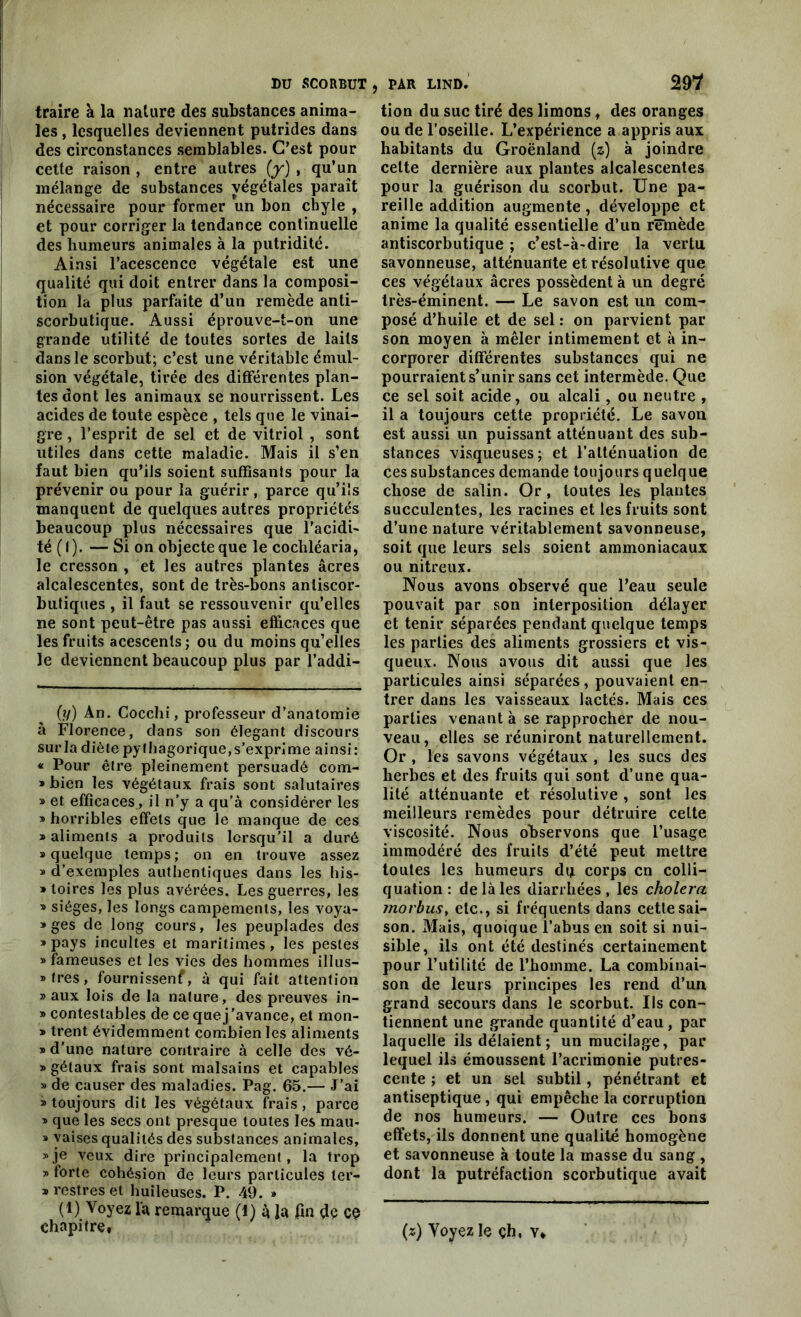 traire à la nature des substances anima- les , lesquelles deviennent putrides dans des circonstances semblables. C’est pour cette raison, entre autres (y), qu’un mélange de substances végétales paraît nécessaire pour former un bon chyle , et pour corriger la tendance continuelle des humeurs animales à la putridité. Ainsi l’acescence végétale est une qualité qui doit entrer dans la composi- tion la plus parfaite d’un remède anti- scorbutique. Aussi éprouve-t-on une grande utilité de toutes sortes de laits dans le scorbut; c’est une véritable émul- sion végétale, tirée des différentes plan- tes dont les animaux se nourrissent. Les acides de toute espèce , tels que le vinai- gre , l’esprit de sel et de vitriol , sont utiles dans cette maladie. Mais il s’en faut bien qu’ils soient suffisants pour la prévenir ou pour la guérir, parce qu’ils manquent de quelques autres propriétés beaucoup plus nécessaires que l’acidi- té ( I ). — Si on objecte que le cochléaria, le cresson , et les autres plantes âcres alcalescentes, sont de très-bons anliscor- butiques , il faut se ressouvenir qu’elles ne sont peut-être pas aussi efficaces que les fruits acescenls; ou du moins qu’elles le deviennent beaucoup plus par l’addi- (y) An. Cocchi, professeur d’anatomie à Florence, dans son élégant discours sur la diète pythagorique,s’exprime ainsi: « Pour être pleinement persuadé com- » bien les végétaux frais sont salutaires » et efficaces, il n’y a qu’à considérer les » horribles effets que le manque de ces » aliments a produits lorsqu’il a duré s quelque temps; on en trouve assez » d’exemples authentiques dans les his- » toires les plus avérées. Les guerres, les » sièges, les longs campements, les voya- »ges de long cours, les peuplades des » pays incultes et maritimes, les pestes » fameuses et les vies des hommes illus- tres, fournissenf, à qui fait attention » aux lois de la nature, des preuves in- » contestables de ce que j’avance, et mon- » trent évidemment combien les aliments » d’une nature contraire à celle des vé- » gétaux frais sont malsains et capables »de causer des maladies. Pag. 65.— J’ai » toujours dit les végétaux frais, parce » que les secs ont presque toutes les mau- s vaises qualités des substances animales, »je veux dire principalement, la trop » forte cohésion de leurs particules ler- » restres et huileuses. P. 49. » (1) Voyez l'a remarque (I) à la fin dé ce chapitre» lion du suc tiré des limons, des oranges ou de l’oseille. L’expérience a appris aux habitants du Groënland (z) à joindre celte dernière aux plantes alcalescentes pour la guérison du scorbut. Une pa- reille addition augmente, développe et anime la qualité essentielle d’un remède antiscorbutique ; c’est-à-dire la vertu savonneuse, atténuante et résolutive que ces végétaux âcres possèdent à un degré très-éminent. — Le savon est un com- posé d’huile et de sel : on parvient par son moyen à mêler intimement et à in- corporer différentes substances qui ne pourraient s’unir sans cet intermède. Que ce sel soit acide, ou alcali, ou neutre , il a toujours cette propriété. Le savon est aussi un puissant atténuant des sub- stances visqueuses; et l’atténuation de ces substances demande toujours quelque chose de salin. Or, toutes les plantes succulentes, les racines et les fruits sont d’une nature véritablement savonneuse, soit que leurs sels soient ammoniacaux ou nitreux. Nous avons observé que l’eau seule pouvait par son interposition délayer et tenir séparées pendant quelque temps les parties des aliments grossiers et vis- queux. Nous avons dit aussi que les particules ainsi séparées, pouvaient en- trer dans les vaisseaux lactés. Mais ces parties venant à se rapprocher de nou- veau, elles se réuniront naturellement. Or , les savons végétaux , les sucs des herbes et des fruits qui sont d’une qua- lité atténuante et résolutive , sont les meilleurs remèdes pour détruire celte viscosité. Nous observons que l’usage immodéré des fruits d’été peut mettre toutes les humeurs dq corps en colli- quation : de là les diarrhées, les choiera morbus, etc., si fréquents dans cette sai- son. Mais, quoique l’abus en soit si nui- sible, ils ont été destinés certainement pour l’utilité de l’homme. La combinai- son de leurs principes les rend d’un grand secours dans le scorbut. Ils con- tiennent une grande quantité d’eau, par laquelle ils délaient ; un mucilage, par lequel ils émoussent l’acrimonie putres- cente ; et un sel subtil, pénétrant et antiseptique , qui empêche la corruption de nos humeurs. — Outre ces bons effets, ils donnent une qualité homogène et savonneuse à toute la masse du sang , dont la putréfaction scorbutique avait (z) Yoyez le çh, v*