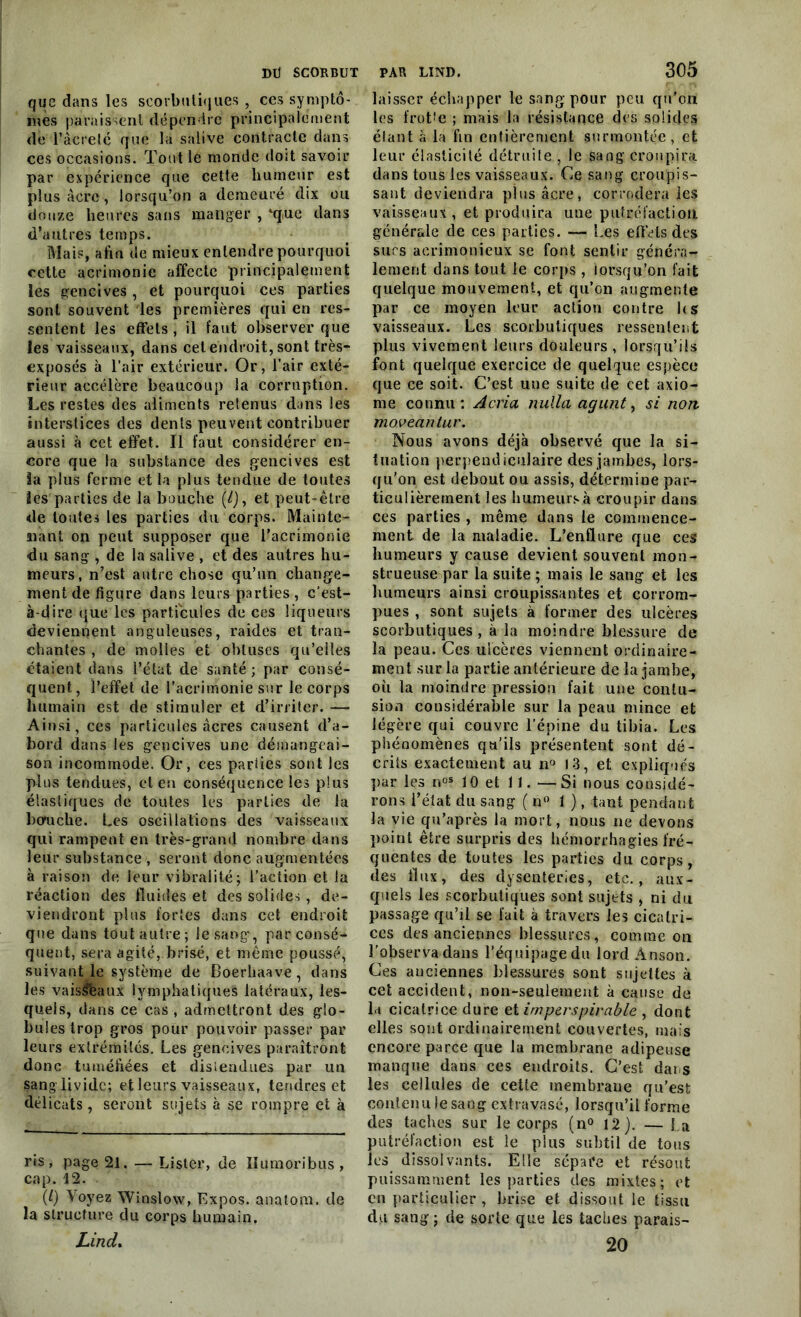 que dans les scorbutiques, ces symptô- mes paraissent dépendre principalement de l’âcreté que la salive contracte dans ces occasions. Tout le monde doit savoir par expérience que cette humeur est plus âcre, lorsqu’on a demeuré dix ou douze heures sans manger , ‘que dans d’autres temps. Mais, afin de mieux entendre pourquoi cette acrimonie affecte principalement les gencives , et pourquoi ces parties sont souvent les premières qui en res- sentent les effets, il faut observer que les vaisseaux, dans cet endroit, sont très- exposés à l’air extérieur. Or, l’air exté- rieur accélère beaucoup la corruption. Les restes des aliments retenus dans les interstices des dents peuvent contribuer aussi à cet effet. Il faut considérer en- core que la substance des gencives est la plus ferme et la plus tendue de toutes les parties de la bouche (/), et peut-être de toutes les parties du corps. Mainte- nant on peut supposer que l’acrimonie du sang , de la salive , et des autres hu- meurs, n’est autre chose qu’un change- ment de figure dans leurs parties , c’est- à-dire que les particules de ces liqueurs deviennent anguleuses, raides et tran- chantes , de molles et obtuses qu’elles étaient dans l’état de santé; par consé- quent, l’effet de l’acrimonie sur le corps humain est de stimuler et d’irriter. — Ainsi, ces particules âcres causent d’a- bord dans les gencives une démangeai- son incommode. Or, ces parties sont les plus tendues, et en conséquence les plus élastiques de toutes les parties de Ja btfuche. Les oscillations des vaisseaux qui rampent en très-grand nombre dans leur substance, seront donc augmentées à raison de leur vibralité; l’aetion et la réaction des fluides et des solides , de- viendront plus fortes dans cet endroit que dans tout autre; Je sang’, parconsé* quent, sera agité, brisé, et même poussé, suivant le système de Boerliaave, dans les vais&aux lymphatiques latéraux, les- quels, dans ce cas, admettront des glo- bules trop gros pour pouvoir passer par leurs extrémités. Les gencives paraîtront donc tuméfiées et distendues par un $ang livide; et leurs vaisseaux, tendres et délicats, seront sujets à se rompre et à ris, page 21. — Lister, de Humoribus , cap. 12. (0 Voyez Winslow, Expos, anatom. de la structure du corps humain. LincL 305 laisser échapper le sang pour peu qu'on les frotte ; mais la résistance des solides étant à la fin entièrement surmontée , et leur élasticité détruite , le sang croupira dans tous les vaisseaux. Ce sang croupis- sant deviendra plus âcre, corrodera les vaisseaux, et produira une putréfaction générale de ces parties. — Les effets des sucs acrimonieux se font sentir généra- lement dans tout le corps , lorsqu’on fait quelque mouvement, et qu’on augmente par ce moyen leur action contre h s vaisseaux. Les scorbutiques ressentent plus vivement leurs douleurs , lorsqu’ils font quelque exercice de quelque espèce que ce soit. C’est une suite de cet axio- me connu: A cria nulla agunt, si non moveantur. Nous avons déjà observé que la si- tuation perpendiculaire des jambes, lors- qu’on est debout ou assis, détermine par- ticulièrement les humeurs à croupir dans ces parties , même dans le commence- ment de la maladie. L’enüure que ces humeurs y cause devient souvent mon- strueuse par la suite ; mais le sang et les humeurs ainsi croupissantes et corrom- pues , sont sujets à former des ulcères scorbutiques, à la moindre blessure de la peau. Ces ulcères viennent ordinaire- ment sur la partie antérieure de la jambe, où la moindre pression fait une contu- sion considérable sur la peau mince et légère qui couvre l’épine du tibia. Les phénomènes qu’ils présentent sont dé- crits exactement au n° 13, et expliqués par les nos 10 et 11. — Si nous considé- rons l’état du sang ( n° 1 ), tant pendant la vie qu’après la mort, nous ne devons point être surpris des hémorrhagies fré- quentes de toutes les parties du corps, des flux, des dysenteries, etc., aux- quels les scorbutiques sont sujets , ni du passage qu’il se fait à travers les cicatri- ces des anciennes blessures, comme on l'observa dans l’équipage du lordÀnson. Ces anciennes blessures sont sujettes à cet accident, non-seulement à cause de la cicatrice dure et imperspircible , dont elles sont ordinairement couvertes, mais encore parce que la membrane adipeuse manque dans ces endroits. C’est dar s les cellules de cette membrane qu’est contenu le sang extravasé, lorsqu’il forme des taches sur le corps (n° 12). — La putréfaction est le plus subtil de tous les dissolvants. Elle sépare et résout puissamment les parties des mixtes; et en particulier , brise et dissout le tissu du sang; de sorte que les taches parais-