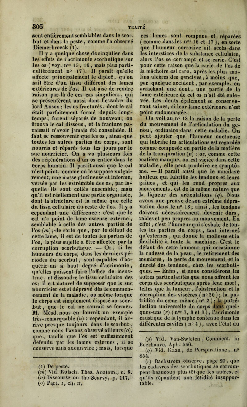 sent entièrement semblables dans le scor- but et dans la peste , comme l’a observé Diemerbroeck (1). Il y a quelque chose de singulier dans les effets de l’acrimonie scorbutique sur les os ( voy. nos 15, 16, mais plus parti- culièrement n° 17). Il paraît qu’elle affecte principalement le diploë, qu’on sait être d’un tissu différent des lames extérieures de l’os. Il est aisé de rendre raison par-là de ces cas singuliers, qui se présentèrent aussi dans l’escadre du lord Anson ; les os fracturés , dont le cal était parfaitement formé depuis long- temps, furent séparés de nouveau; on trouva le cal dissous, et la fracture pa- raissait n’avoir jamais été consolidée. Il faut se ressouvenir que les os, ainsi -que toutes les autres parties du corps, sont nourris et réparés tous les jours par le suc nourricier. On a vu plusieurs fois des régénérations d’un os entier dans le corps humain. Il paraît aussi que le cal n’est point, comme on le suppose vulgai- rement, une masse glutineuse et informe, versée par les extrémités des os, par la- quelle ils sont collés ensemble; mais qu’il est réellement une partie organisée, dont la structure est la même que celle du tissu cellulaire du reste de l’os. Il y a cependant une différence : c’est que le cal n’a point de lame osseuse externe , semblable à celle des autres parties de l’os (m) ;~de sorte que , par le défaut de cette lame, il est de toutes les parties de l’os, la-plus sujette à être affectée par la corruption scorbutique. — Or, si les humeurs du corps, dans les derniers pé- riodes du scorbut, sont capables d’ac- quérir un si haut degré d’acrimonie, qu’elles puissent faire 1’officc de mens- trué , et dissoudre le tissu cellulaire des os; il est naturel de supposer que le suc nourricier est si dépravé dès le commen- cement de la maladie, ou même lorsque le corps est simplement disposé au scor- but , que le cal ne saurait se former. M. Méad nous en fournit un exemple très-remarquable (n) : cependant, il ar- rive presque toujours dans le scorbut , comme nous l’avons observé ailleurs (o), que , tandis que l’os est suffisamment défendu par les lames externes , il se conserve sans aucun vice ; mais, lorsque (l) De peste. (m) Yid. Ruisch. Thés. Ânatom., n. 8. (n) Discourse on the Sçurvy, p. 117. (o) Pqrt, i, ch« Jl» ces lames sont rompues et séparées (comme dans les nos 16 et 17 ), en sorte que l’humeur corrosive ait accès dans les interstices de la substance cellulaire, alors l’os se corrompt et se carie. C’est pour cette raison que la carie de l’os de la mâchoire est rare, après les plus ma- lins ulcères des gencives ; à moins que, par quelque accident, par exemple, en arrachant une dent, une partie de la lame extérieure de cet os n’ait été enle- vée. Les dents également se conserve- ront saines, si leur lame extérieure n’est point endommagée. On voit au n° 18 la raison de la perte du mouvement de l’articulation du ge- nou , ordinaire dans cette maladie. On peut ajouter que l’humeur onctueuse qui lubrifie les articulations est regardée comme composée en partie delà matière de la transpiration (p) : or, comme cette matière manque, ou est viciée dans cette maladie, elle peut produire ce symptô- me. — Il paraît aussi que le mucilage huileux qui lubrifie les tendons et leurs gaînes , et qui les rend propres aux mouvements, est de la même nature que la liqueur des articulations (q). Nous avons une preuve de son extrême dépra- vation dans le n° 18; ainsi, les tendons doivent nécessairement devenir durs , raides et peu propres au mouvement. En effet, c’est l’humeur qui s’exhale de tou- tes les parties du corps , tant internes qu’externes , qui donne la mollesse et la flexibilité à. toute la machine. C’est le défaut de cette humeur qui occasionne la rudesse de la peau, le retirement des membres , la perte du mouvement et la dureté des tendons, chez les scorbuti- ques. — Enfin , si nous considérons les autres particularités que nous offrent les corps des scorbutiques après leur mort, telles que la tumeur, l’obstruction et la corruption des viscères ( n° 20 ) ; la pu- tridité du cœur même ( n° 2 ) ; la putré- faction universelle du corps dans quel- ques-uns (r) (nos 7, 8 et 9) ; l’acrimonie caustique de la lymphe contenue dans les différentes cavités ( n° 4 ), avec l’état du (p) Yid. Van-Swieten , Comment, in Boerhaave, Aph. 546. (q) Yid. Kaau , de Perspiratione, n<> 854. (r) Bachstrom observe, page 20, que les cadavres des scorbutiques se corrom- pent beaucoup plus tôt que les autres, et qu’ils répandent une fétidité insuppor- table.