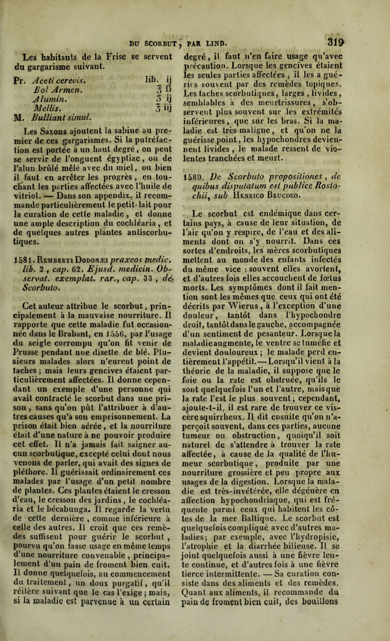 Les habitants de la Frise se servent du gargarisme suivant. Pr. Aceticerevis. lih- i.j Bol Armai. 3 R Alumin. 3 ij Mellis. 3 üj M. Bulliant simul. Les Saxons ajoutent la Sabine au pre- mier de ces gargarismes. Si la putréfac- tion est portée à un haut degré, on peut se servir de l’onguent égyptiac, ou de l'alun brûlé mêlé avec du miel, ou bien il faut en arrêter les progrès , en tou- chant les parties affectées avec l’huile de vitriol. — Dans son appendix, il recom- mande particulièrement le petit-lait pour la curation de cette maladie , et donne une ample description du cochléaria , et de quelques autres plantes antiscorbu- tiques. J 581. Remberti Dodonæi praxeos medic. lib. 2 , cap. 62. Ejusd. medicin. Ob- servât. exemplat. rar.f cap. 33 , dé) Scorbuto. Cet auteur attribue le scorbut, prin- cipalement à la mauvaise nourriture. Il rapporte que cette maladie fut occasion- née dans le Brabant, en 1556, par l’usage du seigle corrompu qu’on fit venir de Prusse pendant une disette de blé. Plu- sieurs malades alors n’eurent point de taches ; mais leurs gencives étaient par- ticulièrement affectées. Il donne cepen- dant un exemple d’une personne qui avait contracté le scorbut dans une pri- son , sans qu’on pût l’attribuer à d’au- tres causes qu’à son emprisonnement. La prison était bien aérée, et la nourriture était d’une nature à ne pouvoir produire cet effet. Il n’a jamais fait saigner au- cun scorbutique, excepté celui dont nous venons de parler, qui avait des signes de pléthore. Il guérissait ordinairement ces malades par l’usage d’un petit nombre de plantes. Ces plantes étaient le cresson d’eau, le cresson des jardins , le cochléa- ria et le bécabunga. Il regarde la vertu de cette dernière , comme inférieure à celle des autres. Il croit que ces remè- des suffisent pour guérir le scorbut , pourvu qu’on fasse usage en même temps d’une nourriture convenable , principa- lement d’un pain de froment bien cuit. Il donne quelquefois, au commencement du traitement, un doux purgatif, qu’il réitère suivant que le cas l’exige ; mais, si la maladie est parvenue à un certain degré, il faut n’en faire usage qu’avec précaution. Lorsque les gencives étaient les seules parties affectées , il les a gué- ries souvent par des remèdes topiques. Les taches scorbutiques, larges , livides, semblables à des meurtrissures, s’ob- servent plus souvent sur les extrémités inférieures, que sur les bras. Si la ma- ladie est très-maligne, et qu’on ne la guérissepoint, les hypochondres devien- nent livides , le malade ressent de vio- lentes tranchées et meurt. 1589. De Scorbuto propositions , de quibus dispulatum est publice Roslo- chii, sub Henrico Brucoeo. Le scorbut est endémique dans cer- tains pays, à cause de leur situation, de l’air qu’on y respire, de l’eau et des ali- ments dont on s’y nourrit. Dans ces sortes d’endroits, les mères scorbutiques mettent au monde des enfants infectés du même vice : souvent elles avortent, çt d’autres fois elles accouchent de foetus morts. Les symptômes dont il fait men- tion sont les mêmes que ceux qui ont été décrits par Wierus, à l’exception d’une douleur, tantôt dans l’hypochondre droit, tantôt dans le gauche, accompagnée d’un sentiment de pesanteur. Lorsquela maladie augmente, le ventre se tuméfie et devient douloureux ; le malade perd en- tièrement l’appétit.—Lorsqu’il vient à la théorie de la maladie, il suppose que le foie ou la rate est obstruée, qu’ils le sont quelquefois l’un et l’autre, mais que la rate l’est le plus souvent ; cependant, ajoute-t-il, il est rare de trouver ce vis- cère squirrheux. Il dit ensuite qu’on n’a- perçoit souvent, dans ces parties, aucune tumeur ou obstruction, quoiqu’il soit naturel de s’attendre à trouver la rate affectée, à cause de la qualité de l’hu- meur scorbutique, produite par une nourriture grossière et peu propre aux usages de la digestion. Lorsque la mala- die est très-invétérée, elle dégénère en affection hypochondriaquc, qui est fré- quente parmi ceux qui habitent les cô- tes de la mer Baltique. Le scorbut est quelquefois compliqué avec d’autres ma- ladies; par exemple, avec l’hydropisie, l’atrophie et la diarrhée bilieuse. Il se joint quelquefois aussi à une fièvre len- te continue, et d’autres fois à une fièvre tierce intermittente. —Sa curation con- siste dans des aliments et des remèdes. Quant aux aliments, il recommande du pain dç froment bien cuit, des bouillons