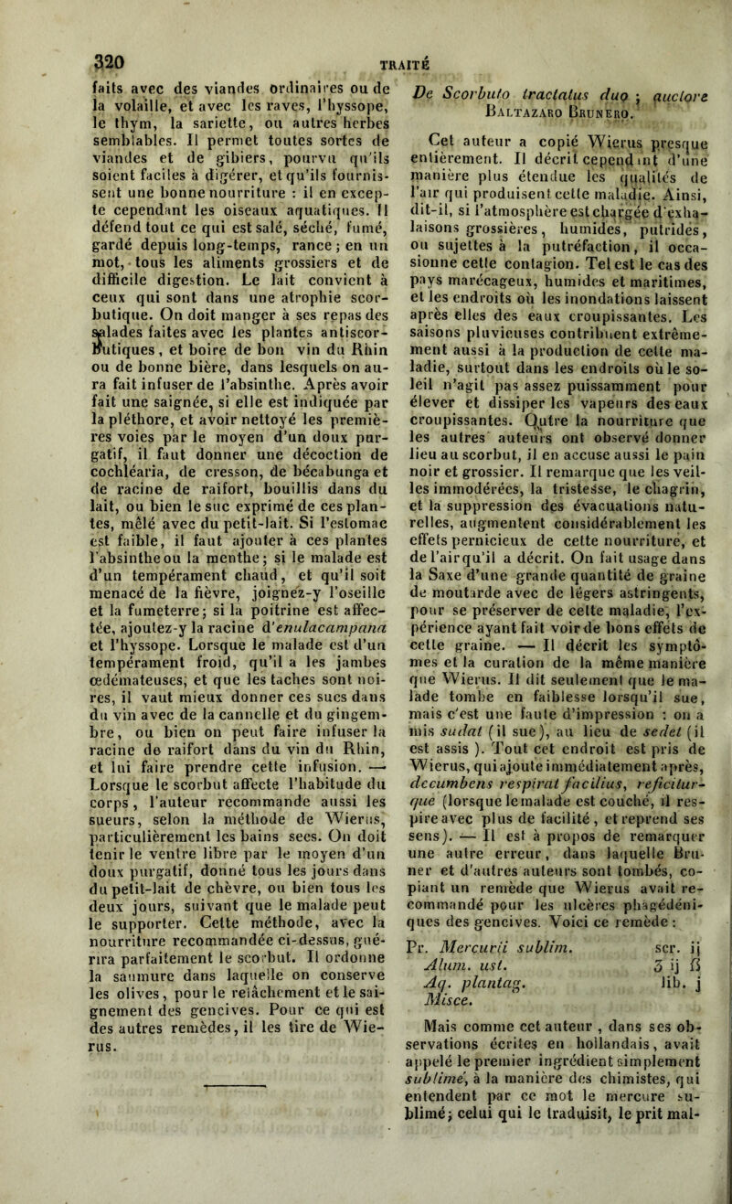 faits avec des viandes ordinaires ou de la volaille, et avec les raves, i’hyssope, le thym, la sariette, ou autres herbes semblables. Il permet toutes sortes de viandes et de gibiers, pourvu qu'ils soient faciles à digérer, et qu’ils fournis- sent une bonne nourriture : il en excep- te cependant les oiseaux aquatiques. Il défend tout ce qui est salé, séché, fumé, gardé depuis long-temps, rance ; en un mot, tous les aliments grossiers et de difficile digestion. Le lait convient à ceux qui sont dans une atrophie scor- butique. On doit manger à ses repas des salades faites avec les plantes antiscor- nutiques, et boire de bon vin du Rhin ou de bonne bière, dans lesquels on au- ra fait infuser de l’absinthe. Après avoir fait une saignée, si elle est indiquée par la pléthore, et avoir nettoyé les premiè- res voies par le moyen d’un doux pur- gatif, il faut donner une décoction de cochléaria, de cresson, de bécabunga et de racine de raifort, bouillis dans du lait, ou bien le suc exprimé de ces plan- tes, mêlé avec du petit-lait. Si l’estomac est faible, il faut ajouter à ces plantes l'absinthe ou la menthe; si le malade est d’un tempérament chaud, et qu’il soit menacé de la fièvre, joignez-y l’oseille et la fumeterre; si la poitrine est affec- tée, ajoulez-y la racine d'enulacampana et l’hyssope. Lorsque le malade est d’un tempérament froid, qu’il a les jambes œdémateuses; et que les taches sont noi- res, il vaut mieux donner ces sucs dans du vin avec de la cannelle et du gingem- bre, ou bien on peut faire infuser la racine de raifort dans du vin du Rhin, et lui faire prendre cette infusion. —- Lorsque le scorbut affecte l’habitude du corps, l’auteur recommande aussi les sueurs, selon la méthode de Wierus, particulièrement les bains secs. On doit tenir le ventre libre par le moyen d’un doux purgatif, donné tous les jours dans du petit-lait de chèvre, ou bien tous les deux jours, suivant que le malade peut le supporter. Cette méthode, avec la nourriture recommandée ci-dessus, gué- rira parfaitement le scorbut. Il ordonne la saumure dans laquelle on conserve les olives, pour le relâchement et le sai- gnement des gencives. Pour ce qui est des autres remèdes, il les tire de Wie- rus. De Scorbuto traclalus cIuq ; çtuclore Baltazaro Brunero. Cet auteur a copié Wierus presque entièrement. Il décrit cepend»nt d’une manière plus étendue les qualités de l’air qui produisent.cette maladie. Ainsi, dit-il, si l’atmosphère est chargée d'exha- laisons grossières, humides, putrides, ou sujettes à la putréfaction, il occa- sionne cette contagion. Tel est le cas des pays marécageux, humides et maritimes, et les endroits où les inondations laissent après elles des eaux croupissantes. Les saisons pluvieuses contribuent extrême- ment aussi à la production de celte ma- ladie, surtout dans les endroits oùle so- leil n’agit pas assez puissamment pour élever et dissiper les vapeurs des eaux croupissantes. Qutre la nourriture que les autres auteurs ont observé donner lieu au scorbut, il en accuse aussi le pain noir et grossier. Il remarque que les veil- les immodérées, la tristesse, le chagrin, et la suppression des évacuations natu- relles, augmentent considérablement les effets pernicieux de cette nourriture, et de l’airqu’il a décrit. On fait usage dans la Saxe d’une grande quantité de graine de moutarde avec de légers astringents, pour se préserver de celte maladie, l’ex- périence ayant fait voir de bons effets de cette graine. — Il décrit les symptô- mes et la curation de la même manière que Wierus. Il dit seulement que le ma- lade tombe en faiblesse lorsqu’il sue, mais c’est une faute d’impression : on a mis sudat (il sue), au lieu de sedet (il est assis ). Tout cet endroit est pris de Wierus, quiajoute immédiatement après, decumbens respirât facilius, reficilur- que (lorsque le malade est couché, ü res- pire avec plus de facilité, et reprend ses sens). — Il est à propos de remarquer une autre erreur, dans laquelle Bru- ne r et d’autres auteurs sont tombés, co- piant un remède que Wierus avait re- commandé pour les ulcères pliagédéni- ques des gencives. Voici ce remède : Pr. Merçurii sublim. scr. i j Alum. ust. 3 ij 13 Aq. plantag. lib. j Misce. Mais comme cet auteur , dans ses ob- servations écrites en hollandais, avait appelé le premier ingrédient simplement sublimé, à la manière des chimistes, qui entendent par ce mot le mercure .su- blimé; celui qui le traduisit, le prit mal-