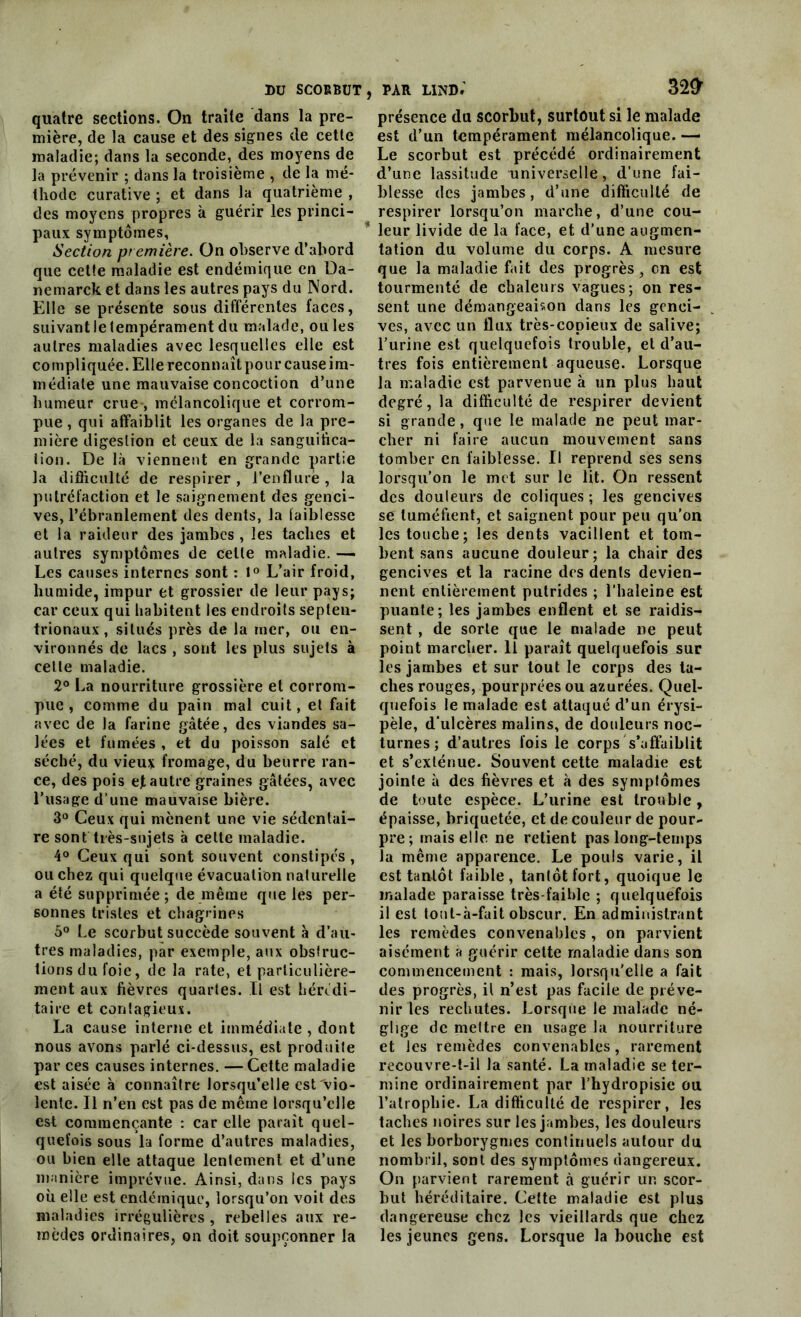 quatre sections. On traite dans la pre- mière, de la cause et des signes de cette maladie; dans la seconde, des moyens de la prévenir ; dans la troisième , de la mé- thode curative ; et dans la quatrième , des moyens propres à guérir les princi- paux symptômes. Section première. On observe d’abord que cette maladie est endémique en Da- nemarck et dans les autres pays du Nord. Elle se présente sous différentes faces, suivant le tempérament du malade, ou les autres maladies avec lesquelles elle est compliquée. Elle reconnaît pour cause im- médiate une mauvaise concoction d’une humeur crue , mélancolique et corrom- pue , qui affaiblit les organes de la pre- mière digestion et ceux de la sanguifica- tion. De là viennent en grande partie la difficulté de respirer , l’enflure , la putréfaction et le saignement des genci- ves, l’ébranlement des dents, la faiblesse et la raideur des jambes , les taches et autres symptômes de celte maladie. — Les causes internes sont : l° L’air froid, humide, impur et grossier de leur pays; car ceux qui habitent les endroits septen- trionaux , situés près de la mer, ou en- vironnés de lacs , sont les plus sujets à celle maladie. 2° La nourriture grossière et corrom- pue , comme du pain mal cuit, et fait avec de la farine gâtée, des viandes sa- lées et fumées , et du poisson salé et séché, du vieux fromage, du beurre ran- ce, des pois et autre graines gâtées, avec l’usage d'une mauvaise bière. 3° Ceux qui mènent une vie sédentai- re sont très-sujets à cette maladie. 4° Ceux qui sont souvent constipés, ou chez qui quelque évacuation naturelle a été supprimée; de même que les per- sonnes tristes et chagrines 5° Le scorbut succède souvent à d’au- tres maladies, par exemple, aux obstruc- tions du foie, de la rate, et particulière- ment aux fièvres quartes. Il est hérédi- taire et contagieux. La cause interne et immédiate , dont nous avons parlé ci-dessus, est produite par ces causes internes. —Cette maladie est aisée à connaître lorsqu’elle est'vio- lente. Il n’en est pas de même lorsqu’elle est commençante : car elle paraît quel- quefois sous la forme d’autres maladies, ou bien elle attaque lentement et d’une manière imprévue. Ainsi, dans les pays où elle est endémique, lorsqu’on voit des maladies irrégulières , rebelles aux re- mèdes ordinaires, on doit soupçonner la présence du scorbut, surtout si le malade est d’un tempérament mélancolique. — Le scorbut est précédé ordinairement d’une lassitude universelle, d’une fai- blesse des jambes, d’une difficulté de respirer lorsqu’on marche, d’une cou- leur livide de la face, et d’une augmen- tation du volume du corps. A mesure que la maladie fait des progrès, en est tourmenté de chaleurs vagues; on res- sent une démangeaison dans les genci- ves, avec un flux très-copieux de salive; l’urine est quelquefois trouble, et d’au- tres fois entièrement aqueuse. Lorsque la maladie est parvenue à un plus haut degré, la difficulté de respirer devient si grande, que le malade ne peut mar- cher ni faire aucun mouvement sans tomber en faiblesse. Il reprend ses sens lorsqu’on le met sur le lit. On ressent des douleurs de coliques ; les gencives se tuméfient, et saignent pour peu qu’on les touche; les dents vacillent et tom- bent sans aucune douleur; la chair des gencives et la racine des dents devien- nent entièrement putrides ; l’haleine est puante; les jambes enflent et se raidis- sent , de sorte que le malade ne peut point marcher. Il paraît quelquefois sur les jambes et sur tout le corps des ta- ches rouges, pourprées ou azurées. Quel- quefois le malade est attaqué d’un érysi- pèle, d’ulcères malins, de douleurs noc- turnes; d’autres fois le corps s’affaiblit et s’exténue. Souvent cette maladie est jointe à des fièvres et à des symptômes de toute espèce. L’urine est trouble, épaisse, briquetée, et de couleur de pour- pre; mais elle ne relient pas long-temps îa même apparence. Le pouls varie, il est tantôt faible , tantôt fort, quoique le malade paraisse très-faible ; quelquefois il est tout-à-fait obscur. En administrant les remèdes convenables , on parvient aisément a guérir cette maladie dans son commencement : mais, lorsqu'elle a fait des progrès, il n’est pas facile de préve- nir les rechutes. Lorsque le malade né- glige de mettre en usage la nourriture et les remèdes convenables, rarement recouvre-t-il la santé. La maladie se ter- mine ordinairement par l’hydropisie ou l’atrophie. La difficulté de respirer, les taches noires sur les jambes, les douleurs et les borborygmes continuels autour du nombril, sont des symptômes dangereux. On parvient rarement à guérir un scor- but héréditaire. Cette maladie est plus dangereuse chez les vieillards que chez les jeunes gens. Lorsque la bouche est