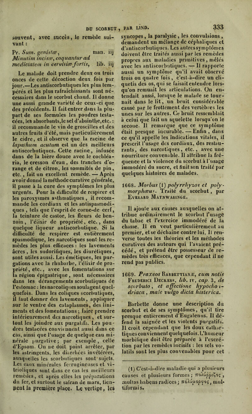 souvent, avec succès, le remède sui- vant : Pr. Sum. genistœ, man. iij Minutim incisæ, coquanlur ad medielalem in cervisice fortis, lib. iij Le malade doit prendre deux ou trois onces de celle décoction deux fois par jour.—Les anliscorbutiquesles plus tem- pérés et les plus rafraîchissants sont né- cessaires dans le scorbut chaud. 11 donne une aussi grande variété de ceux-ci que des précédents. Il fait entrer dans la plu- part de ses formules les poudres testa- cées, les absorbants,le sel d’absinthe,etc. : il recommande le vin de groseilles et des autres fruits d’été, mais particulièrement le cidre, et il observe que la racine de lapa/hum acutum est un des meilleurs antiscorbutiques. Cette racine, infusée dans de la bière douce avec le cocliléa- ria, le cresson d’eau, des tranches d’o- range et de citron, les sommités de pin, etc. , fait un excellent remède. — Après avoir donné la méthode curative générale, il passe à la cure des symptômes les plus urgents. Pour la difficulté de respirer et les paroxysmes asthmatiques , il recom- mande les cordiaux et les antispasmodi- ques , tels que l’esprit de corne-de cerf, la teinture de castor, les fleurs de ben- zoin , l’élixir de propriété, etc., dans quelque liqueur antiscorbutique. Si la difficulté de respirer est entièrement spasmodique, les narcotiques sont les re- mèdes les plus efficaces : les lavements âcres , les sudorifiques, les diurétiques, sont utiles aussi. Les émétiques, les pur- gations avec la rhubarbe, l’élixir de pro- priété, etc., avec les fomentations sur la région épigastrique , sont nécessaires dans les dérangements scorbutiques de l’estomac : lesnarcotiques soulagent quel- quefois. Dans les coliques scorbutiques, il faut donner des lavements, appliquer sur le ventre des cataplasmes, des lini— ments et des fomentations ; faire prendre intérieurement des narcotiques , et sur- tout les joindre aux purgatifs. Les pou- dres testacées conviennent aussi dans ce cas, ainsi que l’usage de quelque eau mi- nérale purgative ; par exemple , celle d’Epsom. On ne doit point arrêter, par les astringents, les diarrhées invétérées, auxquelles les scorbutiques sont sujets. Les eaux minérales ferrugineuses et vi- Irioliques sont dans ce cas les meilleurs remèdes, et après elles les préparations du fer, et surtout le salran de mars, tien- nent la première place. Le vertige, les PAR LlND. 333 syncopes, la paralysie , les convulsions, demandent un mélange de céphaliques et d'antiscorbuliqucs. Les autressymptômes doivent être traités aussi par les remèdes propres aux maladies primitives, mêlés avec les antiscorbutiques. — Il rapporte aussi un symptôme qu’il avait observé trois ou quatre fois , c’est-à-dire un cli- quetis des os, qui se faisait entendre lors- qu’on remuait les articulations. On en- tendait aussi, lorsque le malade se tour- nait dans le lit, un bruit considérable causé par le frottement des vertèbres les unes sur les autres. Ce bruit ressemblait à celui que fait un squelette lorsqu’on le secoue. Il remarque que ce symptôme était presque incurable. — Enfin, dans ce qu’il appelle les indications vitales, il prescrit l’usage des cordiaux, des restau- rants, des narcotiques, etc., avec une nourriture convenable. Il attribue la fré- quence et la violence du scorbut à l’usage immodéré du sucre, et finit son traité par quelques histoires de malades. 1668. Morbus {1) polyrrhyzoi et poly- morpheeu*. Traité du scorbut , par Evekard Maynxvaringe. Il ajoute aux causes auxquelles on at- tribue ordinairement le scorbut l’usage du tabac et l’exercice immodéré de la chasse. Il en veut particulièrement au premier, et se déchaîne contre lui. Il ren- verse toutes les théories et les méthodes curatives des auteurs qui l’avaient pré- cédé , et prétend être possesseur de re- mèdes très efficaces, que cependant il ne rend pas publics. 1669. Praxeos Barbettianæ, cum notis Frederici Deckers, lib. iv, cap. 3, de scorbuio, et affectionc hypochoi- driaca , male vulgo dicta histerica. Barbette donne une description du scorbut et de ses symptômes, qu’il tire presque entièrement d'Eugalenus. Il dé- fend la saignée et les violents purgatifs. Il croit cependant que les doux cathar- tiques conviennent quelquefois. L’humeur morbifique doit être préparée à l’excré- tion parles remèdes incisifs : les sels vo- latils sont les plus convenables pour cet (1) C'est-à-dire maladie qui a plusieurs causes et plusieurs formes; 'iroDàppitoq , multas habens radices ; noïvpopyoç} mul* liformis.