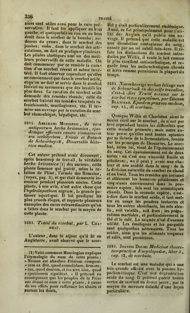 niers sont utiles aussi pour la cure pré- servative. Il faut les appliquer au bras gauche, et quelquefois au cou ou au bras droit dans le scorbut de la'bouche; au- dessus du genou , dans le scorbut des jambes; enfin , dans le scorbut des arti- culations, on doit en pratiquer plusieurs. Les pilules aloétiques sont un des meil- leurs préservatifs de cette maladie. On doit commencer par ce remède la cura- tion d un scorbut récent et même invé- téré. Il faut observer cependant qu’elles ne conviennent que dans le scorbut acide, e.t(?u.on ne d°it se servir dans le scorbut lixiviel ou savonneux que des laxatifs les plus doux. La curation du scorbut acide demande des remèdes chauds; celle du scorbut lixiviel des remédies tempérés ra- fraîchissants, mucilagineux, etc. Il ter- mine son ouvrage par la curation du scor- but stomachique, hépatique, etc. 1684. Abrahami Muntingii , de vera anliquorum herba britannica , ejus- demque efficacia contra sloniacaceni seu scelotyrbem , Frisiis et B al avis de Scheurbuyck, Disserlatio histo- rico-rnedica. Cet auteur prétend avoir découvert, après beaucoup de travail, la véritable herba britannica (1) des anciens, cette plante fameuse qui guérit, selon la re- lation de Pline, l’armée des Romains, (voyez, pag. 3), et qui était demeurée in- connue pendant plusieurs siècles. Cette plante, à son avis, n’est autre chose que 1 ' hydrolapathum nigrum , la grande pa- tience aquatique. Il lui prodigue les plus grands éloges, et rapporte plusieurs exemples des cures extraordinaires qu’on a faites dans le scorbut par le moyen de cette plante. 1683. Traité du scorbut, par L. Cha- meau. L’auteur, dans le séjour qu’il fit en Angleterre, avait observé que le scor- but y était particulièrement endémique. Aussi, ce fut principalement pour l’uti- lité des Anglais qu’il publia son ou- vrage. 11 prétend que celte maladie est une dissolution contagieuse du sang, causée par un sel subtil très-âcre. Il ré- fute les distinctions du scorbut intro- duites par Willis, il vante le lait comme le plus excellent antiscorbulique, et re- gaule tous les anliscorbutiques chauds et âcres comme pernicieux la plupart du temps. 1684. Naawkeurige verhan ielinge van de. Scheurbuik en de*selfs toevallen, c est-a -dire Traité curieux sur le scoi but et ses symptômes, par Étienne Blaxchad. Ejusdempraxeos medicce, cap. 15, de scorbuto. Quoique Willis et Charleton aient le mieux écrit sur le scorbut, ils n’ont pas levé cependant toutes les difficultés que cette maladie présente; mais notre au- teur pense qu’elles sont toutes aplanies par sa théorie de la fermentation, fondée sur les principes de Descaries. Le scor- but, selon lui, vient de l’épaississement du sang. Cet épaississement est de deux sortes : ou c’est une viscosité froide et pituiteuse , ou il peut y avoir une cha- leur et une acidité dans le sang : de là la division naturelle du scorbut en chaud et en froid. Tous les remèdes qui incisent et atténuent les humeurs pituiteuses et visqueuses conviennent dans la pre- mière espèce ; tels sont les aromatiques chauds. Dans la seconde espèce, c est- à-dire dans le scorbut acide, il faut met- tre en usage les poudres testacées et tous les autres absorbants, les sels alca- lis , soit volatils , soit fixes ; les prépa- rations martiales, et particulièrement le thé et le café. La saignée n’est d’aucune utilité. Les émétiques et les purgatifs sont quelquefois nécessaires. Tous les acides, ainsi que les aliments visqueux et salés, sont pernicieux. (1) Voici comment Munlingius explique l’étymologie du nom de cette plante : « Nonien est absolute Frisium composi- » tum ex Brit, quod consolidais, firmare ; » tan, quod dentem, et ica sive iàca, quod » ejectionem signifient. » Il prétend en conséquence que les peuples de la Frise ont donné ce nom à cette plante, à cause de ses effets pour raffermir les chairs et Surtout les dents. 168i. Joasnis Doloki Medicinœ theore- iico-practicæ Encyclopediœ, liber 3 , cap. 12, de scorbuto. Le scorbut est une maladie qui a une très-grande affinité avec la passion hy- pochondriaque. C’est une dégénéra!ion acide du sang. Il prétend guérir toutes sortes de scorbut en douze jours , par le moyen du mercure dulcifié d’une façon particulière.