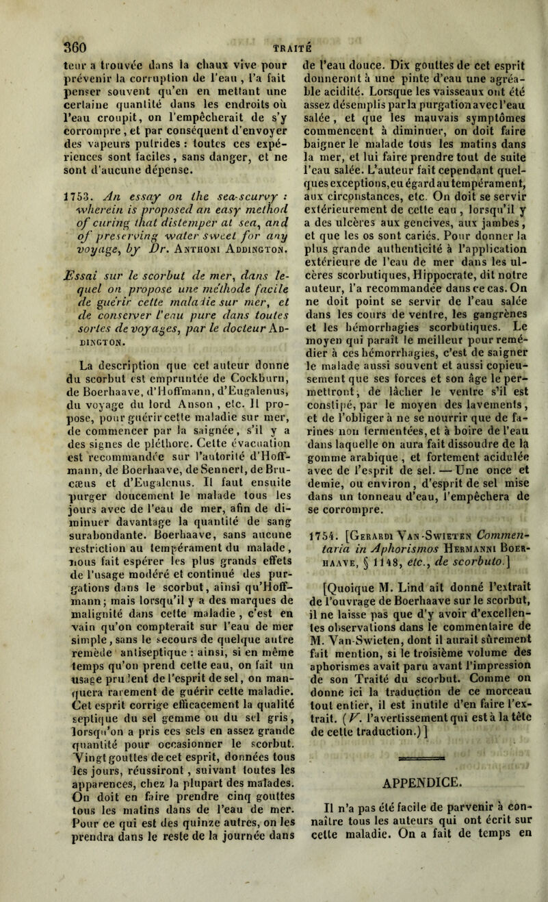 leur a trouvée dans la chaux vive pour prévenir la corruption de l’eau , l’a fait penser souvent qu’en en mettant une certaine quantité dans les endroits où l’eau croupit, on l’empêcherait de s’y corrompre , et par conséquent d’envoyer des vapeurs putrides : toutes ces expé- riences sont faciles, sans danger, et ne sont d'aucune dépense. 1753. An essay on lhe sea-scurvy : wherein is proposéeI an easy methort of curing that distemper at sea, and of preserving water sweet for any voyage, by Dr. Anthoni Addington. Essai sur le scorbut de mer, dans le- quel on propose une méthode facile de guérir cette maladie sur mer, et de conserver l'eau pure dans toutes sortes de voyages, par le docteur Ad- dington. La description que cet auteur donne du scorbut est empruntée de Cockburn, de Boerhaave, d’Hoffmann, d’Eugalenus, du voyage du lord Anson , etc. Il pro- pose, pour guérir celte maladie sur mer, de commencer par la saignée, s’il y a des signes de pléthore. Cette évacuation est recommandée sur l’autorité d’Hoff- mann, de Boerhaave, de Senncrt, de Bru- cæus et d’Eugalenus. Il faut ensuite purger doucement le malade tous les jours avec de l’eau de mer, afin de di- minuer davantage la quantité de sang surabondante. Boerhaave, sans aucune restriction au tempérament du malade , nous fait espérer les plus grands effets de l’usage modéré et continué des pur- gations dans le scorbut, ainsi qu’Hoff- mann; mais lorsqu’il y a des marques de malignité dans cette maladie , c’est en vain qu’on compterait sur l’eau de mer simple, sans le secours de quelque autre remède antiseptique : ainsi, si en même temps qu’on prend cette eau, on fait un usage prudent de l’esprit de sel, on man- quera rarement de guérir cette maladie. Cet esprit corrige efficacement la qualité septique du sel gemme ou du sel gris, lorsqu’on a pris ces sels en assez grande quantité pour occasionner le scorbut. Vingt gouttes de cet esprit, données tous les jours, réussiront , suivant toutes les apparences, chez la plupart des malades. On doit en faire prendre cinq gouttes tous les matins dans de l’eau de mer. Pour ce qui est des quinze autres, on les prendra dans le reste de la journée dans de l’eau douce. Dix gouttes de cet esprit donneront à une pinte d’eau une agréa- ble acidité. Lorsque les vaisseaux ont été assez désemplis parla purgationavecl’eau salée, et que les mauvais symptômes commencent à diminuer, on doit faire baigner le malade toiis les matins dans la mer, et lui faire prendre tout de suite l’eau salée. L’auteur fait cependant quel- ques exceptions,eu égard au tempérament, aux circonstances, etc. On doit se servir extérieurement de cette eau , lorsqu’il y a des ulcères aux gencives, aux jambes, et que les os sont cariés. Pour donner la plus grande authenticité à l’application extérieure de l’eau de mer dans les ul- cères scorbutiques, Hippocrate, dit notre auteur, l’a recommandée dans ce cas. On ne doit point se servir de l’eau salée dans les cours de ventre, les gangrènes et les hémorrhagies scorbutiques. Le moyen qui paraît le meilleur pour remé- dier à ces hémorrhagies, c’est de saigner le malade aussi souvent et aussi copieu- sement que ses forces et son âge le per- mettront, de lâcher le ventre s’il est constipé, par le moyen des lavements, et de l’obliger à ne se nourrir que de fa- rines non fermentées, et à boire de l’eau dans laquelle on aura fait dissoudre de la gomme arabique , et fortement acidulée avec de l’esprit de sel. —Une once et demie, ou environ, d’esprit de sel mise dans un tonneau d’eau, l’empêchera de se corrompre. 1754. [Gerardi Van-Swietkn Commen- taria in Aphorismos Hermanni Boer- haave, § 1148, etc., de scorbuto.] [Quoique M. Lind ait donné l’extrait de l’ouvrage de Boerhaave sur le scorbut, il ne laisse pas que d’y avoir d’excellen- tes observations dans le commentaire de M. Van-Swieten, dont il aurait sûrement fait mention, si le troisième volume des aphorismes avait paru avant l’impression de son Traité du scorbut. Comme on donne ici la traduction de ce morceau tout entier, il est inutile d’en faire l’ex- trait. (E. l’avertissement qui est à la tête de cette traduction.) ] APPENDICE. Il n’a pas été facile de parvenir à con- naître tous les auteurs qui ont écrit sur celle maladie. On a fait de temps en