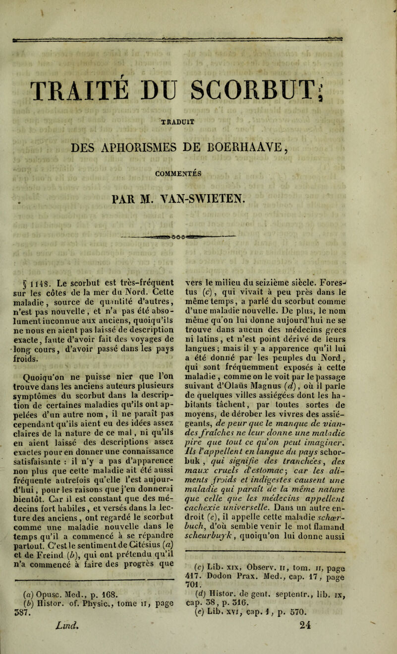 TRADUIT DES APHORISMES DE BOERHAAVE, COMMENTÉS PAR M. VAN-SWIETEN. § 1148. Le scorbut est très-fréquent sur les côtes de la mer du Nord. Cette maladie, source de quantité d’autres, n’est pas nouvelle , et n’a pas été abso- lument inconnue aux anciens, quoiqu’ils ne nous en aient pas laissé de description exacte, faute d’avoir fait des voyages de •long cours, d’avoir passé dans les pays froids. Quoiqu’on ne puisse nier que l’on trouve dans les anciens auteurs plusieurs symptômes du scorbut dans la descrip- tion de certaines maladies qu’ils ont ap- pelées d’un autre nom, il ne paraît pas cependant qu’ils aient eu des idées assez claires de la nature de ce mal, ni qu’ils en aient laissé des descriptions assez exactes pour en donner une connaissance satisfaisante : il n’y a pas d’apparence non plus que celte maladie ait été aussi fréquente autrefois quelle l’est aujour- d’hui , pour les raisons que j’en donnerai bientôt. Car il est constant que des mé- decins fort habiles, et versés dans la lec- ture des anciens, ont regardé le scorbut comme une maladie nouvelle dans le temps qu’il a commencé à se répandre partout. C’est le sentiment de Gitésius (a) et de Freind (h), qui ont prétendu qu’il n’a commencé à faire des progrès que (a) Opusc. Med., p. 168. (b) Histor. of. Physic.. tome il, page 387. vers le milieu du seizième siècle. Fores- tus (c), qui vivait à peu près dans le même temps, a parlé du scorbut comme d’une maladie nouvelle. De plus, le nom même qu'on lui donne aujourd’hui ne se trouve dans aucun des médecins grecs ni latins, et n’est point dérivé de leurs langues ; mais il y a apparence qu’il lui a été donné par les peuples du Nord, qui sont fréquemment exposés à cette maladie , comme on le voit par le passage suivant d’Olaüs Magnus (d), où il parle de quelques villes assiégées dont les ha- bitants tâchent, par toutes sortes de moyens, de dérober les vivres des assié- geants, de peur que le manque de vian- des fraîches ne leur donne- une maladie pire que tout ce qu'on peut imaginer. Ils Vappellent en langue du pays schor- buk , qui signifie des tranchées, des maux cruels cVestomac) car les ali- ments froids et indigestes causent une maladie qui paraît de la même nature que celle que les médecins appellent cachexie universelle. Dans un autre en- droit (e), il appelle cette maladie schœr- huch, d’où semble venir le mot flamand scheurbuyk, quoiqu’on lui donne aussi (c) Lib. xix, Observ. ir, tom. n, page 417. Dodon Prax. Med., cap. 17, page 701. (d) Histor. de gent. septenlr., lib. ix, cap. 38, p. 316. (e) Lib. XYJ, cap. 1, p. 570. 24 Lmd.