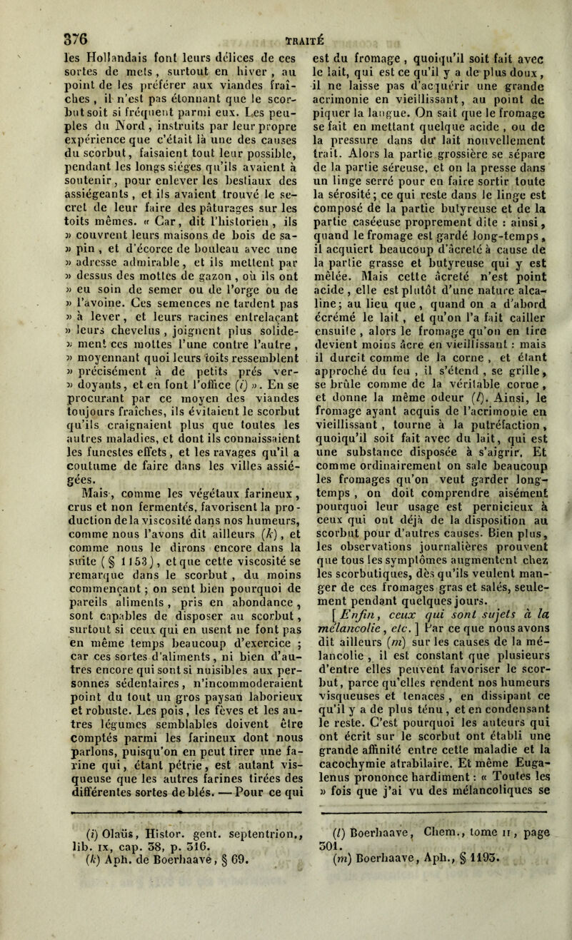 les Hollandais font leurs délices de ces sortes de mets , surtout en hiver , au point de les préférer aux viandes fraî- ches , il n’est pas étonnant que le scor- but soit si fréquent parmi eux. Les peu- ples du Nord, instruits par leur propre expérience que c’était là une des causes du scorbut, faisaient tout leur possible, pendant les longs sièges qu’ils avaient à soutenir, pour enlever les bestiaux des assiégeants , et ils avaient trouvé le se- cret de leur faire des pâturages sur les toits mêmes. <c Car, dit l’historien , ils j) couvrent leurs maisons de bois de sa- « pin , et d’écorce de bouleau avec une » adresse admirable, et ils mettent par î) dessus des mottes de gazon , où ils ont » eu soin de semer ou de l’orge ou de » l’avoine. Ces semences ne tardent pas » à lever, et leurs racines entrelaçant » leurs chevelus , joignent plus solide- >; ment ces mottes l’une contre l’autre , i) moyennant quoi leurs toits ressemblent » précisément à de petits prés ver- doyants, et en font l’office (i) ». En se procurant par ce moyen des viandes toujours fraîches, ils évitaient le scorbut qu’ils craignaient plus que toutes les autres maladies, et dont ils connaissaient les funestes effets, et les ravages qu’il a coutume de faire dans les villes assié- gées. Mais, comme les végétaux farineux, crus et non fermentés, favorisent la pro- duction delà viscosité dans nos humeurs, comme nous l’avons dit ailleurs (A-), et comme nous le dirons encore dans la suite ( § 1153], et que cette viscosité se remarque dans le scorbut , du moins commençant ; on sent bien pourquoi de pareils aliments , pris en abondance, sont capables de disposer au scorbut, surtout si ceux qui en usent ne font pas en même temps beaucoup d’exercice ; car ces sortes d’aliments, ni bien d’au- tres encore qui sont si nuisibles aux per- sonnes sédentaires, n’incommoderaient point du tout un gros paysan laborieux et robuste. Les pois , les fèves et les au- tres légumes semblables doivent être comptés parmi les farineux dont nous parlons, puisqu’on en peut tirer une fa- rine qui, étant pétrie, est autant vis- queuse que les autres farines tirées des différentes sortes de blés. — Pour ce qui (i)Olaüs, Histor. gent. septentrion,, lib. ix, cap. 38, p. 516. (k) Aph. de Boerhaavé, § 69. est du fromage , quoiqu’il soit fait avec le lait, qui est ce qu’il y a de plus doux, il ne laisse pas d’acquérir une grande acrimonie en vieillissant, au point de piquer la langue. On sait que le fromage se fait en mettant quelque acide , ou de la pressure dans dit lait nouvellement trait. Alors la partie grossière se sépare de la partie séreuse, et on la presse dans un linge serré pour en faire sortir toute la sérosité; ce qui reste dans le linge est composé de la partie butyreuse et de la partie caséeuse proprement dite : ainsi, quand le fromage est gardé long-temps , il acquiert beaucoup d’âcretéà cause de la partie grasse et butyreuse qui y est mêlée. Mais cette âcreté n’est point acide, elle est plutôt d’une nature alca- line; au lieu que, quand on a d’abord écrémé le lait , et qu’on l’a fait cailler ensuite , alors le fromage qu’on en tire devient moins âcre en vieillissant : mais il durcit comme de la corne , et étant approché du feu , il s’étend , se grille, se brûle comme de la véritable corne , et donne la même odeur (/). Ainsi, le fromage ayant acquis de l’acrimonie en vieillissant , tourne à la putréfaction , quoiqu’il soit fait avec du lait, qui est une substance disposée à s’aigrir. Et comme ordinairement on sale beaucoup les fromages qu’on veut garder long- temps , on doit comprendre aisément pourquoi leur usage est pernicieux à ceux qui ont déjà de la disposition au scorbut pour d’autres causes. Bien plus, les observations journalières prouvent que tous les symptômes augmentent chez les scorbutiques, dès qu’ils veulent man- ger de ces fromages gras et salés, seule- ment pendant quelques jours. [Enfin, ceux qui sont sujets à la mélancolie, etc. ] Par ce que nous avons dit ailleurs (m) sur les causes de la mé- lancolie , il est constant que plusieurs d’entre elles peuvent favoriser le scor- but, parce qu’elles rendent nos humeurs visqueuses et tenaces , en dissipant ce qu’il y a de plus ténu, et en condensant le reste. C’est pourquoi les auteurs qui ont écrit sur le scorbut ont établi une grande affinité entre cette maladie et la cacochymie atrabilaire. Et même Euga- lenus prononce hardiment : « Toutes les » fois que j’ai vu des mélancoliques se (/) Boerhaave, Chem., tome ii , page 301. (m) Boerhaave, Apli., § 1193.