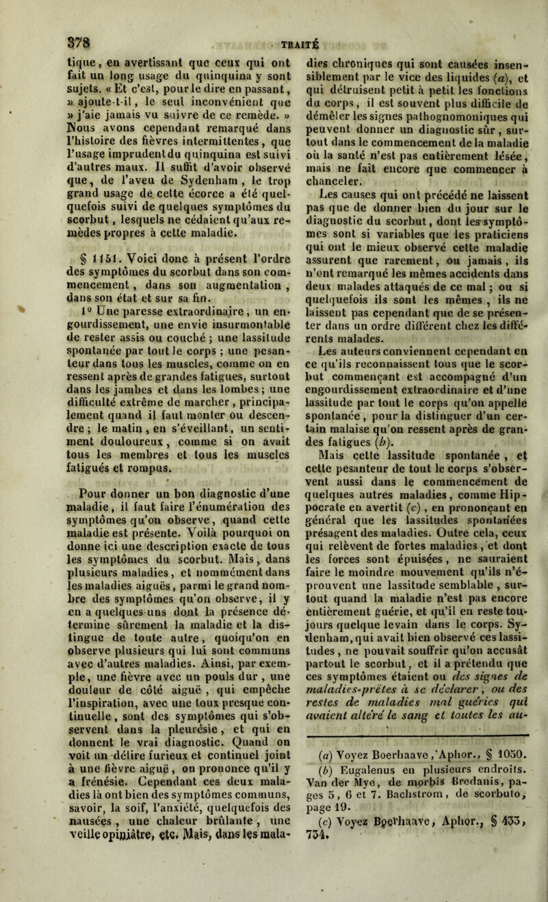 tique, en avertissant que ceux qui ont fait un long usage du quinquina y sont sujets. « Et c’est, pour le dire en passant, ü ajoute t-il, le seul inconvénient que » j’aie jamais vu suivre de ce remède. » Nous avons cependant remarqué dans l’histoire des fièvres intermittentes, que l’usage imprudent du quinquina est suivi d’autres maux. Il suffit d’avoir observé que, de l’aveu de Sydenham , le trop grand usage de cette écorce a été quel- quefois suivi de quelques symptômes du scorbut, lesquels ne cédaient qu’aux re- mèdes propres à cette maladie. § 1151. Voici donc à présent l’ordre des symptômes du scorbut dans son com- mencement , dans son augmentation , dans son état et sur sa fin. 1° Une paresse extraordinaire , un en- gourdissement, une envie insurmontable de rester assis ou couché ; une lassitude spontanée par tout Je corps ; une pesan- teur dans tous les muscles, comme on en ressent après de grandes fatigues, surtout dans les jambes et dans les lombes ; une difficulté extrême de marcher , principa- lement quand il faut monter ou descen- dre ; le matin , en s’éveillant, un senti- ment douloureux, comme si on avait tous les membres et tous les muscles fatigués et rompus. Pour donner un bon diagnostic d’une maladie, il faut faire l’énumération des symptômes qu’on observe, quand cette maladie est présente. Voilà pourquoi on donne ici une description exacte de tous les symptômes du scorbut. Mais, dans plusieurs maladies, et nommément dans les maladies aiguës, parmi le grand nom- bre des symptômes qu’on observe, il y en a quelques uns dont la présence dé- termine sûrement la maladie et la dis- tingue de toute autre, quoiqu’on en observe plusieurs qui lui sont communs avec d’autres maladies. Ainsi, par exem- ple, une fièvre avec un pouls dur , une douleur de côté aiguë , qui empêche l’inspiration, avec une toux presque con- tinuelle , sont des symptômes qui s’ob- servent dans la pleurésie, et qui en donnent le vrai diagnostic. Quand on voit un délire furieux et continuel joint à une fièvre aiguë , on prononce qu’il y a frénésie. Cependant ces deux mala- dies là ont bien des symptômes communs, savoir, la soif, l’anxiété, quelquefois des nausées , une chaleur brûlante , une veille opiniâtre, etc, Mais, dans les mala- dies chroniques qui sont causées insen- siblement par le vice des liquides (a), et qui détruisent petit à petit les fonctions du corps , il est souvent plus difficile de démêler les signes pathognomoniques qui peuvent donner un diagnostic sûr , sur- tout dans le commencement de la maladie où la santé n’est pas entièrement lésée, mais ne fait encore que commencer à chanceler. Les causes qui ont précédé ne laissent pas que de donner bien du jour sur le diagnostic du scorbut, dont les symptô- mes sont si variables que les praticiens qui ont le mieux observé cette maladie assurent que rarement, ou jamais , ils n’ont remarqué les mêmes accidents dans deux malades attaqués de ce mal ; ou si quelquefois ils sont les mêmes , ils ne laissent pas cependant que de se présen- ter dans un ordre différent chez les diffé- rents malades. Les auteurs conviennent cependant en ce qu’ils reconnaissent tous que le scor- but commençant est accompagné d’un engourdissement extraordinaire et d’une lassitude par tout le corps qu’on appelle spontanée, pour la distinguer d’un cer- tain malaise qu'on ressent après de gran- des fatigues (b). Mais celte lassitude spontanée , et cette pesanteur de tout le corps s’obser- vent aussi dans le commencement de quelques autres maladies, comme Hip- pocrate en avertit (c), en prononçant en générai que les lassitudes spontanées présagent des maladies. Outre cela, ceux qui relèvent de fortes maladies ,‘et dont les forces sont épuisées, ne sauraient faire le moindre mouvement qu’ils n’é- prouvent une lassitu-de semblable , sur- tout quand la maladie n’est pas encore entièrement guérie, et qu’il en reste tou- jours quelque levain dans le corps. Sy- denham, qui avait bien observé ces lassi- tudes , ne pouvait souffrir qu’on accusât partout le scorbut, et il a prétendu que ces symptômes étaient ou des signes de maladies-pret.es à se déclarer, ou des restes de maladies mal guéries qui avaient altéré le sang et toutes les au- (a) Voyez Boerhaave ,‘Aphor., § 1050. (b) Eugalenus en plusieurs endroits. Van der Mye, de morbis Bredanis, pa- ges 5, 6 et 7. Bachstrom, de scorbulo, page 19. (c) Voyez Bpçïhaave, Aphor., § 433, 734*