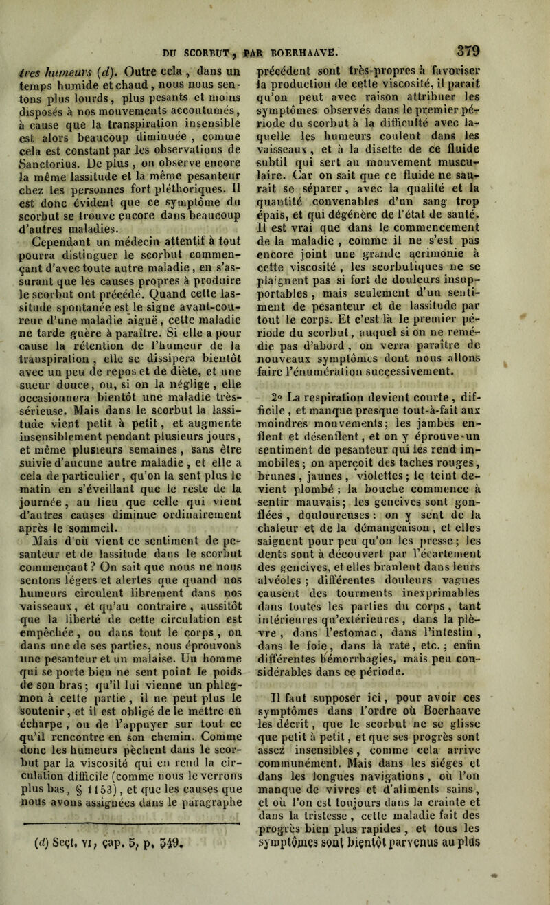 DU SCORBUT, ires humeurs (d). Outre cela , dans un temps humide et chaud , nous nous sen- tons plus lourds, plus pesants et moins disposés à nos mouvements accoutumés, à cause que la transpiration insensible est alors beaucoup diminuée , comme cela est constant par les observations de Sanctorius. De plus , on observe encore la même lassitude et la même pesanteur chez les personnes fort pléthoriques. Il est donc évident que ce symptôme du scorbut se trouve encore dans beaucoup d’autres maladies. Cependant un médecin attentif à tout pourra distinguer le scorbut commen- çant d’avec toute autre maladie , en s’as- surant que les causes propres à produire le scorbut ont précédé. Quand cette las- situde spontanée est le signe avant-cou- reur d’une maladie aiguë, cette maladie ne tarde guère à paraître. Si elle a pour cause la rétention de l’humeur de la transpiration , elle se dissipera bientôt avec un peu de repos et de diète, et une sueur douce, ou, si on la néglige, elle occasionnera bientôt une maladie très- sérieuse. Mais dans le scorbut la lassi- tude vient petit à petit, et augmente insensiblement pendant plusieurs jours, et même plusieurs semaines, sans être suivie d’aucune autre maladie , et elle a cela de particulier, qu’on la sent plus le matin en s’éveillant que le reste de la journée , au lieu que celle qui vient d’autres causes diminue ordinairement après le sommeil. Mais d’où vient ce sentiment de pe- santeur et de lassitude dans le scorbut commençant ? On sait que nous ne nous sentons légers et alertes que quand nos humeurs circulent librement dans nos vaisseaux, et qu’au contraire, aussitôt que la liberté de cette circulation est empêchée, ou dans tout le corps , ou dans une de ses parties, nous éprouvons une pesanteur et un malaise. Un homme qui se porte bien ne sent point le poids de son bras ; qu’il lui vienne un phleg- mon à cette partie , il ne peut plus le soutenir, et il est obligé de le mettre en écharpe , ou de l’appuyer sur tout ce qu’il rencontre en son chemin. Comme donc les humeurs pèchent dans le scor- but par la viscosité qui en rend la cir- culation difficile (comme nous le verrons plus bas, § 1153), et que les causes que nous avons assignées dans le paragraphe (d) Seçt, yi, çap. 5, p, 549. PAR BOERHAAVE. 379 précédent sont très-propres à favoriser la production de cette viscosité, il parait qu’on peut avec raison attribuer les symptômes observés dans le premier pé- riode du scorbut à la difficulté avec la- quelle les humeurs coulent dans les vaisseaux, et à la disette de ce fluide subtil qui sert au mouvement muscu- laire. Car on sait que ce fluide ne sau- rait se séparer, avec la qualité et la quantité convenables d’un sang trop épais, et qui dégénère de l’état de santé. Il est vrai que dans le commencement de la maladie , comme il ne s’est pas encore joint une grande acrimonie à cette viscosité , les scorbutiques ne se plaignent pas si fort de douleurs insup- portables , mais seulement d’un senti- ment de pesanteur et de lassitude par tout le corps. Et c’est là le premier pé- riode du scorbut, auquel si on ne remé- die pas d’abord , on verra paraître de nouveaux symptômes dont nous allons faire l’énumération successivement. 2° La respiration devient courte , dif- ficile , et manque presque tout-à-fait aux moindres mouvements; les jambes en- flent et désenflent, et on y éprouve-un sentiment de pesanteur qui les rend im- mobiles; on aperçoit des taches rouges, brunes , jaunes , violettes ; le teint de- vient plombé ; la bouche commence à sentir mauvais; les gencives sont gon- flées , douloureuses : on y sent de la chaleur et de la démangeaison , et elles saignent pour peu qu’on les presse ; les dents sont à découvert par l’écartement des gencives, et elles branlent dans leurs alvéoles ; différentes douleurs vagues causent des tourments inexprimables dans toutes les parties du corps , tant intérieures qu’extérieures , dans la plè- vre , dans l’estomac, dans l’intestin , dans le foie, dans la rate, etc.; enfin différentes hémorrhagies, mais peu con- sidérables dans ce période. Il faut supposer ici, pour avoir ces symptômes dans l’ordre où Boerhaave les décrit, que le scorbut ne se glisse que petit à petit, et que ses progrès sont assez insensibles, comme cela arrive communément. Mais dans les sièges et dans les longues navigations , où l’on manque de vivres et d’aliments sains, et où l’on est toujours dans la crainte et dans la tristesse , cette maladie fait des progrès bien plus rapides , et tous les symptQjnçs Sôat fiiçntçt parvenus au plus