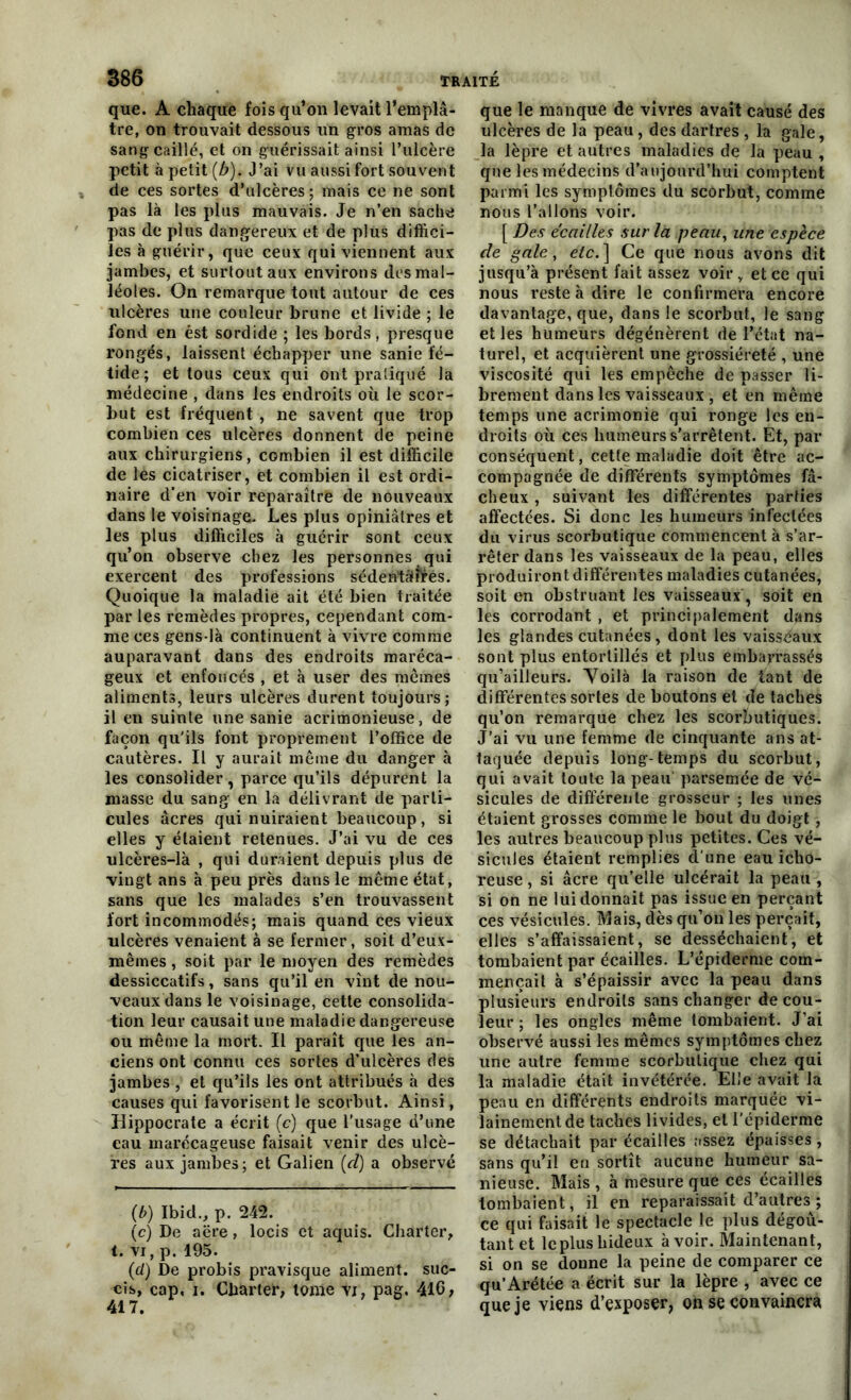 que. A chaque fois qu’on levait l’emplâ- tre, on trouvait dessous un gros amas de sang caillé, et on guérissait ainsi l’ulcère petit à petit (b). J’ai vu aussi fort souvent de ces sortes d’ulcères; mais ce ne sont pas là les plus mauvais. Je n’en sache pas de plus dangereux et de plus diffici- les à guérir, que ceux qui viennent aux jambes, et surtout aux environs des mal- léoles. On remarque tout autour de ces ulcères une couleur brune et livide ; le fond en est sordide ; les bords, presque rongés, laissent échapper une sanie fé- tide; et tous ceux qui ont pratiqué la médecine , dans les endroits où le scor- but est fréquent, ne savent que trop combien ces ulcères donnent de peine aux chirurgiens, combien il est difficile de les cicatriser, et combien il est ordi- naire d’en voir reparaître de nouveaux dans le voisinage. Les plus opiniâtres et les plus difficiles à guérir sont ceux qu’on observe chez les personnes qui exercent des professions sédentaires. Quoique la maladie ait été bien traitée par les remèdes propres, cependant com- me ces gens-là continuent à vivre comme auparavant dans des endroits maréca- geux et enfoncés , et à user des mêmes aliments, leurs ulcères durent toujours; il en suinte une sanie acrimonieuse, de façon qu'ils font proprement l’office de cautères. Il y aurait même du danger à les consolider, parce qu’ils dépurent la masse du sang en la délivrant de parti- cules âcres qui nuiraient beaucoup, si elles y étaient retenues. J’ai vu de ces ulcères-là , qui duraient depuis plus de vingt ans à peu près dans le même état, sans que les malades s’en trouvassent fort incommodés; mais quand ces vieux ulcères venaient à se fermer, soit d’eux- mêmes , soit par le moyen des remèdes dessiccatifs, sans qu’il en vînt de nou- veaux dans le voisinage, cette consolida- tion leur causait une maladie dangereuse ou même la mort. Il paraît que les an- ciens ont connu ces sortes d’ulcères des jambes , et qu’ils les ont attribués à des causes qui favorisent le scorbut. Ainsi, Hippocrate a écrit (c) que l'usage d’une eau marécageuse faisait venir des ulcè- res aux jambes; et Galien (d) a observé (b) Ibid., p. 242. (c) De aëre, locis et aquis. Charter, t. vi, p. 195. (d) De probis pravisque aliment, suc- eis, cap, i. Charter, tome vi, pag. 416, 417. que le manque de vivres avait causé des ulcères de la peau, des dartres , la gale, la lèpre et autres maladies de la peau , que les médecins d’aujourd’hui comptent parmi les symptômes du scorbut, comme nous l’allons voir. [ Des écailles sur la peau, une espèce de gale, etc. ] Ce que nous avons dit jusqu’à présent fait assez voir, et ce qui nous reste à dire le confirmera encore davantage, que, dans le scorbut, le sang elles humeurs dégénèrent de l’état na- turel, et acquièrent une grossièreté , une viscosité qui les empêche de passer li- brement dans les vaisseaux , et en même temps une acrimonie qui ronge les en- droits où ces humeurs s’arrêtent. Et, par conséquent, cette maladie doit être ac- compagnée de différents symptômes fâ- cheux , suivant les différentes parties affectées. Si donc les humeurs infectées du virus scorbutique commencent à s’ar- rêter dans les vaisseaux de la peau, elles produiront différentes maladies cutanées, soit en obstruant les vaisseaux, soit en les corrodant , et principalement dans les glandes cutanées, dont les vaisséaux sont plus entortillés et plus embarrassés qu’ailleurs. Voilà la raison de tant de différentes sortes de boutons et de taches qu’on remarque chez les scorbutiques. J’ai vu une femme de cinquante ans at- taquée depuis long-temps du scorbut, qui avait toute la peau parsemée de vé- sicules de différente grosseur ; les unes étaient grosses comme le bout du doigt, les autres beaucoup plus petites. Ces vé- sicules étaient remplies d’une eau icho- reuse, si âcre qu’elle ulcérait la peau , si on ne lui donnait pas issue en perçant ces vésicules. Mais, dès qu’on les perçait, elles s’affaissaient, se desséchaient, et tombaient par écailles. L’épiderme com- mençait à s’épaissir avec la peau dans plusieurs endroits sans changer de cou- leur ; les ongles même tombaient. J’ai observé aussi les mêmes symptômes chez une autre femme scorbutique chez qui la maladie était invétérée. Elle avait la peau en différents endroits marquée vi- lainement de taches livides, et l'épiderme se détachait par écailles assez épaisses , sans qu’il en sortît aucune humeur sa- nieuse. Mais , à mesure que ces écailles tombaient, il en reparaissait d’autres ; ce qui faisait le spectacle le plus dégoû- tant et le plus hideux avoir. Maintenant, si on se donne la peine de comparer ce qu’Arétée a écrit sur la lèpre , avec ce que je viens d’exposer, on se convaincra