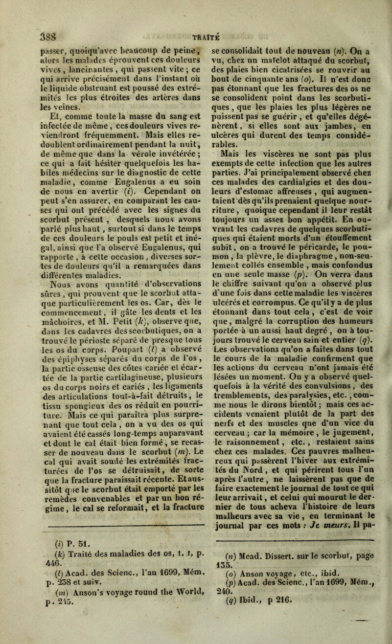 passer, quoicfu’avec beaucoup de peine, alors les malades éprouvent ces douleurs vives , lancinantes , qui passent vite ; ce qui arrive précisément dans l’instant où le liquide obstruant est poussé des extré- mités les plus étroites des artères dans les veines. Et, comme toute la masse du sang est infectée de même, ces douleurs vives re- viendront fréquemment. Mais elles re- doublent ordinairement pendant la nuit, de même que dans la vérole invétérée ; ce qui a fait hésiter quelquefois les ha- biles médecins sur le diagnostic de cette maladie, comme Eugalenus a eu soin de nous en avertir (i). Cependant on peut s’en assurer, en comparant les cau- ses qui ont précédé avec les signes du scorbut présent , desquels nous avons parlé plus haut , surtout si dans le temps de ces douleurs le pouls est petit et iné- gal, ainsi que l’a observé Eugalenus, qui rapporte , à celte occasion , diverses sor- tes de douleurs qu’il a remarquées dans différentes maladies. Nous avons quantité d’observations sures , qui prouvent que le scorbut atta- que particulièrement les os. Car, dès le commencement, il gâte les dents et les mâchoires, et M. Petit (Æj, observe que, dans les cadavres des scorbutiques, on a trouvé le périoste séparé de presque tous les os du corps. Poupart (j) a observé des épiphyses séparés du corps de l’os , la partie osseuse des côtes cariée et écar- tée de la partie cartilagineuse, plusieurs os du corps noirs et cariés , les ligaments des articulations tout-à-fait détruits, le tissu spongieux des os réduit en pourri- ture. Mais ce qui paraîtra plus surpre- nant que tout cela , on a vu des os qui avaient été cassés long-temps auparavant et dont le cal était bien formé, se recas- ser de nouveau dans le scorbut (/»). Le cal qui avait soudé les extrémités frac- turées de l’os se détruisait, de sorte que la fracture paraissait récente. Et aus- sitôt que le scorbut était emporté par les remèdes convenables et par un bon ré- gime , le cal se reformait, et la fracture (i) P. 51. (k) Traité des maladies des os, t. i, p. 446. (/) Acad, des ScienG., l’an 1699, Mém. p. 258 et suiv. (m) Anson’s voyage round the World, p. 215. se consolidait tout de nouveau (n). On a vu, chez un matelot attaqué du scorbut, des plaies bien cicatrisées se rouvrir au bout de cinquante ans (o). Il n'est donc pas étonnant que les fractures des os ne se consolident point dans les scorbuti- ques , que les plaies les plus légères ne puissent pas se guérir , et qu’elles dégé- nèrent, si elles sont aux jambes, en ulcères qui durent des temps considé- rables. Mais les viscères ne sont pas plus exempts de celte infection que les autres parties. J’ai principalement observé chez ces malades des cardialgies et des dou- leurs d’estomac affreuses , qui augmen- taient dès qu’ils prenaient quelque nour- riture, quoique cependant il leur restât toujours un assez bon appétit. En ou- vrant les cadavres de quelques scorbuti- ques qui étaient morts d’un étouffement subit, on a trouvé le péricarde, le pou- mon , la plèvre, le diaphragme, non-seu- lement collés ensemble , mais confondus en une seule masse (p). On verra dans le chiffre suivant qu’on a observé plus d’une fois dans cette maladie les viscères ulcérés et corrompus. Ce qu’ily a de plus étonnant dans tout cela , c’est de voir que, malgré la corruption des humeurs portée à un aussi haut degré , on à tou- jours trouvé le cerveau sain et entier (q). Les observations qu’on a faites dans tout le cours de la maladie confirment que les actions du cerveau n'ont jamais été lésées un moment. On y a observé quel- quefois à la vérité des convulsions , des tremblements, des paralysies, etc., com- me nous le dirons bientôt; mais ces ac- cidents venaient plutôt de la part des nerfs et des muscles que d’un vice du cerveau; car la mémoire, le jugement, le raisonnement, etc. , restaient sains chez ces malades. Ces pauvres malheu- reux qui passèrent l’hiver aux extrémi- tés du Nord , et qui périrent tous l’un après l’autre, ne laissèrent pas que de faire exactement le journal de tout ce qui leur arrivait, et celui qui mourut le der- nier de tous acheva l’histoire de leurs malheurs avec sa vie, en terminant le journal par ces mots : Je meurs. Il pa- (n) Mead. Dissert, sur le scorbut, page 135. (o) Anson voyage, etc., ibid. (p) Acad. des Scienc., l’an 1699, Mém., 240. (q) Ibid., p 216.