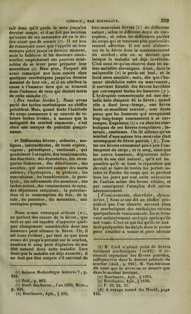 raît donc qu’il garda le sens jusqu’au dernier soupir, et il ne fait pas mention qu’aucun de ses camarades ait eu le dé- lire avant que de mourir (rj. Il est bon de remarquer aussi que l’appétit ne leur manqua point jusqu’au dernier moment, mais la faiblesse et les douleurs conti- nuelles empêchaient ces pauvres misé- rables de se lever pour préparer leur nourriture (s). Bien plus, Poupart dit avoir remarqué une faim canine chez quelques scorbutiques jusqu’au dernier moment de leur vie , et il en attribue la cause à l’humeur âcre qui se trouvait dans l’estomac de ceux qui étaient morts de cette maladie (t). [Des taches livides]. Nous avons parlé des taches scorbutiques au chiffre précédent. Mais, quand toute l’habitude du corps commence à se couvrir de vi- laines taches livides, à mesure que la malignité du scorbut augmente, c’est alors une marque de putridité gangré- neuse. 4° Différentes fièvres, ardentes, ma- lignes , intermittentes, de toute espèce, vagues , périodiques , continues , qui produisent l'atrophie, des vomissements, des diarrhées, des dysenteries, des stran- guries fâoheuses , des défaillances , des anxiétés , qui souvent causent des morts subites ; l’hydropisie , la phthisie , les convulsions , les tremblements , la para- lysie , les retirements des membres, des taches noires, des vomissements de sang, des déjections sanguines, la putréfac- tion et la consomption du foie, de la rate , du pancréas , du mésentère , une contagion prompte. Nous avons remarqué ailleurs (m), en parlant des causes de la fièvre , que tout ce qui est capable d’apporter quel- que changement considérable dans nos humeurs peut allumer la fièvre. Or, il est assez évident, par tout ce que nous avons dit jusqu’à présent sur le scorbut, combien le sang peut dégénérer de son état naturel dans cette maladie. Lors donc que la maladie est déjà avancée, il ne faut pas être surpris s’il survient de (r) Salmon Hedendægse historié 7 , p. 918. (s) Ibid., p. 892. (t) Acad. desScienc.,- l’an 1699, Mém., p. 245. (u) Boerhaave, Aph., § 576. très-mauvaises fièvres (1) de différente nature, selon le différent degré de cor- ruption , et selon les différentes parties du corps qui se trouvent plus particuliè- rement affectées. Il est rare d’obser- ver de la fièvre dans le commencement du scorbut ; elle ne se déclare que lorsque la maladie est déjà invétérée. C’est aussi ce qu’on observe dans les au- tres maladies chroniques. Ainsi, dans la mélancolie (x) le pouls est lent, et le froid assez sensible; mais, dès que l’hu- meur atrabilaire entre en mouvement, il survient bientôt des fièvres horribles qui corrompent toutes les humeurs (y). L’hydropisie commençante est une ma- ladie bien éloignée de la fièvre ; quand elle a duré long-temps, une fièvre lente se manifeste souvent, sans doute parce que les humeurs qui croupissent trop long-temps commencent à se cor- rompre. Eugalenus (s) a vu chez les scor- butiques de ces fièvres irrégulières , in- ternes , continues. On lit ailleurs qu’un scorbut d’une nature très-mauvaise était accompagné de fièvre putride {Ji). Tou- tes ces fièvres consument peu à peu l’em- bonpoint du corps ; et le sang, ainsique les autres humeurs, dégénèrent telle- ment de son état naturel, qu’il est im possible qu’il se fasse la réparation qui devrait se faire de toutes les parties so- lides et fluides du corps qui se perdent tous les jours par une suite nécessaire de l’action même des forces vitales; et par conséquent l’atrophie doit suivre nécessairement. [ Vomissements, diarrhées, dysen- teries. ] Nous avons dit au chiffre pré- cédent que l’on observe souvent chez les scorbutiques des cardialgies suivies quelquefois de vomissements. Ils se trou- vent ordinairement soulagés après qu’ils ont vomi. C’est ce qui fait qu’ils se met tent quelquefois les doigts dans le gosier pour s’exciter à vomir et pour adoucir * (*) (1) M. Lind n’admet point de fièvres vraiment scorbutiques [ in-12] ; il re- connaît cependant des fièvres putrides, colliquatives dans le dernier période du scorbut [ibid., p. 225]. M. Van-Swieten dit aussi que la fièvre ne se montre que dans le scorbut invétéré. (oc) Boerhaave, Aph., § 1094. (ij) Boerhaave, Aph., § 1104. (*) P. 28, 54, 55. (Ji) A voyage round the World, page 145.