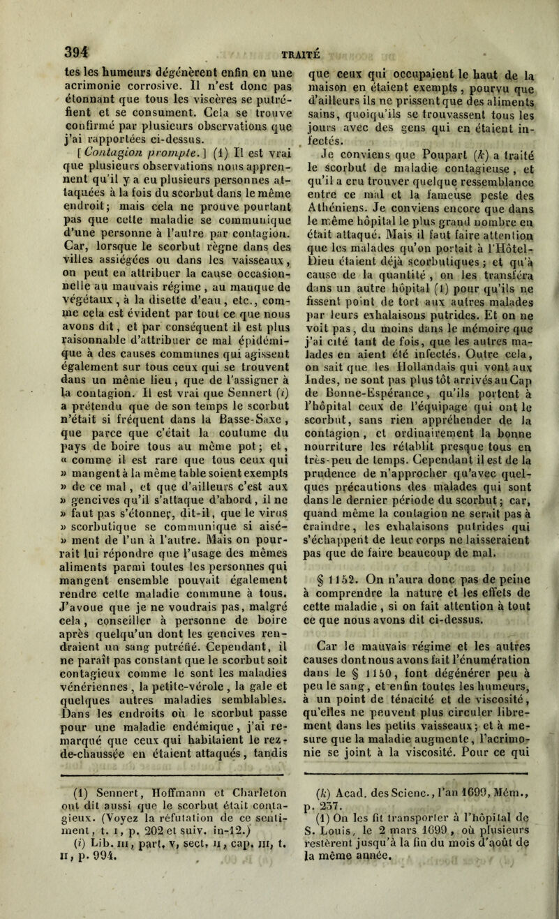 tes les humeurs dégénèrent enfin en une acrimonie corrosive. Il n’est donc pas étonnant que tous les viscères se putré- fient et se consument. Cela se trouve confirmé par plusieurs observations que j’ai rapportées ci-dessus. [Contagion prompte.] (1) Il est vrai que plusieurs observations nous appren- nent qu’il y a eu plusieurs personnes at- taquées à la fois du scorbut dans le même endroit; mais cela ne prouve pourtant pas que cette maladie se communique d’une personne à l’autre par contagion. Car, lorsque le scorbut règne dans des villes assiégées ou dans les vaisseaux, on peut en attribuer la cause occasion- nelle au mauvais régime , au manque de végétaux, à la disette d’eau, etc., com- me cela est évident par tout ce que nous avons dit, et par conséquent il est plus raisonnable d’attribuer ce mal épidémi- que à des causes communes qui agissent également sur tous ceux qui se trouvent dans un même lieu, que de l'assigner à la contagion. Il est vrai que Sennert (<) a prétendu que de son temps le scorbut n’était si fréquent dans la Basse-Saxe , que parce que c’était la coutume du pays de boire tous au même pot; et, « comme il est rare que tous ceux qui » mangent à la même table soient exempts » de ce mal, et que d’ailleurs c’est aux )> gencives qu’il s’attaque d’abord, il ne » faut pas s’étonner, dit-il, que le virus » scorbutique se communique si aisé- » ment de l’un à l’autre. Mais on pour- rait lui répondre que l’usage des mêmes aliments parmi toutes les personnes qui mangent ensemble pouvait également rendre cette maladie commune à tous. J’avoue que je ne voudrais pas, malgré cela, conseiller à personne de boire après quelqu’un dont les gencives ren- draient un sang putréfié. Cependant, il ne paraît pas constant que le scorbut soit contagieux comme le sont les maladies vénériennes , la petite-vérole , la gale et quelques autres maladies semblables. Dans les endroits où le scorbut passe pour une maladie endémique, j’ai re- marqué que ceux qui habitaient le rez - de-chaussçe en étaient attaqués, tandis (1) Sennert, Hoffmann et Charleton ont dit aussi que le scorbut était conta- gieux. (Voyez la réfutation de ce senti- ment, t. i, p. 202 et suiv. in-12.) (i) Lib. ni, part, v, sect, n, cap. in, t. Il, p. 99-4. que ceux qui occupaient le haut de la maison en étaient exempts, pourvu que d’ailleurs ils ne prissent que des aliments sains, quoiqu’ils se trouvassent tous les jours avec des gens qui en étaient in- fectés. Je conviens que Poupart (k) a traité le scorbut de maladie contagieuse , et qu’il a cru trouver quelque ressemblance entre ce mal et la fameuse peste des Athéniens. Je conviens encore que dans le même hôpital le plus grand nombre en était attaqué. Mais il faut faire attention que les malades qu’on portait à l’Hôtel- Dieu étaient déjà scorbutiques ; et qu’à cause de la quantité , on les transféra dans un autre hôpital (1) pour qu’ils ne fissent point de tort aux autres malades par leurs exhalaisons putrides. Et on ne voit pas, du moins dans le mémoire que j’ai cité tant de fois, que les autres ma- lades en aient été infectés. Outre cela, on sait que les Hollandais qui vont aux Indes, ne sont pas plus tôt arrivés au Cap de Bonne-Espérance, qu’ils portent à l’hôpital ceux de l’équipage qui ont le scorbut, sans rien appréhender de la contagion , et ordinairement la bonne nourriture les rétablit presque tous en très-peu de temps. Cependant il est de la prudence de n’approcher qu’avec quel- ques précautions des malades qui sont dans le dernier période du scorbut ; car, quand même la contagion ne serait pas à craindre, les exhalaisons putrides qui s’échappent de leur corps ne laisseraient pas que de faire beaucoup de mal. § 1152. On n’aura donc pas de peine à comprendre la nature et les effets de cette maladie , si on fait attention à tout ce que nous avons dit ci-dessus. Car le mauvais régime et les autres causes dont nous avons fait l’énumération dans le § 1150, font dégénérer peu à peu le sang, et^enfin toutes les humeurs, à un point de ténacité et de viscosité, qu’elles ne peuvent plus circuler libre- ment dans les petits vaisseaux; et à me- sure que la maladie augmente, l’acrimo- nie se joint à la viscosité. Pour ce qui (k) Acad, des Scienc., l’an 1699, Mém., p. 257. (l) On les fit transporter à l’hôpital de S. Louis, le 2 mars 1699, où plusieurs restèrent jusqu’à la fin du mois d'qoût de la même année.