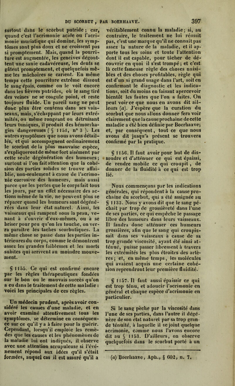 surtout daiis le scorbut putride ; car, quand c’est l'acrimonie acide ou l’acri- monie muriatique qui domine, les symp- tômes sont plus doux et ne croissent pas si promptement. Mais, quand la pourri- ture est augmentée, les gencives dégout- tent une sanie cadavéreuse, les dents se gâtent promptement, et quelquefois mê- me les mâchoires se carient. En même temps cette pourriture extrême dissout le sang épais, comme on le voit encore dans les fièvres putrides, où le sang: tiré des veines ne se coagule point, et reste toujours fluide. Un pareil sang ne peut donc plus être contenu dans ses vais- seaux, mais, s’échappant par leurs extré- mités, ou même rongeant ou détruisant leurs tuniques, il produit des hémorrha- gies dangereuses ( § 1151, n° 3 ). Les autres symptômes que nous avons détail- lés, et qui accompagnent ordinairement le scorbut de la plus mauvaise espèce, s’expliquerontde même fort aisément par cette seule dégénération des humeurs ; surtout si l’on fait attention que la cohé- sion des parties solides se trouve affai- blie, non-seulement à cause de l’acrimo- nie corrosive des humeurs, mais aussi parce que les pertes que le corps fait tous les jours, par un effet nécessaire des ac- tions même de la vie, ne peuvent plus se réparer quand les humeurs sont dégéné- rées dans leur état naturel. Ainsi, les vaisseaux qui rampent sous la peau, ve- nant à s’ouvrir d’eux-mêmes, ou à se briser pour peu qu’on les touche, on ver- ra paraître les taches scorbutiques. La même chose se passe dans les parties in- térieures du corps, comme le démontrent assez les grandes faiblesses et les morts subites qui arrivent au moindre mouve- ment. § 1155. Ce qui est confirmé encore par les règles thérapeutiques fondées sur le bon ou le mauvais succès qu’on a eu dans le traitement de cette maladie : voici les principales de ces règles. Un médecin prudent, après avoir con- sidéré les causes d’une maladie, et en avoir examiné attentivement tous les symptômes, se détermine en conséquen- ce sur ce qu’il y a à faire pour la guérir. Cependant, lorsqu’il emploie les remè- des que les causes et les phénomènes de la maladie lui ont indiqués, il observe avec une attention scrupuleuse si l’évé- nement répond aux idées qu’il s’était véritablement connu la maladie; si, au contraire, le traitement ne lui réussit pas, c’est une marque qu’il ne connaît pas assez la nature de la maladie, et il ap- porte tous les soins et toute l’attention dont il est capable, pour tâcher de dé- couvrir en quoi il s’est trompé ; et c’est là cette fameuse règle des choses nuisi- bles et des choses profitables, règle qui est d’un si grand usage dans l’art, soit en confirmant le diagnostic et les indica- tions, soit du moins en faisant apercevoir bientôt Jes fautes que l’on a faites. On peut voir ce que nous en avons dit ail- leurs (a). J’espère que la curation du scorbut que nous allons donner fera voir clairement quelacauseprochaine decette maladie a été bien définie par Boerhaave; et, par conséquent, tout ce que nous avons dit jusqu’à présent se trouvera confirmé par la pratique. § 1156. Il faut avoir pour but de dis- soudre et d’atténuer ce qui est épaissi, de rendre mobile ce qui croupit , de donner de la fluidité à ce qui est trop lié. Nous commençons par les indications générales, qui répondent à la cause pro- chaine du scorbut, qui a été assignée au § 1133. Nous y avons dit que le sang pé- chait par trop de grossièreté dans l’une de ses parties, ce qui empêche le passage libre des humeurs dans leurs vaisseaux. Il faudra donc atténuer ces humeurs grossières, afin que le sang qui croupis- sait dans ses vaisseaux à cause de sa trop grande viscosité, ayant été ainsi at- ténué, puisse passer librement à travers les extrémités les plus étroites des artè- res ; et, en même temps, les molécules qui avaient acquis une certaine cohé- sion reprendront leur première fluidité. § 1157. Il faut aussi épaissir ce qui est trop ténu, et adoucir l’acrimonie en général et chaque espèce d’acrimonie en particulier. Si le sang pèche par la viscosité dans l’une de ses parties, dans l’autre il dégé- nère de son état naturel par sa trop gran- de ténuité, à laquelle il se joint quelque acrimonie, comme nous l’avons encore dit au § 1153. D’ailleurs, on observe quelquefois dans le scorbut porté à un