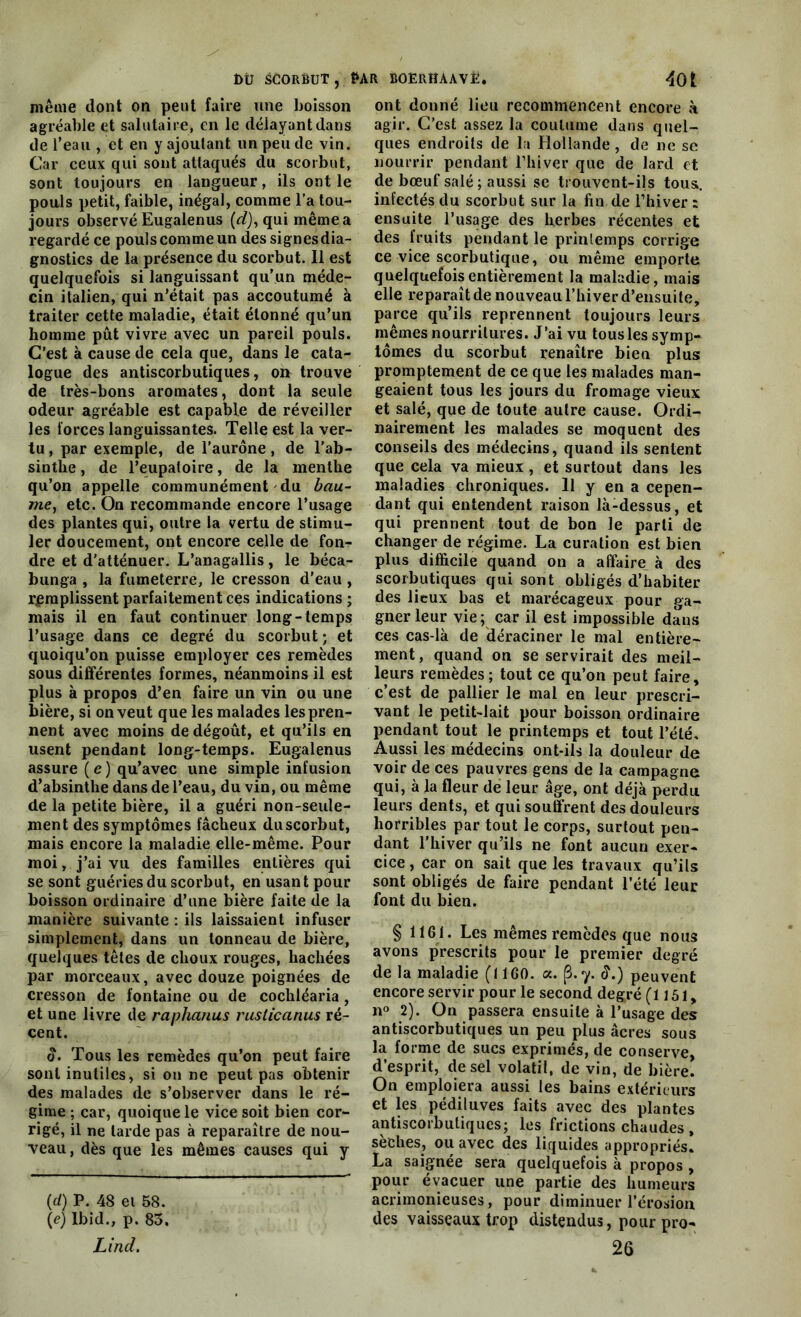 même dont on peut faire une boisson agréable et salutaire, en le délayant dans de l’eau , et en y ajoutant un peu de vin. Car ceux qui sont attaqués du scorbut, sont toujours en langueur, ils ont le pouls petit, faible, inégal, comme l’a tou- jours observé Eugalenus (d), qui même a regardé ce pouls comme un des signes dia- gnostics de la présence du scorbut. Il est quelquefois si languissant qu’un méde- cin italien, qui n’était pas accoutumé à traiter cette maladie, était étonné qu’un homme pût vivre avec un pareil pouls. C’est à cause de cela que, dans le cata- logue des antiscorbutiques, ou trouve de très-bons aromates, dont la seule odeur agréable est capable de réveiller les forces languissantes. Telle est la ver- tu, par exemple, de l’aurône, de l’ab- sinthe , de l’eupaloire, de la menthe qu’on appelle communément du bau- me, etc. On recommande encore l’usage des plantes qui, outre la vertu de stimu- ler doucement, ont encore celle de fon- dre et d'atténuer. L’anagallis, le béca- bunga , la fumeterre, le cresson d’eau , remplissent parfaitement ces indications ; mais il en faut continuer long-temps l’usage dans ce degré du scorbut ; et quoiqu’on puisse employer ces remèdes sous différentes formes, néanmoins il est plus à propos d’en faire un vin ou une bière, si on veut que les malades les pren- nent avec moins de dégoût, et qu’ils en usent pendant long-temps. Eugalenus assure ( e ) qu’avec une simple infusion d’absinthe dans de l’eau, du vin, ou même de la petite bière, il a guéri non-seule- ment des symptômes fâcheux du scorbut, mais encore la maladie elle-même. Pour moi, j’ai vu des familles entières qui se sont guéries du scorbut, en usant pour boisson ordinaire d’une bière faite de la manière suivante : ils laissaient infuser simplement, dans un tonneau de bière, quelques têtes de choux rouges, hachées par morceaux, avec douze poignées de cresson de fontaine ou de cochléaria, et une livre de raphanus rusticanus ré- cent. S. Tous les remèdes qu’on peut faire sont inutiles, si on ne peut pas obtenir des malades de s’observer dans le ré- gime ; car, quoique le vice soit bien cor- rigé, il ne larde pas à reparaître de nou- veau, dès que les mêmes causes qui y (d) P. 48 et 58. \e) Ibid., p. 83. Lind. ont donné lieu recommencent encore à agir. C’est assez la coutume dans quel- ques endroits de la Hollande , de ne se nourrir pendant l’hiver que de lard et de bœuf salé; aussi se trouvent-ils tous, infectés du scorbut sur la fin.de l’hiver : ensuite l’usage des herbes récentes et des fruits pendant le printemps corrige ce vice scorbutique, ou même emporte quelquefois entièrement la maladie, mais elle reparaît de nouveau l’hiver d’ensuite, parce qu’ils reprennent toujours leurs mêmes nourritures. J’ai vu tous les symp- tômes du scorbut renaître bien plus promptement de ce que les malades man- geaient tous les jours du fromage vieux et salé, que de toute autre cause. Ordi- nairement les malades se moquent des conseils des médecins, quand ils sentent que cela va mieux, et surtout dans les maladies chroniques. 11 y en a cepen- dant qui entendent raison là-dessus, et qui prennent tout de bon Je parti de changer de régime. La curation est bien plus difficile quand on a affaire^ à des scorbutiques qui sont obligés d’habiter des lieux bas et marécageux pour ga- gner leur vie ; car il est impossible dà^is ces cas-là de déraciner le mal entière- ment , quand on se servirait des meil- leurs remèdes; tout ce qu’on peut faire, c’est de pallier le mal en leur prescri- vant le petit-lait pour boisson ordinaire pendant tout le printemps et tout l’été. Aussi les médecins ont-ils la douleur de voir de ces pauvres gens de la campagne qui, à la fleur de leur âge, ont déjà perdu leurs dents, et qui souffrent des douleurs horribles par tout le corps, surtout pen- dant l’hiver qu’ils ne font aucun exer- cice , car on sait que les travaux qu’ils sont obligés de faire pendant l’été leur font du bien. § 1161. Les mêmes remèdes que nous avons prescrits pour le premier degré de la maladie (1160. a. (3.*y. <L) peuvent encore servir pour le second degré (1151, n° 2). On passera ensuite à l’usage des antiscorbutiques un peu plus âcres sous la forme de sucs exprimés, de conserve, d’esprit, de sel volatil, de vin, de bière. On emploiera aussi les bains extérieurs et les pédiluves faits avec des plantes antiscorbutiques; les frictions chaudes , sèches, ou avec des liquides appropriés. La saignée sera quelquefois à propos , pour évacuer une partie des humeurs acrimonieuses, pour diminuer l’érosion des vaisseaux trop distendus, pour pro- 26