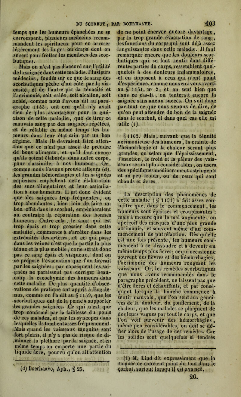 temps que les humeurs épanchées ne se corrompent, plusieurs médecins recom- mandent les spiritueux pour en arroser légèrement les linges ou draps dont on se sert pour frotter les membres des scor- butiques. Mais on n’est pas d’accord sur l’utilité de la saignée dans cette maladie. Plusieurs médecins, fondés sur ce que le sang des scorbutiques pèche d’un coté par la vis- cosité , et de l’autre par la ténacité et l’acrimonie, soit salée , soit alcaline, soit acide, comme nous l’avons dit au para- graphe 1153, ont cru qu’il n’y avait rien de plus avantageux pour la gué- rison de cette maladie , que de tirer ce mauvais sang par des saignées répétées, et de rétablir en même temps les hu- meurs dans leur état sain par un bon régime. Mais ils devraient faire atten- tion que ce n’est pas assez de prendre de bons aliments, et qu’il faut encore qu’ils soient élaborés dans notre corps , pour s’assimiler à nos humeurs. Or, comme nous l’avons prouvé ailleurs («?), les grandes hémorrhagies et les saignées copieuses empêchent cette élaboration des sucs alimentaires et leur assimila- tion à nos humeurs. Il est donc évident que des saignées trop fréquentes , ou trop abondantes , bien loin de faire un bon effet dans le scorbut, empêcheraient au contraire la réparation des bonnes humeurs. Outre cela , le sang qui est trop épais et trop grossier dans cette maladie , commence à s’arrêter dans les extrémités des artères, et ce qui passe dans les veines n’est que la partie la plus ténue et la plus mobile ; ce ne serait donc pas ce sang épais et visqueux, dont on se propose l’évacuation que l’on tirerait par les saignées; par conséquent les sai- gnées ne paraissent pas corriger beau- coup la cacochymie des humeurs dans cette maladie. De plus quantité d’obser- vations de pratique ont appris à Eugule- nus, comme on l’a dit au § 1159, que les scorbutiques ont de la peine à supporter les grandes saignées. Ce qui n’est que trop confirmé par la faiblesse du pouls de ces malades, et par les syncopes dans lesquelles ils tombent assez fréquemment. Mais quand les vaisseaux sanguins sont fort pleins, il n’y a pas de risque de di- minuer la pléthore par la saignée, et en même temps on emporte une partie du liquide âcre, pourvu qu’on ait attention (d) Ityçrhaaye, Apli., § 2pf de ne point énerver encore davantage, par la trop grande évacuation de sang , les fonctions du corps qui sont déjà assez languissantes dans cette maladie. Il faut remarquer encore que les douleurs scor- butiques qui se font sentir dans diffé- rentes parties du corps, ressemblent quel- quefois à des douleurs inflammatoires, et en imposent à ceux qui n’ont point d’expérience, comme nous en avons averti au § J151, n° 2; et on sent bien que dans ce cas-là , on tenterait encore la saignée sans aucun succès. On voit donc par tout ce que nous venons de dire, ce qu’on peut attendre de bon de la saignée dans le scorbut, et dans quel cas elle est utile (1). §1162. Mais, suivant que la ténuité acrimonieuse des humeurs , la crainte de l’hémorrhagie et la chaleur seront plus grandes, ou selon que l’épaississement y l’inaction , le froid et la pâleur des vais- seaux seront plus considérables , on usera des spécifiques médiocrement astringents et un peu froids, ou de ceux qui sont chauds et âcres. La description des phénomènes de cette maladie (§ 1151) a fait assez con- naître que, dans le commencement , les humeurs sont épaisses et croupissantes : mais à mesure que le mal augmente, on aperçoit des marques d’une plus grande acrimonie, et souvent même d’un com- mencement de putréfaction. Dès qu’elle est une fois présente, les humeurs com- mencent à se dissoudre et à devenir en même temps plus âcres; ce qui occasionne souvent des fièvres et des hémorrhagies, l’acrimonie des humeurs rongeant les vaisseaux. Or, les remèdes scorbutiques que nous avons recommandés dans le paragraphe précédent, ne laissent pa^ que d’être âcres et échauffants, et par consé- quent lorsque la bouche commence à sentir mauvais, que l’on sent aux genci- ves de la douleur, du gonflement, de la chaleur, que les malades se plaignent de douleurs vagues par tout le corps, et que l’on voit survenir des hémorrhagies, même peu considérables, on doit se dé- fier alors de l’usage de ces remèdes. Car les solides sont quelquefois si tendres (1) M. Lind dit expressément que la saignée ne convient point du tout dans le ^Qrbut, SdMQifl a va nçé, 26*