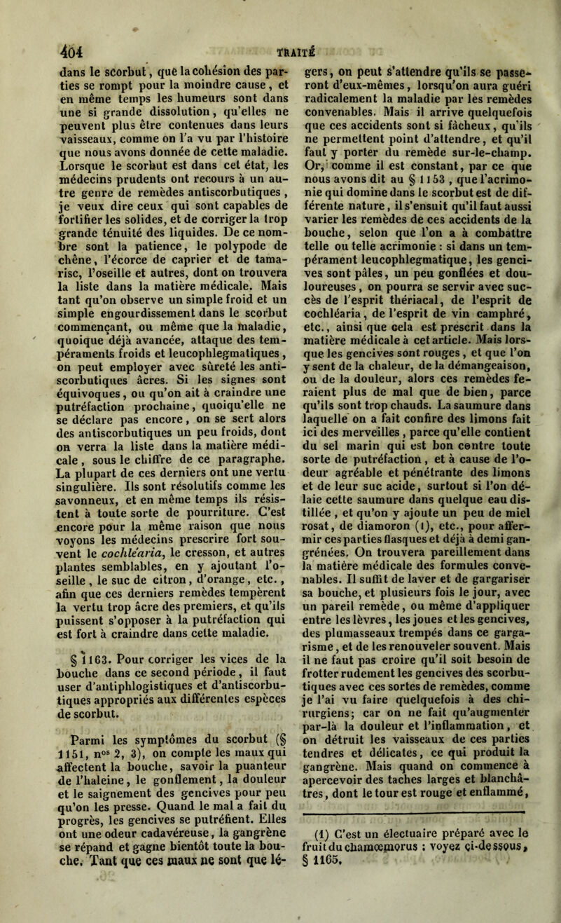 dans le scorbut, que la cohésion des par- ties se rompt pour la moindre cause, et en même temps les humeurs sont dans une si grande dissolution, qu’elles ne peuvent plus être contenues dans leurs vaisseaux, comme on l’a vu par l’histoire que nous avons donnée de cette maladie. Lorsque le scorbut est dans cet état, les médecins prudents ont recours à un au- tre genre de remèdes antiscorbutiques , je veux dire ceux qui sont capables de fortifier les solides, et de corriger la trop grande ténuité des liquides. De ce nom- bre sont la patience, le polypode de chêne, l’écorce de câprier et de tama- risc, l’oseille et autres, dont on trouvera la liste dans la matière médicale. Mais tant qu’on observe un simple froid et un simple engourdissement dans le scorbut commençant, ou même que la maladie, quoique déjà avancée, attaque des tem- péraments froids et leucophlegmatiques, on peut employer avec sûreté les anti- scorbutiques âcres. Si les signes sont équivoques, ou qu’on ait à craindre une putréfaction prochaine, quoiqu’elle ne se déclare pas encore, on se sert alors des antiscorbutiques un peu froids, dont on verra la liste dans la matière médi- cale , sous le chiffre de ce paragraphe. La plupart de ces derniers ont une vertu singulière. Ils sont résolutifs comme les savonneux, et en même temps ils résis- tent à toute sorte de pourriture. C’est encore pour la même raison que nous voyons les médecins prescrire fort sou- vent le cochléaria, le cresson, et autres plantes semblables, en y ajoutant l’o- seille , le suc de citron, d’orange, etc., afin que ces derniers remèdes tempèrent la vertu trop âcre des premiers, et qu’ils puissent s’opposer à la putréfaction qui est fort à craindre dans cette maladie. § 1163. Pour corriger les vices de la bouche dans ce second période, il faut user d'antiphlogistiques et d’antiscorbu- tiques appropriés aux différentes espèces de scorbut. Parmi les symptômes du scorbut (§ 1151, n08 2 , 3), on compte les maux qui affectent la bouche, savoir la puanteur de l’haleine, le gonflement, la douleur et le saignement des gencives pour peu qu’on les presse. Quand le mal a fait du progrès, les gencives se putréfient. Elles ont une odeur cadavéreuse, la gangrène se répand et gagne bientôt toute la bou- che. Tant que ces maux ne sont que lé- gers, on peut s’attendre qu’ils se passe* ront d’eux-mêmes, lorsqu’on aura guéri radicalement la maladie par les remèdes convenables. Mais il arrive quelquefois que ces accidents sont si fâcheux, qu’ils ne permettent point d’attendre, et qu’il faut y porter du remède sur-le-champ. Or, comme il est constant, par ce que nous avons dit au § 1153 , que l’acrimo- nie qui domine dans le scorbut est de dif- férente nature, il s’ensuit qu’il faut aussi varier les remèdes de ces accidents de la bouche, selon que l’on a à combattre telle ou telle acrimonie : si dans un tem- pérament leucophlegmatique, les genci- ves sont pâles, un peu gonflées et dou- loureuses , on pourra se servir avec suc- cès de l’esprit thériacal, de l’esprit de cochléaria, de l’esprit de vin camphré, etc., ainsi que Gela est prescrit dans la matière médicale à cet article. Mais lors- que les gencives sont rouges , et que l’on y sent de la chaleur, de la démangeaison, ou de la douleur, alors ces remèdes fe- raient plus de mal que de bien, parce qu’ils sont trop chauds. La saumure dans laquelle on a fait confire des limons fait ici des merveilles , parce qu’elle contient du sel marin qui est bon centre toute sorte de putréfaction , et à cause de l’o- deur agréable et pénétrante des limons et de leur suc acide, surtout si l’on dé- laie cette saumure dans quelque eau dis- tillée , et qu’on y ajoute un peu de miel rosat, de diamoron (l), etc., pour affer- mir ces parties flasques et déjà à demi gan- grénées. On trouvera pareillement dans la matière médicale des formules conve- nables. Il suffit de laver et de gargariser sa bouche, et plusieurs fois le jour, avec un pareil remède, ou même d’appliquer entre les lèvres, les joues et les gencives, des plumasseaux trempés dans ce garga- risme , et de les renouveler souvent. Mais il ne faut pas croire qu’il soit besoin de frotter rudement les gencives des scorbu- tiques avec ces sortes de remèdes, comme je l’ai vu faire quelquefois à des chi- rurgiens; car on ne fait qu’augmenter par-là la douleur et l’inflammation , et on détruit les vaisseaux de ces parties tendres et délicates, ce qui produit la gangrène. Mais quand on commence à apercevoir des taches larges et blanchâ- tres , dont le tour est rouge et enflammé, (1) C’est un électuaire préparé avec le fruit du chamcemorus ; voyez çi*des$0us, § 1165.