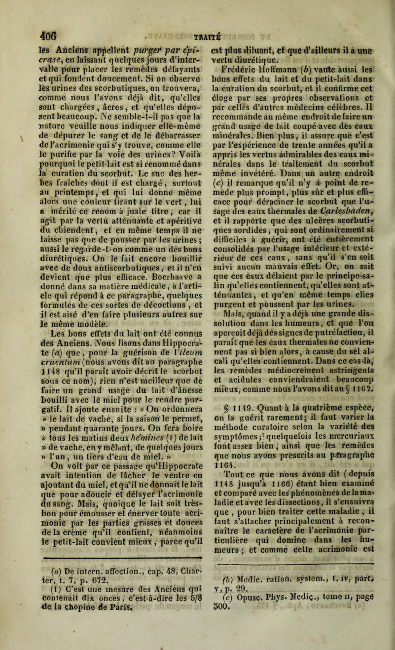 les Anciens appellent purger par épi- crase, en laissant quelques jours d’inter- valle pour placer les remèdes délayants et qui fondent doucement. Si on observe les urines des scorbutiques, on trouvera, comme nous l’avons déjà dit, qu’elles sont chargées, âcres, et qu’elles dépo- sent beaucoup. Ne semble-t-il pas que la nature veuille nous indiquer elle-même de dépurer le sang et de le débarrasser de l’acrimonie qui s'y trouve, comme elle le purifie par la voie des urines? Voilà pourquoi le petit-lait est si renommé dans la curation du scorbut. Le suc des her- bes fraîches dont il est chargé, surtout au printemps, et qui lui donne même alors une couleur tirant sur le vert, lui a mérité ce renom à juste titre, car il agit par la vertu atténuante et apéritive du chiendent, et en même temps il ne laisse pas que de pousser par les urines ; aussi le regarde-t-on comme un des bons diurétiques. On le fait encore bouillir avec de doux antiscorbutiques, et it n’en devient que plus efficace. Boerhaave a donné dans sa matière médicale, à l’arti- cle qui répond à ce paragraphe, quelques formules de ces sortes de décoctions , et il est aisé d’en faire plusieurs autres sur le même modèle. Les bons effets du lait ont été connus des Anciens. Nous lisons dans Hippocra- te (à) que, pour la guérison de 1 ileum cruenlum (nous avons dit au paragraphe 1148 qu’il paraît avoir décrit le scorbut sous ce nom), rien n’est meilleur que de faire un grand usage du lait d’ânesse bouilli avec lé miel pour le rendre pur- gatif. Il ajoute ensuite : «On ordonnera » le lait de vache, si la saison le permet, j) pendant quarante jours. On fera boire tous les matins deux hé minés (1 ) de lait 3) de vache, en y mêlant, de quelques jours » l’un, un tiers d’eau de miel. » On voit par ce passage qu’Hippocrate avait intention de lâcher le ventre en ajoutant du miel, et qu’il ne donnait le lait que pour adoucir et délayer l’acrimonie du sang. Mais, quoique le lait soit très- bon pour émousser et énerver toute acri- monie par les parties grasses et douces de la crème qu’il contient, néanmoins le petit-lait convient mieux , parce qu’il (a) De intern. affection., cap. 48, Char- ter, t. 7, p. 672. (1) C’est une mesure des Anciens qui contenait dix onces, c’est-à-dire les 5/8 de la çhopine de Paris, est plus diluant, et que d’ailleurs il a une vertu diurétique. Frédéric Hoffmann (b) vante aussi les bons effets du lait et du petit-lait dans la curation du scorbut, et it confirme cet éloge par ses propres observations et par celles d’autres médecins célèbres. Il recommande au même endroit de faire un grand usage de lait coupé avec des eaux minérales. Bien plus, il assure que c’est par l’expérience de trente années qu’il a appris les vertus admirables des eaux mi- nérales dans le traitement du scorbut même invétéré. Dans un autre endroit (c) il remarque qu’il n’y à point de re- mède plus prompt, plus sûr et plus effi- cace pour déraciner le scorbut que l’u- sage des eaux thermales de Carlesbadeny et il rapporte que des ulcères scorbuti- ques sordides, qui sont ordinairement si difficiles à guérir, ont été entièrement consolidés par l’uSage intérieur et exté- rieur de ces eaux, sans qu’il s’en soit suivi aucun mauvais effet. Or, on sait que ces eaux délaient par le principe sa- lin qu’elles contiennent, qu’elles sont at- ténuantes, et qu’en même temps elles purgent et poussent par les urines. Mais, quand il y a déjà une grande dis- solution dans les humeurs, et que l’on aperçoit déjà des signes de putréfaction, il paraît que les eaux thermales ne convien- nent pas si bien alors, à cause du sel al- cali qu'elles contiennent. Dans ce cas-là, les remèdes médiocrement astringents et acidulés conviendraient beaucoup mieux, comme nous l’avons dit au § 11G2. § 1149. Quant à la quatrième espèce, on la guérit rarement; il faut varier la méthode curatoire selon la variété des symptômes ; • quelquefois les mercuriaux font assez bien, ainsi que les remèdes que nous avons prescrits au ptfragraphe 1164. Tout ce que nous avons dit ( depuis 1148 jusqu’à 1166) étant bien examiné et comparé avec les phénomènes de la ma- ladie et avec les dissections, il s’ensuivra que , pour bien traiter cette maladie , il faut s’attacher principalement à recon- naître le caractère de l’acrimonie par- ticulière qui domine dans les hu- meurs ; et comme cette acrimonie est (b) Medic. ration. System., t. îv, part, v, p. 29. (c) Opusc. Phys. Mediç., tome n, page 300.