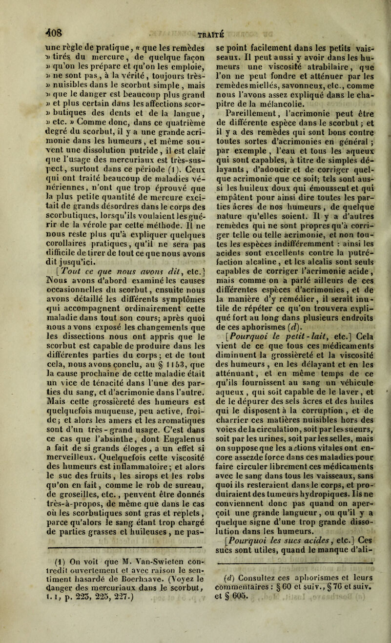 une règle de pratique, « que les remèdes tirés, du mercure, de quelque façon 3) qu’on les prépare et qu’on les emploie, 3) ne sont pas , à la vérité , toujours très- 3) nuisibles dans le scorbut simple , mais 3) que le danger est beaucoup plus grand 3) et plus certain dans les affections scor- butiques des dents et delà langue, 3) etc. » Gomme donc, dans ce quatrième degré du scorbut, il y a une grande acri- monie dans les humeurs, et même sou- vent une dissolution putride , il est clair que l’usage des mercuriaux est très-sus- pect, surtout dans ce période (1). Ceux qui ont traité beaucoup de maladies vé- nériennes, n’ont que trop éprouvé que la plus petite quantité de mercure exci- tait de grands désordres dans le corps des scorbutiques, lorsqu’ils voulaient les gué- rir de la vérole par celte méthode. Il ne nous reste plus qu’à expliquer quelques corollaires pratiques, qu’il ne sera pas difficile de tirer de tout ce que nous avons dit jusqu’ici. [Fout ce que nous avom dit, etc.] ÏSTous avons d’abord examiné les causes occasionnelles du scorbut, ensuite nous avons détaillé les différents symptômes qui accompagnent ordinairement cette maladie dans tout son cours; après quoi nous avons exposé les changements que les dissections nous ont appris que le scorbut est capable de produire dans les différentes parties du corps ; et de tout cela, nous avons çonclu, au § 1153, que la cause prochaine de cette maladie était un vice de ténacité dans l’une des par- ties du sang, et d’acrimonie dans l’autre. Mais cette grossièreté des humeurs est quelquefois muqueuse, peu active, froi- de ; et alors les amers et les aromatiques sont d’un très-grand usage. C’est dans ce cas que l’absinthe, dont Eugalenus a fait de si grands éloges , a un effet si merveilleux. Quelquefois cette viscosité des humeurs est inflammatoire; et alors le suc des fruits, les sirops et les robs qu’on en fait, comme le rob de sureau, de groseilles, etc., peuvent être donnés très-à-propos, de même que dans le cas où les scorbutiques sont gras et replets , parce qu’alors le sang étant trop chargé de parties grasses et huileuses , ne pas- (1) On voit que M. Yan-Swieten con- tredit ouvertement et avec raison le sen- timent hasardé de Boerhaave. (Voyez le danger des mercuriaux dans le scorbut, 1.1, p. 225, 225, 227.) se point facilement dans les petits vais- seaux. Il peut aussi y avoir dans les hu- meurs une viscosité atrabilaire, que l’on ne peut fondre et atténuer par les remèdes miellés, savonneux, etc., comme nous l’avons assez expliqué dans le cha- pitre de la mélancolie. Pareillement, l’acrimonie peut être de différente espèce dans le scorbut ; et il y a des remèdes qui sont bons contre toutes sortes d’acrimonies en général ; par exemple , l’eau et tous les aqueux qui sont capables, à titre de simples dé- layants , d’adoucir et de corriger quel- que acrimonie que ce soit; tels sont aus- si les huileux doux qui émoussent et qui empâtent pour ainsi dire toutes les par- ties âcres de nos humeurs, de quelque nature qu’elles soient. Il y a d’autres remèdes qui ne sont propres qu’à corri- ger telle ou telle acrimonie, et non tou- tes les espèces indifféremment : ainsi les acides sont excellents contre la putré- faction alcaline, et les alcalis sont seuls capables de corriger l’acrimonie acide , mais comme on a parlé ailleurs de ces différentes espèces d’acrimonies, et de la manière d’y remédier, il serait inu- tile de répéter ce qu’on trouvera expli- qué fort au long dans plusieurs endroits de ces aphorismes (d). [Pourquoi le petit-lait, etc.] Gela vient de ce que tous ces médicaments diminuent la grossièreté et la viscosité des humeurs , en les délayant et en les atténuant, et en même temps de ce qu’ils fournissent au sang un véhicule aqueux , qui soit capable de le laver, et de le dépurer des sels âcres et des huiles qui le disposent à la corruption , et de charrier ces matières nuisibles hors des voies de la circulation, soit par les sueurs, soit par les urines, soit parles selles, mais on suppose que les actions vitales ont en- core assezde force dans ces maladies pour faire circuler librement ces médicaments avec le sang dans tous les vaisseaux, sans quoi ils resteraient dans le corps, et pro- duiraient des tumeurs hydropiques. Iis ne conviennent donc pas quand on aper- çoit une grande langueur, ou qu’il y a quelque signe d’une trop grande disso- lution dans les humeurs. [.Pourquoi les sucs acides, etc.] Ces sucs sont utiles, quand le manque d’ali- (d) Consultez ces aphorismes et leurs commentaires : § 60 et suiv., § 7G et suiv. et § 605.