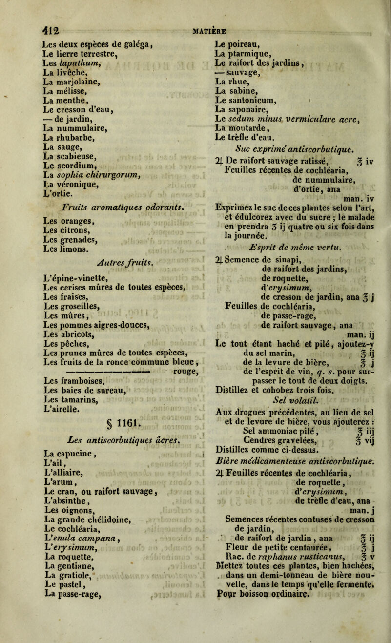 Les deux espèces de galéga, Le lierre terrestre, Les lapalhum, La livêche, La marjolaine, La mélisse, La menthe, Le cresson d’eau, — de jardin, La nummulaire, La rhubarbe, La sauge, La scabieuse, Le scordium, La sophia chirurgorumy La véronique, L’ortie. Fruits aromatiques odorants. Les oranges, Les citrons, Les grenades, Les limons. Autres fruits. L’épine-vinette, Les cerises mûres de toutes espèces, Les fraises, Les groseilles, Les mûres, Les pommes aigres-douces, Les abricots, Les pêches, Les prunes mûres de toutes espèces, Les fruits de la ronce commune bleue, rouge, Les framboises, Les baies de sureau, Les tamarins, L’airelle. § 1161. Les antiscorbutiques acres. La capucine, i L’ail, L’alliaire, L’arum, Le cran, ou raifort sauvage, L’absinthe, Les oignons, La grande chélidoine, Le cochléaria, L'enula campana, L ’erysimuniy La roquette, La gentiane, La gratiole, Le pastel, La passe-rage, Le poireau, La ptarmique, Le raifort des jardins, — sauvage, La rhue, La sabine, Le santonicum, La saponaire, Le sedum minus vermiculare acre, La moutarde, Le trèfle d’eau. Suc exprime antiscorbutique. 2| De raifort sauvage ratissé, % iv Feuilles récentes de cochléaria, de nummulaire, d’ortie, ana man. iv Exprimez le suc de ces plantes selon l’art, et édulcorez avec du sucre ; le malade en prendra 3 ij quatre ou six fois dans la journée. Esprit de mime vertu. 2J. Semence de sinapi, de raifort des jardins, de roquette, d ’erysimum, de cresson de jardin, ana g j Feuilles de cochléaria, de passe-rage, de raifort sauvage, ana man. ij Le tout étant haché et pilé, ajoutez-y du sel marin, g ij de la levure de bière, ^ j de l’esprit de vin, q. s. pour sur- passer le tout de deux doigts. Distillez et cohobez trois fois. Sel volatil. Aux drogues précédentes, au lieu de sel et de levure de bière, vous ajouterez : Sel ammoniac pilé , g iij Gendres gravelées, g vij Distillez comme ci-dessus. Bière médicamenteuse antiscorbutique. 2J. Feuilles récentes de cochléaria, de roquette, d'erysimum, de trèfle d’eau, ana man. j Semences récentes contuses de cresson de jardin, de raifort de jardin , ana ^ ij Fleur de petite centaurée, g j Rac. de raphanus ruslicanus, § v Mettez toutes ces plantes, bien hachées, dans un demi-tonneau de bière nou- velle, dans le temps qu’elle fermente. Pour boisson ordinaire.