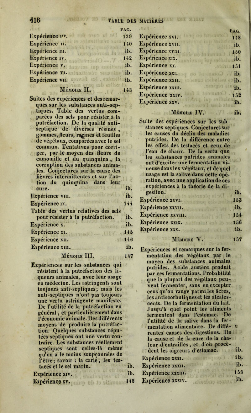 PAG. Expérience ire. 139 Expérience n. 140 Expérience ni. ib. Expérience iv. 142 Expérience v. ib. Expérience vi. ib. Expérience vu. ib. Mémoire II. 143 Suites des expériences et des remar- ques sur les substances anti-sep- tiques. Table des vertus com- parées des sels pour résister à la putréfaction. De la qualité anti- septique de diverses résines , gommes, fleurs, ruines et feuilles de végétaux, comparées avec le sel commun. Tentatives pour corri- ger, par le moyen des fleurs de camomille et du quinquina , la corruption des substances anima- les. Conjectures sur la cause des fièvres intermittentes et sur l’ac- tion du quinquina dans leur cure. ib. Expérience vin. ib. Expérience îx. 144 Table des vertus relatives des sels pour résister à la putréfaction. ib. Expérience x. ib. Expérience xi. 145 Expérience xii. 146 Expérience xm. ib. Mémoire III. 147 Expériences sur les substances qui résistent à la putréfaction des li- queurs animales, avec leur usage en médecine. Les astringents sont toujours anti-septiques; mais les anti-septiques n’ont pas toujours une vertu astringente manifeste. De 1*utilité de la putréfaction en général, et particulièrement dans l’économie animale. Des différents moyens de produire la putréfac- tion. Quelques substances répu- tées septiques ont une vertu con- traire. Les substances réellement septiques sont celles-là même qu’on a le moins soupçonnées de l’être ; savoir : la carie, les tes- tacés et le sel marin. Expérience xiv. Expérience xv. RAG. Expérience xvi. 148 Expérience xvu. ib. Expérience xvm. 150 Expérience xix. ib. Expérience xx. 151 Expérience xxi. ib. Expérience xxn. ib. Expérience xxin. ib. Expérience xxiv. 152 Expérience xxv. ib. Mémoire IV. ib. Suite des expériences sur les sub- stances septiques. Conjectures sur les causes du déclin des maladies putrides. De la différence entre les effets des testacés et ceux de l’eau de chaux. De la vertu que les substances putrides animales ont d’exciter une fermentation vi- neuse dans les végétaux, et de quel usage est la salive dans cette opé- ration, avec une application de ces expériences à la théorie de la di- gestion. ib. Expérience xxvi. 153 Expérience xxvii. ib. Expérience xxvm. 154 Expérience xxix. 156 Expérience xxx. ib. Mémoire V. 157 Expériences et remarques sur la fer- mentation des végétaux par le moyen des substances animales putrides. Acide austère produit par ces fermentations. Probabilité que la plupart des végétaux peu- vent fermenter, sans en excepter ceux qu’on range parmi les âcres, les antiscorbutiqueset les alcales- cenls. De la fermentation du lait. Jusqu’à quel point les aliments fermentent dans l’estomac. De l’utilité de la salive dans la fer- mentation alimentaire. De diffé- t rentes causes des digestions. De la cause et de la cure de la cha- leur d’entrailles , et d’où procè- dent les aigreurs d'estomac. ib. Expérience xxxi. ib. ib. Expérience xxxu. ib. ib. Expérience xxxiii. 158 148 Expérience xxxiv. ib.