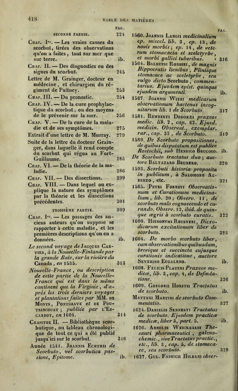 PAG. SECONDE PARTIE. 224 Chap. Ier. — Les vraies causes du scorbut, tirées des observations qu’on a faites , tant sur mer que sur terre. ib. Chap. II. — Des diagnostics ou des signes du scorbut. 245 Lettre de M. Grainger, docteur en médecine , et chirurgien du ré- giment de Pultney. 253 Chap. III. —Du pronostic. 254 Chap. IV. — De la cure prophylac- tique du scorbut, ou des moyens de le prévenir sur la mer. 256 Chap. V. — De la cure de la mala- die et de ses symptômes. 275 Extrait d’une lettre de M. Murray. 270 Suite de la lettre du docteur Grain- ger, dans laquelle il rend compte du scorbut qui régna au Fort- Guillaume. 285 Chap. VI. — De la théorie de la ma- ladie. 286 Chap. VU. — Des dissections. 299 Chap. VIII. — Dans lequel on ex- plique la nature des symptômes par la théorie et les dissections précédentes. 301 TROISIÈME PARTIE. 309 Chap. Ier. — Les passages des an- ciens auteurs qu’on suppose se rapporter à cette maladie, et les premières descriptions qu’on en a données. ib. Le second voyage ^Jacques Car- tier, à la Nouvelle-Finlande pat• la grande Baie, sur la rivière du Canada , en 1535. 313 Nouvelle-France , ou description de cette partie de la Nouvelle- France qui est dans le même continent que la Virginie, d'a- près les trois derniers voyages et plantations faites par MM. de Monts , Pontgrave et de Pou- trincourt ; publiée par l’Es- carbot, en 1604. 314 Chapitre II. — Bibliothèque scor- butique, ou tableau chronologi- que de tout ce qui a été publié jusqu’ici sur le scorbut. 316 Année 1541. Joannis Echthii de Scorbuto, vel scorbutica pas- sione, Epitome. ib. PAG. 1560. Joannis Langu medicinalium ep. miscel. lib. 3, ep. 13, de novis morbis ; ep. 14 , de vete- rum stomacacia et sceletyrbe, et morbi gallici tuberibus. « 316 1564. Balduini Ronssei, de magnis Hippocratis lienibus , Pliniique stomacace ac sceletyrbe, seu vu/go dicto Scorbuto , commen- tanus. Ejusdem epist. quinque ejusdem argumenti. ib. 1567. Joannis Wieri medicarum observationum hactenus incog- niiarum lib. 1 de Scorbuto. 317 1581. Remberti Dodonæi praxeos medic. lib. 2 , cap. 62. Ejusd. medicin. Observât., exernplar. rar., cap. 33 , de Scorbuto. 319 1589. De Scorbuto propositions, de quibus disputatum est publiée Rostochii, sub Henrico Brucoeo. ib. De Scorbuto tractatus duo ; auc- tore Bàltazaro Brunero. 320 1593. Scorbuti hisioria proposita in publicum, à Salomone Al- berto , etc. 321 1565. [Pétri Foresti Observatio- num et Curationum medicina- lium , lib. 20 ; Observ. 11, de scorbuto malo cognoscendo et cu- rando; Observ. 12, ibid. de quin- que œgris à scorbuto curatis. 322 1600. Hieronymi Reusneri , Diexo- dicarum excitationum liber de scorbuto. 323 1604. De morbo scorbuto liber, cum observationibus quibusdam, brevique et succinct a cujusque curalionis indicalione , auclore Severino Eugaleno. ib. 1608. Felicis Plateri Praxeos me- dicœ, lib. 3 , cap. 4, de Defœda- tione. 326 1609. Gregorh Horstii Tractatus de scorbuto. ib. Matthei Martini de scorbuto Com- mentatio. 327 i624. Danielis Sennerti Tractatus de scorbuto. Ejusdem practicœ medicœ, liber 3, part. 5. ib. 1626. Arnoldi Weickrardi The- sauri pharmaceutici , galeno- chemic., siveTraclatuspractic., etc., lib. 3, cap. 5, de stomaca- ce, seu scorbuto. 328 1627. Gul. Fabricii Hildani obser-