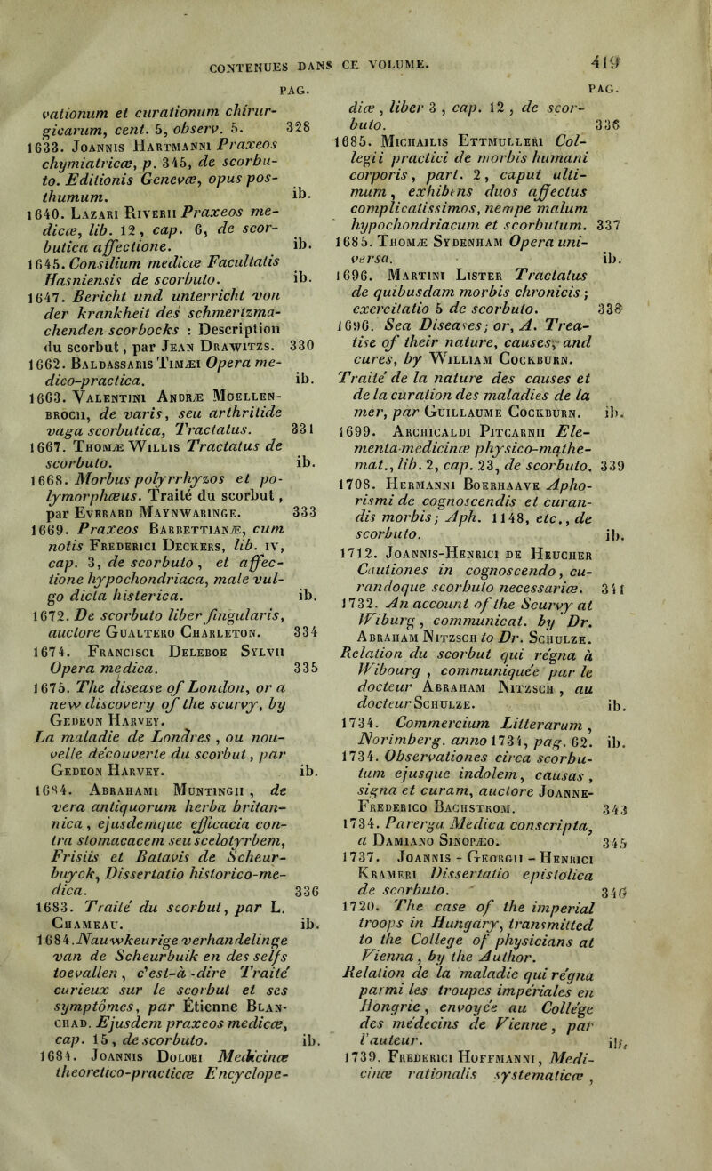 PAG. vationum et curaiionum chirur- gie arum, cent. 5, observ. 5. 328 1633. Joannis Hartmanni Praxeos chymiatricœ, p. 345, de scorbu- to. Editionis Genevœ, opus pos- tliumum. ib- 1640. Lazari Riverii Praxeos me- die ce, lib. 12, ca/?. 6, Ycor- butica ciffectione. ib* 1645. Cons ilium medicce Facultatis Hasniensis de scorbuio. il). 1647. Bericht und unterricht von der krankheit des schmertzma- chenden s cor bocks : Description du scorbut, par Jean Drawitzs. 330 1662. BaldassarisTimæi Opéra me- dico-praciica. ib. 1663. Valentini Andræ Moellen- brocii, de varis, seu arthritide vaga scorbutica, Tractatus. 331 1667. Thomæ Willis Tractatus de scorbuio. ib. 1668. Morbus polyrrhyzos et po- lymorphœus. Traité du scorbut, par Evhrard Maynwaringe. 333 1669. Praxeos Barbettianæ, cum notis Frederici Deckers, lib. iv, cap. 3, de scorbuio , et affec- tione hypochondriaca, male vul- go dicta histerica. ib. 1672. De scorbuio liber fingülaris, auctore Gualtero Charleton. 334 1674. Francisci Deleboe Sylvii Opéra medica. 335 1675. The disease of London, or a new discovery of the scurvy, by Gedeon Harvey. La maladie de Londres , ou nou- velle découverte du scorbut, par Gedeon Harvey. ib. 16S4. Abrahami Muntingii , de vera antiquorum herba britan- nica , ejusdemque ejfcacia con- tra slomacacem seu scelotyrbem, Frisiis et Batavis de Scheur- buyek, Dissertatio hislorico-me- dica. 336 1683. Traité du scorbut, par L. Chameau. ib. 1 ijük.Nauwkeurige verhandelinge van de Scheurbuik en des selfs toevallen , c'est-à -dire Traité curieux sur le scorbut et ses symptômes, par Étienne Blan- chad. Ejusdem praxeos medicce, cap. 15 , de scorbuio. ib. 1684. Joannis Doloei Medicinœ theoretico-praciicœ Encyclope- 4H/ PAG. dite , liber 3 , cap. 12 , de scor- buto. 336 1685. Michailis Ettmulleri Col- legii practici de m or bis humani corporis, part. 2, caput ulti- mum, exhibens duos affectus complicatissimos, nempe malum hypochondriacum et scorbutum. 337 1685. Thomæ Sydenham Opéra uni- ver sa. ib. 1696. Martini Lister Tractatus de quibusdam morbis chronicis ; exercitatio 5 de scorbuio. 33& 1696. Sea Diseuses ; or, A. Trea- tise of their nature, causes, and cures, by William Cockburn. Traité de la nature des causes et de la curation des maladies de la mer, par Guillaume Cockburn. ib. 1699. Arciiicaldi Pitcarnii Ele- menta medicince physico-mathe- mat., lib. 2, cap. 23, de scorbuio. 339 1708. Hermanni Boeriiaave Apho- rismi de cognoscenclis et curan- dis morbis; Aph. 1148, etc., de scorbuio. ib. 1712. Joannis-Henrici de Heucher Cautiones in cognoscendo, cu- r an do que scorbuto necessariœ. 3 H 1732. An account of the Scurvy at Wiburg, communicat. by Dr. Abraham Nitzsch to Dr. Schulze. B.elation du scorbut qui régna à JVibourg , communiquée par le docteur Abraham Witzsch , au docteur Sciiulze. ib. 1734. Commercium Litterarum, Norimberg. anno\lZ\, pag. 62. ib. 1734. Observaliones circa scorbu- ium ejusque indolem, causas , signa et curam, auctore Joanne- Frederico Bachstrom. 34;) 1734. Parerga Medica conscripta, a Damiano Sinopæo. 345 1737. Joannis - Georgii - Heniuci Krameri Dissertatio epislolica de scorbuto. 34$ 1720. The case of the impérial troops in Hungary, transmitted to the College of physicians at Vienna, by the Author. Relation de la maladie qui régna parmi les troupes impériales en Hongrie, envoyée au Collège des médecins de Vienne, par l'auteur. 1739. Frederici Hoffmanni, Medi- cinœ rationalis systematicœ ,