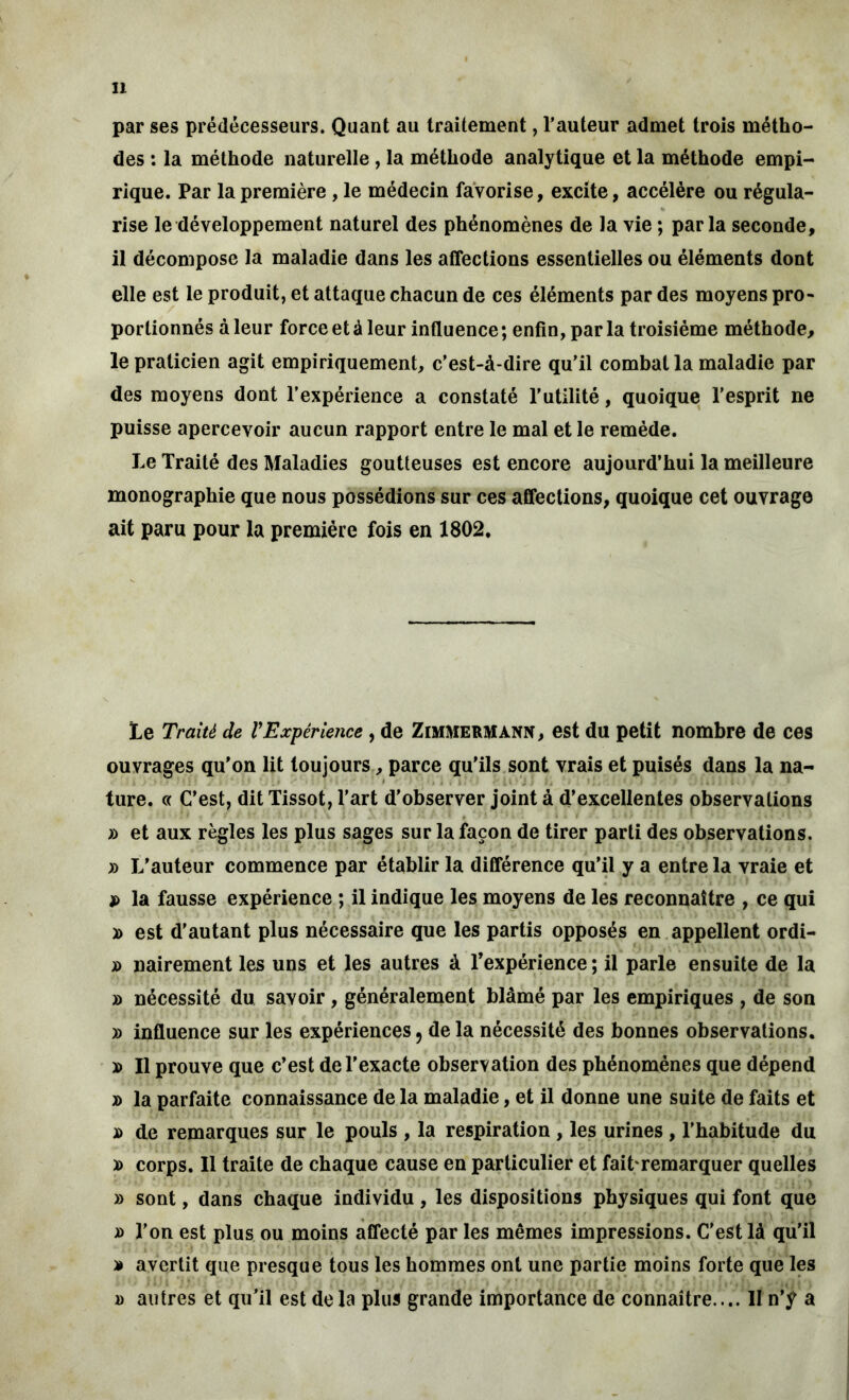 par ses prédécesseurs. Quant au traitement, l’auteur admet trois métho- des : la méthode naturelle, la méthode analytique et la méthode empi- rique. Par la première, le médecin favorise, excite, accélère ou régula- rise le développement naturel des phénomènes de la vie ; parla seconde, il décompose la maladie dans les affections essentielles ou éléments dont elle est le produit, et attaque chacun de ces éléments par des moyens pro- portionnés à leur force et à leur influence ; enfin, par la troisième méthode, le praticien agit empiriquement, c’est-à-dire qu’il combat la maladie par des moyens dont l’expérience a constaté l'utilité, quoique l’esprit ne puisse apercevoir aucun rapport entre le mal et le remède. Le Traité des Maladies goutteuses est encore aujourd’hui la meilleure monographie que nous possédions sur ces affections, quoique cet ouvrage ait paru pour la première fois en 1802. Le Traité de VExpérience , de ZIMMERMANN, est du petit nombre de ces ouvrages qu'on lit toujours, parce qu'ils sont vrais et puisés dans la na- ■ ture. « C’est, dit Tissot, l’art d’observer joint à d’excellentes observations » et aux règles les plus sages sur la façon de tirer parti des observations. » L’auteur commence par établir la différence qu’il y a entre la vraie et » la fausse expérience ; il indique les moyens de les reconnaître , ce qui » est d’autant plus nécessaire que les partis opposés en appellent ordi- jù nairement les uns et les autres à l’expérience ; il parle ensuite de la » nécessité du savoir , généralement blâmé par les empiriques , de son » influence sur les expériences 5 de la nécessité des bonnes observations. x> Il prouve que c’est de l’exacte observation des phénomènes que dépend » la parfaite connaissance de la maladie, et il donne une suite de faits et x> de remarques sur le pouls , la respiration , les urines , l’habitude du » corps. Il traite de chaque cause en particulier et fait remarquer quelles » sont, dans chaque individu, les dispositions physiques qui font que » l’on est plus ou moins affecté par les mêmes impressions. C'est là qu’il » avertit que presque tous les hommes ont une partie moins forte que les » autres et qu'il est delà plus grande importance de connaître.... II n’y a