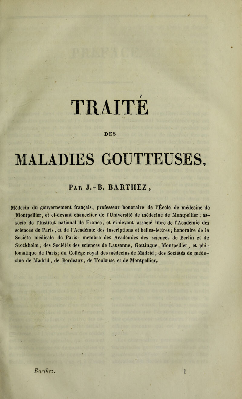 TRAITE DES MALADIES GOUTTEUSES, Par J.-B. BARTHEZ, Médecin du gouvernement français, professeur honoraire de l’École de médecine de Montpellier, et ci-devant chancelier de l’Université de médecine de Montpellier ; as- socié de l’Institut national de France, et ci-devant associé libre de l’Académie des sciences de Paris, et de l'Académie des inscriptions et belles-lettres ; honoraire de la Société médicale de Paris ; membre des Académies des sciences de Berlin et de Stockholm; des Sociétés des sciences de Lausanne, Gottingue, Montpellier, et phi- lomatique de Paris; du Collège royal des médecins de Madrid ; des Sociétés de méde- cine de Madrid, de Bordeaux, de Toulouse et de Montpellier,